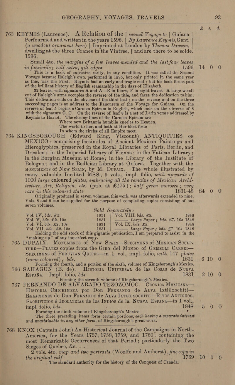   Perfourmed and written in the yeare 1596. | By Lawrence Keymis,Gent. | (a woodcut ornament here) | Imprinted at London by Thomas Dawson, | dwelling at the three Cranes in the Vintree, | and are there to be solde. 1596. Small 4to. the margins of a few leaves mended and the last four leaves in facsimile ; calf extra, gilt edges 1596 This is a book of excessive rarity, in any condition. It was called the Second Voyage because Raleigh’s own, performed in 1595, but only printed in the same year as this, was the First. Keymis had an early and. tragic end ; but his book forms part of the brilliant history of English seamanship in the days of Elizabeth. 32 leaves, with signatures A and A—E in fours, F in eight leaves. A large wood- cut of Raleigh’s arms ‘occupies the reverse of the title, and faces the dedication to him. This dedication ends on the obverse of the third leaf ; on the reverse and on the three succeeding pages is an address to the Fauourers of the Voyage for Guiana. On the reverse of leaf 5 begins a Carmen Epicum in English, which ends on the obverse of 8 with the signature G.C. On the reverse of leaf 8 is a set of Latin verses addressed by Keymis to Hariot. The closing lines of the Carmen Epicum are Where new Britannia humblie kneeles to Heauen, The world to her, and both at Her blest feete In whom the circles of all Empire meet. =I op) Or 766 707 MEXICO: comprising facsimiles of Ancient Mexican Paintings and Hieroglyphics, preserved in the Royal Libraries of Paris, Berlin, and Dresden ; in the Imperial Library of Vienna; in the Vatican Library ; in the Borgian Museum at Rome; in the Library of the Institute of Bologna; and in the Bodleian Library at Oxford. Together with the MONUMENTS of New Spain, by M. Dupatx. The whole illustrated by many valuable Inedited MSS., 9 vols., impl. folio, with upwards of 1000 large coloured plates, embracing all the remains of Mexican Archi- tecture, Art, Religion, etc. (pub. at £175.); half green morocco ; very rare in this coloured state 1831-48 Originally produced in seven volumes, this work was afterwards extended to nine. Vols. 8 and 9 can be supplied for the purpose of completing copies Honsietinay of but seven volumes. Sold Separately :  Vol. IV, bds. £5. 1831 Vol. VIII, bds. £5. 1848 Vol. V, bds. £2. 10s 1831 Large Paper ; bds. £7. 10s 1848 Vol. VI, bds. £2. 10s 1831 Vol. IX, bds. £5. 1848 Vol. VII, bds. £2. 10s 1831 — Large Paper; bds. £7. 10s 1848  Holding the odd stock of this gigantic publication, I am prepared to assist in the “making up ” of any imperfect copy. DUPAIX. Monuments of New Spain—Specimens of Mexican Scucp- TURE—PLATES copies from the Giro del Monpo of GrMELLI CarERI— Specimens of Peruvian Qurpus—in 1 vol., impl. folio, with 147 plates (some coloured) ; bds. 1831 Forming the fourth, and a portion of the sixth, volume of Kingsborough’s Mexico. SAHAGUN (B. de). Historia Universat de las Cosas de Nueva HspaXa. Impl. folio, dds. 1831 Forming the seventh volume of Kingsborough’s Mexico. FERNANDO DE ALVARADO TEZOZOMOC. Cronica MaxicaAna— Historta CHIcHIMECA por Don Fernanpo de Anya Ixtlilxochitl— Revaciones de Don Frrnanpo de Atva IxTLILXocHITL—RI10s ANTIGUOS, SacriFicios é Ipozarrias de los Inpros de la Nugeva Espana—ain 1 vol., impl. folio, bds. 1848 Forming the ninth volume of Kingsborough’s Mexico. . The three preceding items form certain portions, each having a separate interest and unattainable in any other form, of Kingsborough’s great work.   America, for the Years 1757, 1758, 1759, and 1760: containing the most Remarkable Occurrences of that Period ; particularly the Two Sieges of Quebec, &amp;e. . . 2 vols. 4to. map and two portraits (Woolfe and Amherst), fine copy in the original calf 1769 The standard authority for the history of the Conquest of Canada.  Sa- se ae 14 0 0 84 0 O Onde 210 0 he One TOsuiee