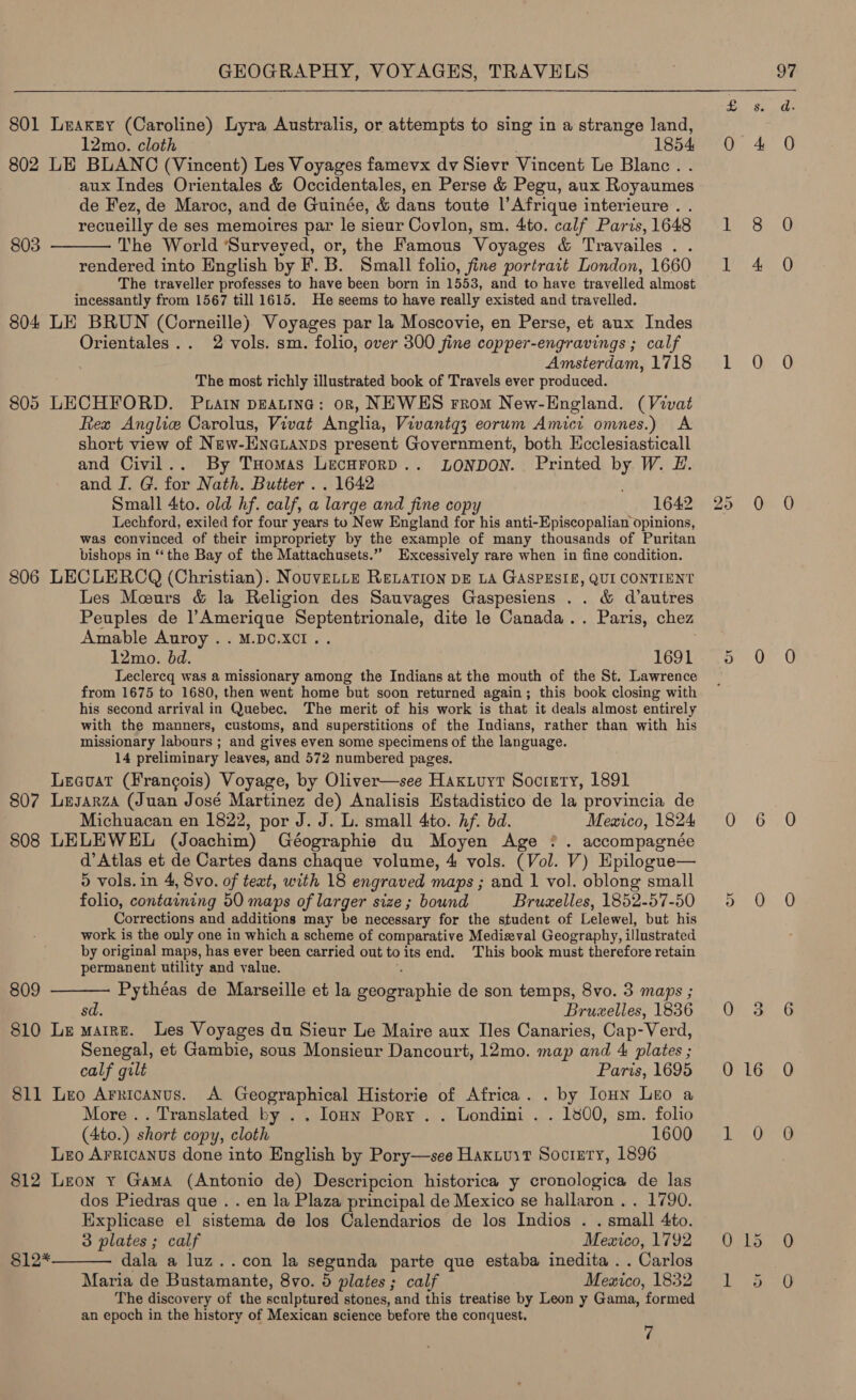 801 Leakey (Caroline) Lyra Australis, or attempts to sing in a strange land, 12mo. cloth 1854 802 LE BLANC (Vincent) Les Voyages famevx dv Sievr Vincent Le Blanc. . aux Indes Orientales &amp; Occidentales, en Perse &amp; Pegu, aux Royaumes de Fez, de Maroc, and de Guinée, &amp; dans toute |’ Afrique interieure . . recueilly de ses memoires par le sieur Covlon, sm. 4to. calf Paris, 1648 The World ‘Surveyed, or, the Famous Voyages &amp; Travailes . . rendered into English by F. B. Small folio, fine portrait London, 1660 The traveller professes to have been born in 1553, and to have travelled almost incessantly from 1567 till 1615. He seems to have really existed and travelled. 804 LE BRUN (Corneille) Voyages par la Moscovie, en Perse, et aux Indes Orientales.. 2 vols. sm. folio, over 300 fine copper-engravings; calf Amsterdam, 1718 The most richly illustrated book of Travels ever produced. 805 LECHFORD. Puatn pEatine: orn, NEWES rrom New-England. (Vivat Rex Anglice Carolus, Vivat Anglia, Vivantq3 eorum Amici omnes.) A short view of New-ENGLANDs present Government, both LHcclesiasticall and Civil... By Tuomas LecurorD.. LONDON. Printed by W. LH. and I. G. for Nath. Butter . . 1642 ; Small 4to. old hf. calf, a large and fine copy 1642 Lechford, exiled for four years to New England for his anti-Episcopalian opinions, was convinced of their impropriety by the example of many thousands of Puritan bishops in ‘the Bay of the Mattachusets.” Excessively rare when in fine condition. 806 LECLERCQ (Christian). NouvELLE RELATION DE LA GASPESIE, QUI CONTIENT Les Mours &amp; la Religion des Sauvages Gaspesiens .. &amp; d’autres Peuples de ]’Amerique Be na dite le Canada... Paris, chez Amable Auroy . . M.DC.XCI . 7 12mo. bd. 1691 Leclercq was a missionary among the Indians at the mouth of the St. Lawrence from 1675 to 1680, then went home but soon returned again; this book closing with his second arrival in Quebec. The merit of his work is that it deals almost entirely with the manners, customs, and superstitions of the Indians, rather than with his missionary labours ; and gives even some specimens of the language. 14 preliminary leaves, and 572 numbered pages. Leauat (Francois) Voyage, by Oliver—see Haxuuyt Society, 1891 807 Lesarza (Juan José Martinez de) Analisis Hstadistico de la provincia de Michuacan en 1822, por J. J. L. small 4:to. Af. bd. Mewico, 1824 808 LELEWEL (Joachim) Géographie du Moyen Age ? . accompagnée d’ Atlas et de Cartes dans chaque volume, 4 vols. (Vol. V) Epilogue— 5 vols. in 4, 8vo. of teat, with 18 engraved maps ; and 1 vol. oblong small folio, containing 50 maps of larger size; bound Bruxelles, 1852-57-50 Corrections and additions may be necessary for the student of Lelewel, but his work is the only one in which a scheme of comparative Medieval Geography, illustrated by original maps, has ever been carried out toitsend. This book must therefore retain permanent utility and value. Pythéas de Marseille et la remrechic de son temps, 8vo. 3 maps ; sd. Bruzelles, 1836 810 Le maine. les Voyages du Sieur Le Maire aux Iles Canaries, Cap-Verd, Senegal, et Gambie, sous Monsieur Dancourt, 12mo. map and 4 plates ; calf gilt Paris, 1695 811 Leo Arricanus. A Geographical Historie of Africa. . by IoHn Leo a More .. Translated by . . loan Pory . . Londini . . 1800, sm. folio (4to.) short copy, cloth 1600 Leo Arricanus done into English by Pory—see Haxiuit Society, 1896 812 Leon y Gama (Antonio de) Descripcion historica y cronologica de las dos Piedras que . . en la Plaza principal de Mexico se hallaron .. 1790. Explicase el sistema de los Calendarios de los Indios . _ small Ato. 3 plates ; calf Mexico, 1792 dala a luz..con la segunda parte que estaba inedita . . Carlos Maria de Bustamante, 8vo. © plates ; calf Mewico, 1832 The discovery of the sculptured stones, and this treatise by Leon y Gama, formed an epoch in the history of Mexican science before the conquest. 7  803  809 $12*  OO, 4 Le 8 Tere hs iG 20 0 a O 0 6 a! Ori St 0 16 1 O O15 eo