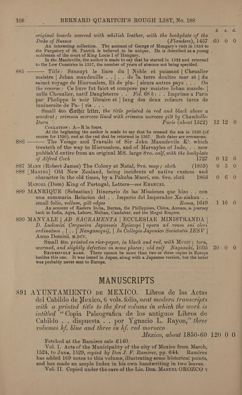  original boards covered with whitish leather, with the bookplate of the Duke of Sussex (Flanders), 1457 An interesting collection. The account of George of Hungary’s visit in 1353 to the Purgatory of St. Patrick is believed to be unique. He is described as a young nobleman of the court of King Louis I of Hungary. In the Mandeville, the author is made to say that he started in 1322 and returned to the Low Countries in 1357, the number of years of absence not being specified. Title: Srensuyt le liure du | Noble et puissant | Cheualier maistre | Jehan mandeuille ..|.. de la terre doultre mer et | du sainct voyage de Hierusalem, Et de plu- | sieurs autres pays... On the reverse: Ce liure fut faict et compose par maistre lehan mande- | uelle Cheualier, natif Dangleterre .. Jol. 686: . . Imprime a Paris par Phelippe le noir libraire et | lung des deux relieurs iurez de luniuersite de Pa- | ris... Small 4to. Gothic letter, the title printed in red and black above a woodcut ; crimson morocco lined with crimson morocco gilt by Chambolle- Duru Paris (about 1522) CotuaTion : A—R in fours. At the beginning the author is made to say that he crossed the sea in 1520 (of course for 1320), and at the end that he returned in 1367. Both dates are erroneous. The Voiage and Travaile of Sir John Maundevile Kt. which treateth of the way to Hierusalem, and of Marvayles of Inde, . . now publish’d entire from an original MS. large 8vo. calf, with the bookplate of Alfred Cock 1727 887 Mann (Robert James) The Colony at Natal, 8vo. map ; cloth (1859) 888 | Mantna] Old New Zealand, being incidents of native custom and character in the old times, by a Pakeha Maori, sm. 8vo. cloth 1863 Manoet (Dom) King. of Portugal, Letters—see HMANUEL 889 MANRIQUE (Sebastian) Itinerario de las Missiones que Wen On una summaria Relacion del . . Imperio del Imperador Xa-ziahan . . small folio, vellum, gilt edges Roma, 1649 An account of Eastern India, Burma, the Philippines, China, Annam, a- journey back to India, Agra, Lahore, Multan, Candahar, and the Mogul Empire. 890 MANVALE | AD SACRAMENTA | ECCLESIAE MINISTRANDA | D. Ludouict Cerqueira Japonesis Hpiscopi | opera ad vsun suc clert ordinatum .|.. | Nangasaqutj, | In Collegio Japonico Societatis LHSV | Anno Domini. M.DcVv. Small 4to. printed on rice-paper, in black and red, with Music; torn, wormed, and slightly defective in some places; old calf Nagasaki, 1605 EXCESSIVELY RARE. ‘There cannot be more than two or three copies in Europe besides this one. It was issued in Japan, along with a Japanese version, but the latter was probably never sent to Europe.  886  MANUSCRIPTS 891 AYUNTAMIENTO be MEXICO. Libros de las Actas del Cabildo de Mexico, 6 vols. folio, neat modern transcripts with a.printed title to the first volume tn which the work.ss intitled ‘“‘Copia Paleografica de los antiguos Libros de Cabildo . . dispuesta . . por Ygnacio 1, Rayon,” three volumes hf. blue and three in hf. red morocco Fetched at the Ramirez sale £140. Vol. I. Acts of the Municipality of the city of Mexico from March, 1524, to June, 1529, copied by Don J. F. Ramirez, pp. 644. Ramirez has added 169 notes to this volume, illustrating some historical points, and has made an ample Index in his own handwriting in two leaves. Vol. II. Copied under the care of the Lic. Don. ManuEL OROZCO yr Ae a a. 1) UO (A est 2 6 Uso Once) 116 0 SU LD 90