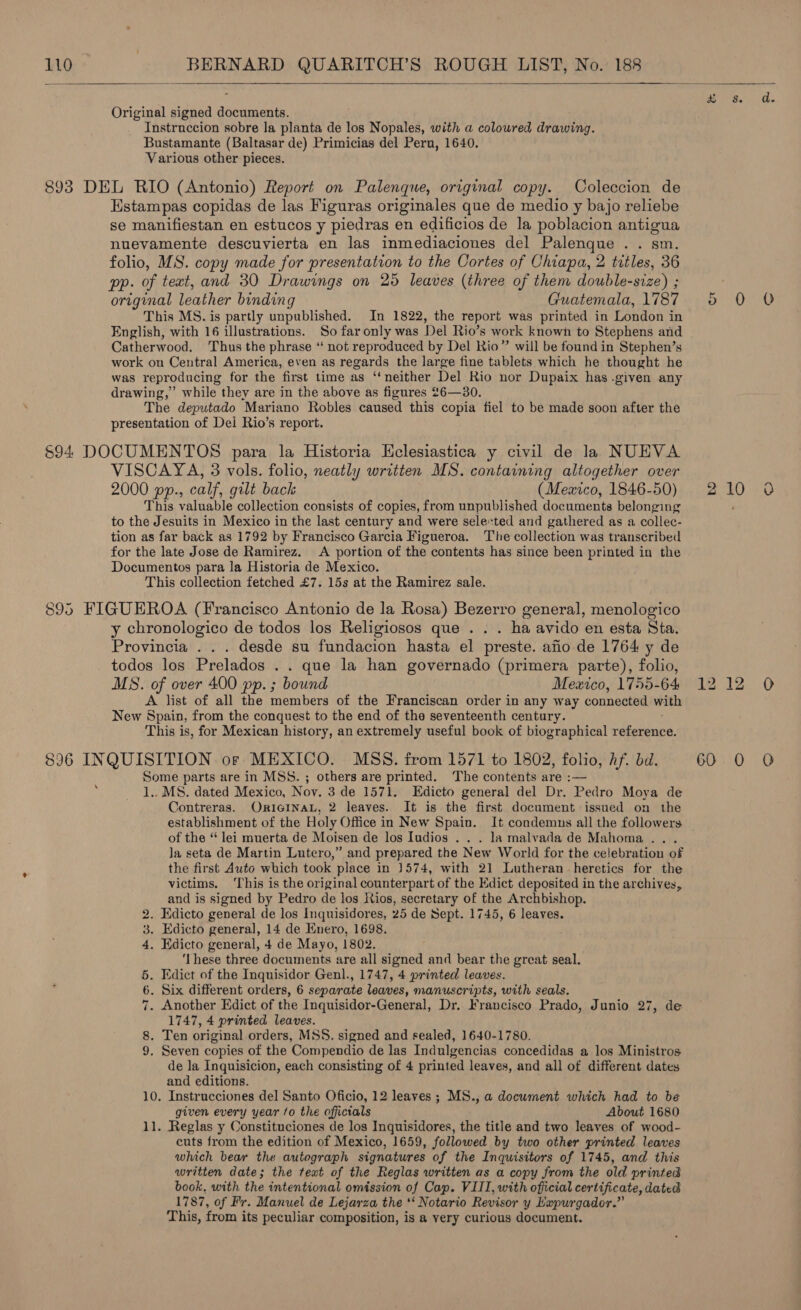   Original signed documents. Instruccion sobre la planta de los Nopales, with a coloured drawing. Bustamante (Baltasar de) Primicias del Pern, 1640. Various other pieces. Estampas copidas de las Figuras originales que de medio y bajo reliebe se manifiestan en estucos y piedras en edificios de la poblacion antigua nuevamente descuvierta en las inmediaciones del Palenque . . sm. folio, MS. copy made for presentation to the Cortes of Chiapa, 2 titles, 36 pp. of text, and 30 Drawings on 25 leaves (three of them double-size) ; original leather binding Guatemala, 1787 This MS. is partly unpublished. In 1822, the report was printed in London in English, with 16 illustrations. So far only was Del Rio’s work known to Stephens and Catherwood. Thus the phrase “‘ not reproduced by Del Rio” will be found in Stephen’s work on Central America, even as regards the large fine tablets which he thought he was reproducing for the first time as ‘‘neither Del Rio nor Dupaix has .given any drawing,’ while they are in the above as figures 26—30. The deputado Mariano Robles caused this copia fiel to be made soon after the presentation of Dei Rio’s report. VISCAYA, 3 vols. folio, neatly written MS. containing altogether over 2000 pp., calf, gilt back (Meaico, 1846-50) This valuable collection consists of copies, from unpublished documents belonging to the Jesuits in Mexico in the last century and were selected and gathered as a collec- tion as far back as 1792 by Francisco Garcia Figueroa. The collection was transcribed for the late Jose de Ramirez. A portion of the contents has since been printed in the Documentos para la Historia de Mexico. This collection fetched £7. 15s at the Ramirez sale. y chronologico de todos los Religiosos que . . . ha avido en esta Sta. Provincia . . . desde su fundacion hasta el preste. afio de 1764 y de todos los Prelados . . que la han governado (primera parte), folio, MS. of over 400 pp. ; bound Mexico, 1755-64 A list of all the members of the Franciscan order in any way connected with New Spain, from the conquest to the end of the seventeenth century. This is, for Mexican history, an extremely useful book of biographical rabereiee, Some parts are in MSS. ; others are printed. The contents are :— 1., MS. dated Mexico, Nov. 3 de 1571. Edicto general del Dr. Pedro Moya de Contreras. OricINaL, 2 leaves. It is the first document issued on the establishment of the Holy Office in New Spain. It condemns all the followers of the “ lei muerta de Moisen de los Iudios . . . la malvada de Mahoma .. . Ja seta de Martin Lutero,” and prepared the New World for the celebration of the first Auto which took place in 1574, with 21 Lutheran heretics for the victims. ‘This is the original counterpart of the Edict deposited in the archives, and is signed by Pedro de los Rios, secretary of the Archbishop. . Edicto general de los Inquisidores, 25 de Sept. 1745, 6 leaves. . Edicto general, 14 de Enero, 1698. . Edicto general, 4 de Mayo, 1802. ‘Ihese three documents are all signed and bear the great seal. . Edict of the Inquisidor Genl., 1747, 4 printed leaves. . Six different orders, 6 separate leaves, manuscripts, with seals. . Another Edict of the Inquisidor-General, Dr. Francisco Prado, Junio 27, de 1747, 4 printed leaves. . Ten original orders, MSS. signed and sealed, 1640-1780. . Seven copies of the Compendio de las Indulgencias concedidas a los Ministros de Ja Inguisicion, each consisting of 4 printed leaves, and all of different dates and editions. 10. Instrucciones del Santo Oficio, 12 leaves ; MS., a document which had to be given every year fo the officials About 1680 11. Reglas y Constituciones de los Inquisidores, the title and two leaves of wood- cuts from the edition of Mexico, 1659, followed by two other printed leaves which bear the autograph signatures of the Inquisitors of 1745, and this written date; the teat of the Reglas written as a copy from the old printed book, with the intentional omission of Cap. VIII, with official certificate, dated 1787, of Fr. Manuel de Lejarza the ** Notario Revisor y Lapurgador.”’ This, from its peculiar composition, is a very curious document. He ts to “Id Or © oO # 8. d. ) Ba 2 ie 0 a2. 12. O 60110 0