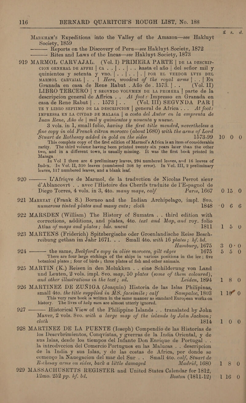 Marxuam’s Expeditions into the Valley of the Amazon—see Hakluyt Society, 1859 Reports on the Discovery of Peru—see Hakluyt Society, 1872 ‘Rites and Laws of the Incas—see Hakluyt Society, 1873 919 MARMOL CARVAJAL. (Vol. I) PRIMERA PARTE | bE La pEsorip- —_   CION GENERAL DE AFFRI| CA... |]. . - . hasta el afio | del sefior mil y quinientos y setenta y vno. |. .|.| POR EL VEEDOR LVYS DEL MARMOL CARVAIAL |. . | Here, hy of the royal arms|..{| En Granada en casa de Rene Rabut . Afio de. 1573. bes (Vol. IT) LIBRO TERCERO | y seGvnpo VOLVMEN DE LA PRIMERA | parte de la descripcion general de Affrica .. Aé foot: Impresso en Granada en _casa de Rene Rabut |. . 1573 |. (Vol. III) SEGVNDA PAR | TE Y LIBRO SEPTIMO DE LA DESCRIPCION | general de Africa... At foot: IMPRESSA EN LA CIVDAD DE MALAGA | a costa del Autor en la emprenta de Iuan Rene, Ano de | mil y quinientos y nouenta y nueue. 3 vols. in 1, small folio, having the first. title mended, nevertheless a fine copy in old French citron morocco (about 1680) with the arms of Lord Stuart de Rothesay added in gold on the sides 1573-99 This complete copy of the first edition of Marmol’s Africa is an item of considerable rarity. The third volume having been printed twenty-six years later than the other two, and in a different town, is usually missing. It was the first book printed in Malaga, In Vol I there are 6 preliminary leaves, 294 numbered leaves, and 16 leaves of Index. In Vol. II, 310 leaves (numbered 308 by error). In Vol. II, 2 preliminary leaves, 117 numbered leaves, and a blank leaf.  L’Afriqve de Marmol, de la tradvction de Nicolas Perrot sieur d’Ablancovrt . . avec |’Histoire des Cherifs traduite de l’Espagnol de Diego Torres, 4 vols. in 3, 4to. many maps, calf ~Puris, 1667 920 921 Marryat (Frank 8.) Borneo and the Indian Archipelago, impl. 8vo. numerous tinted plates and many cuts; cloth 1848 922 MARSDEN (William) The History of Sumatra .. third edition with corrections, additions, and plates, 4to. teat and Map, and roy. folio Atlas of maps and plates ; bds. uncut 1811 923 MARTENS (Friderich) Spitzbergische oder Groenlandische Reise Besch- reibung gethan im Jahr 1671. . . Small 4to. with 16 plates; hf. bd. Hamburg, 1675 the same, Bechford’s copy in olive morocco, gilt edges 1675 There are four large etchings of the ships in various positions in the ice; five botanical plates ; four of birds ; three plates of fish and other animals. 925 MARTIN (K.) Reisen in den Molukken . . eine Schilderung von Land und Leuten, 2 vols. impl. 8vo. map, 50 plates (some of them coloured), 924  and other illustrations in the text; sd. Leiden, 1894. 926 MARTINEZ DE ZUNIGA (Joaquin) Historia de las Islas Philipinas, small 4to. the title supplied in MS. facsimile ; calf Sampaloc, 1803 This very rare book is written in the same manner as standard European works on history. ‘The lives of holy men are almost utterly ignored. Historical View of the Philippine Islands . tr: anslated by John Maver, 2 vols. 8vo. with a large map of the islands by John Jackson ; cloth 1814 928 MARTINEZ DE LA PUENTE (loseph) Compendio de las Historias de los Desevbrimientos, Conqvistas, y gverras de la India Oriental, y de sus Islas, desde los tiempos del Infante Don Enrique de Portugal . la intrody ccion del Comercio Portugues en las Malucas . . descripcion de la India y sus Islas, y de las costas de Africa, por donde se comengo la Nauegacion del mar del Sur .. Small 4to. calf, Stuart de Ruthesay arms on sides, back a little damaged Madrid, 1680 929 MASSACHUSETTS REGISTER and United States Calendar for 1812, 1l2mo. 252 pp. hf. bd. Boston (1811- 12) 927  10 ox u, oe. 0 0 laa 6 6 o O 04:0 o O 8 0 10% 0 0-29 879 16 0