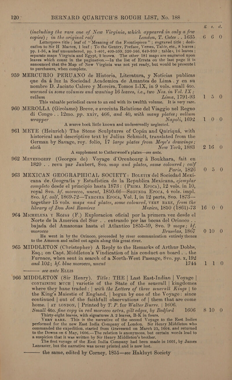   (including the rare one of New Virginia, which appeared in only a few copies) ; im the original calf : London, T’. Votes . . 1635 Letterpress title ; leaf of ‘‘ Meaning of the Frontispiece” ; engraved title ; dedi- cation to Sir H. Marten, 1 Jeaf ; To the Gentry, Preface, Verses, Table, etc., 8 leaves ; pp. 1-56, a leaf unnumbered, pp. 1-401, 409-599, 520-566, 649-930 ; tables, 16 leaves ; separate maps Virginia and Egypt, 2 leaves. The other 181 maps are engraved upon leaves which count in the pagination.—In the list of Errata on the last page it is announced that the Map of New Virginia was not yet ready, but would be presente l to purchasers, when complete. 959 MERCURIO PERUANO de Historia, Literatura, y Noticias publicas que da 4 luz la Sociedad Academica de Amantes de Lima. y en su nombre D. Jacinto Calero y Moreira, Tomos I-IX, in 9 vols. small 4to. wormed in some volumes and wanting 16 leaves, i.e., two Nos. in Vol. LX ; vellum : Lima, 1791-93 This valuable periodical came to an end with its twelfth volume. It is very rare. 960 MEROLLA (Girolamo) Breve, e svccinta Relatione del Viaggio nel Regno di Congo ..12mo. pp. xxiv, 466, and 40, with many plates; vellum wrapper : Napoli, 1692 A scarce book little known and undeservedly neglected. 961 MEYE (Heinrich) The Stone Sculptures of Copdn and Quiriqua, with historical and descriptive text by Julius Schmidt, translated from the German by Savage, roy. folio, 17 large plates from Meye’s drawings ; cloth New York, 1883 A supplement to Catherwood’s plates—see ante. 962 Mryenporrr (Georges de) Voyage d’Orenbourg a Boukhara, fait en 1820 . . revu par Jaubert, 8vo. map and plates, same coloured ; calf Paris, 1826 963 MEXICAN GEOGRAPHICAL SOCIETY: Botertn del Sociedad Mexi- cana de.Geografia y Estadistica de la Republica Mexicana, eyemplar completo desde el principio hasta 1573: (Prima Epoca), 12 vols. in 10, royal 8vo. hf. morocco, uncut, 1850-66—Sercunpa Hpoca, 4 vols. impl. 8vo. hf. calf, 1869-72—Trrcera Epoca, Vol. I, in 12 parts, 8vo. 1873— together 15 vols. maps and plates, some coloured, VERY RARE, from the library of Don José Ramirez Mexico, 1850 (1861)-73 964 Micnetena Y Rosas (F.) Exploracion oficial por la primera vez desde el Norte de la America del Sur . . entrando por las bocas del Orinoco . . bajada del Amazonas hasta el Atlantico 1855-59, 8vo. 9 maps; hf. morocco Bruselas, 1867 He went in by the Orinoco, proceeded by river communication entirely thence to the Amazon and sailed out again along this great river. 965 MIDDLETON (Christopher) A Reply to the Remarks of Arthur Dobbs, Ksq.; on Capt. Middleton’s Vindication of his conduct on board. . the Furnace, when sent in search of a North-West Passage, 8vo. pp. x, 192 and 102; hf. blue morocco, uncut see ante ELLIS 966 MIDDLETON (Sir Henry). Title: THE | Last East-Indian | Voyage | CONTAINING MUCH | varietie of the State of the seuerall | kingdomes where they haue traded: | with the Letters of three seuerall Kings | to the King’s Maiestie of England, | begun by one of the Voyage: since continued | out of the faithfull observations of | them that are come home. | ar LONDON, | Printed by 7. P. for Walter Burre. | 1606. Small 4to. fine copy in red morocco extra, gilt edges, by Bedford 1606 Thirty-eight leaves, with signatures A 2 leaves, B-K in fours. VERY RARE. This is the narrative of the second Voyage to the Kast Indies performed for the new East India Company of London. Sir Henry Middleton who commanded the expedition, started from Gravesend on March 25, 1604. and returned to the Downs on 6 May, 1606.—The relation is anonymous, but certain words lead to a suspicion that it was written by Sir Henry Middleton’s brother. The first voyage of the East India Company had been made in 1601, by James Lancaster, but the narrative was never printed and is now lost. ———— the same, edited by Corney, 1855—see Hakluyt Society tro) Li Pom L. 20 #0 pate Rive Uhebeok e t f6e7O MA) GLO ya L410 8 10 0