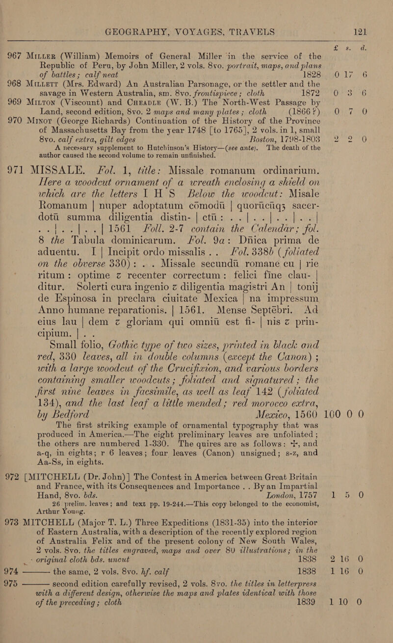  967 Mitier (William) Memoirs of General Miller ‘in the service of the Republic of Peru, by John Miller, 2 vols. 8vo. portrait, maps, and plans 968 Muerr (Mrs. Edward) An Australian Parsonage, or the settler and the savage in Western Australia, sm. 8vo. frontispiece ; cloth 1872 969 Mitton “(Viscount) and CHEADLE (W.B.) The North-West Passage by Land, second edition, 8vo. 2 maps and many plates ; cloth (1866 ?) 970 Minor (George Richards) Continuation of the Hato ye of the Province of Massachusetts Bay from the year 1748 [to 1765], 2 vols.in 1, small 8vo. calf extra, gilt edges Boston, 1798-1803 A necessary supplement to Hutchinson’s History—(see ante). ‘The death of the author caused the second volume to remain unfinished. 971 MISSALE. Fol. 1, ttle: Missale romanum ordinarium. Here a woodcut ornament of a wreath enclosing a shield on which are the letters 1 H S Below the woodcut: Misale Romanum | nuper adoptatum comodti | quoriictiq3 sacer- doti summa diligentia distin- | ct: ..|. | 1561. Foll. 2-7 contain the Calendar ; “fol. 8 the Tabula dominicarum. Fol. 9a: Ditica prima de aduentu. I | Incipit ordo missalis.. ol. 38380 (foliated on the obverse 330): . . Missale secundtu romane cu | rie ritum: optime zc recenter correctum: felici fine clau- | ditur. Solerti cura ingenio z diligentia magistri An | tonij de Espinosa in preclara ciuitate Mexica | na impressum Anno humane reparationis. | 1561. Mense Septebri. Ad eius lau | dem z gloriam qui omnit est fi- | nis z prin- cipium. | . Small folio, Gothic type of two sizes, printed in black and red, 330 leaves, Pn ad aiier cd une (except the Canon) ; with a large woodcut of the Crucifixion, and various borders containing smaller woodcuts ; foliated and signatured ; the first nine leaves in facsimile, as well as leaf 142 ( folrated 134), and the last leaf a little mended ; red morocco extra, by Bedford Mearco, 1560 The first striking example of ornamental typography that was      the others are numbered 1-330. The quires are as follows: *t, and a-q, in eights; r 6 leaves; four leaves (Canon) unsigned; s-z, and Aa-Ss, in eights. 972 [MITCHELL (Dr. John) ] The Contest in America between Great Britain and France, with its Consequences and Importance .. By an Impartial Hand, 8vo. bds. London, 1757 26 prelim, leaves; and text pp. 19-244.—This copy belonged to the economist, Arthur Young. 973 MITCHELL (Major T. L.) Three Expeditions (1831-35) into the interior of Hastern Australia, with a description of the recently explored region of Australia Felix and of the present colony of New South Wales, 2 vols. 8vo. the titles engraved, maps and over 8V tllustrations ; in the  _- original cloth bds. uncut 1838 974 the same, 2 vols. 8vo. hf. calf 1838 975 second edition carefully revised, 2 vols. 8vo. the titles in letterpress  with a different design, otherwise the maps and plates rdentical with those of the preceding ; cloth :; | 1839 100 0 0 216 0 PL Gee Uy