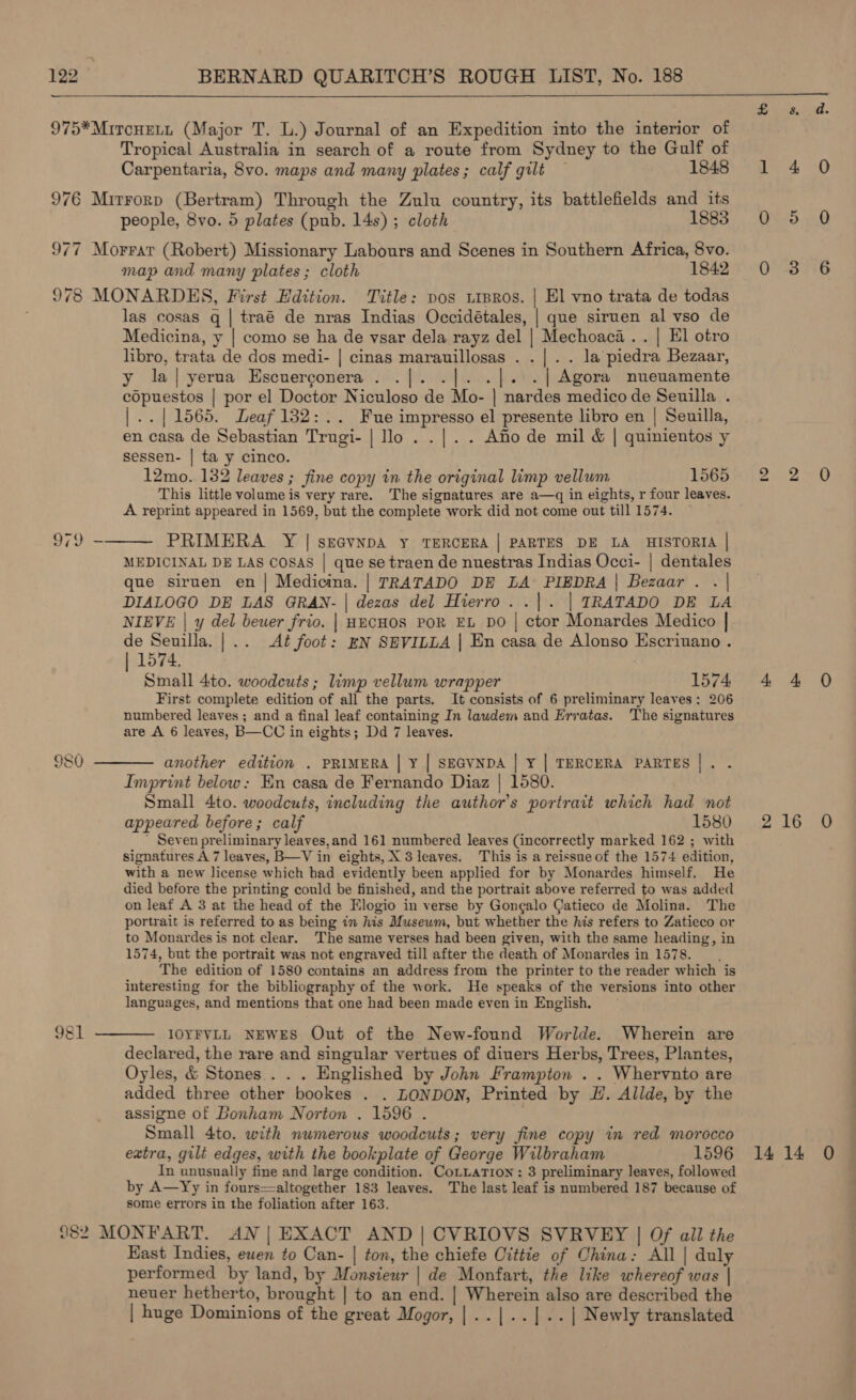  Tropical Australia in search of a route from Sydney to the Gulf of Carpentaria, 8vo. maps and many plates; calf gilt — 1848 people, 8vo. 5 plates (pub. 14s) ; cloth 1883 map and many plates; cloth 1842 Le) og) ‘eat (@ 8)  las cosas q | traé de nras Indias Occidétales, | que siruen al vso de Medicina, y | como se ha de vsar dela rayz del | Mechoaca.. | El otro libro, trata de dos medi- | cinas marauillosas . . |. . la piedra Bezaar, y la|yerua Escuerconera . .|. . | |. .| Agora nueuamente copuestos | por el Doctor Niculoso de Mo- | nardes medico de Seuilla . |..| 1565. Leaf 132:.. Fue impresso el presente libro en | Seuilla, en casa de Sebastian Trugi- | lo . . |. . Aflo de mil &amp; | quinientos y sessen- | ta y cinco. 12mo. 132 leaves ; fine copy in the original limp vellum 1565 This little volume is very rare. The signatures are a—q in eights, r four leaves. A reprint appeared in 1569, but the complete work did not come out till 1574. PRIMERA Y | se@vNDA Y TERCERA | PARTES DE LA HISTORIA | MEDICINAL DE LAS CoSsAS | que se traen de nuestras Indias Occi- | dentales que siruen en | Medicina. | TRATADO DE LA PIEDRA | Bezaar . . | DIALOGO DE LAS GRAN- | dezas del Hierro. .|. | TRATADO DE LA NIEVE | y del beuer frio. | HECHOS POR EL DO | ctor Monardes Medico | de Seuilla. | .. Aé foot: EN SEVILLA | En casa de Alonso Escriuano . | 1574. : Small 4to. woodcuts ; limp vellum wrapper 1574 First complete edition of all the parts. It consists of 6 preliminary leaves; 206 numbered leaves ; and a final leaf containing In laudem and Erratas. The signatures are A 6 leaves, B—CC in eights; Dd 7 leaves. another edition . PRIMERA | Y | SEGVNDA | Y | TERCERA PARTES |. . Imprint below: En casa de Fernando Diaz | 1580. Small 4to. woodcuts, including the author’s portrait which had not appeared before; calf 1580 ' Seven preliminary leaves,and 161 numbered leaves (incorrectly marked 162 ; with signatures A 7 leaves, B—V in eights, X 3 leaves. This is a reissue of the 1574 edition, with a new license which had evidently been applied for by Monardes himself. He died before the printing could be finished, and the portrait above referred to was added on leaf A 3 at the head of the Elogio in verse by Gongalo Catieco de Molina. The portrait is referred to as being in his Museum, but whether the his refers to Zatieco or to Monardes is not clear. The same verses had been given, with the same heading, in 1574, but the portrait was not engraved till after the death of Monardes in 1578. The edition of 1580 contains an address from the printer to the reader which is interesting for the bibliography of the work. He speaks of the versions into other languages, and mentions that one had been made even in English. IOYFYLL NEWES Out of the New-found Worlde. Wherein are declared, the rare and singular vertues of diners Herbs, Trees, Plantes, Oyles, &amp; Stones . . . Englished by John Frampton . . Whervnto are added three other bookes . . LONDON, Printed by H. Allde, by the assigne of Bonham Norton . 1596 . Small 4to. with numerous woodcuts; very fine copy in red morocco extra, gilt edges, with the bookplate of George Wilbraham 1596 In unusually fine and large condition. CoLLaTion: 3 preliminary leaves, followed by A—Yy in fours—altogether 183 leaves. The last leaf is numbered 187 because of some errors in the foliation after 163. East Indies, ewen to Can- | ton, the chiefe Cittie of China: All | duly performed by land, by Monsieur | de Monfart, the like whereof was | neuer hetherto, brought | to an end. | Wherein also are described the | huge Dominions of the great Mogor,|..|..|.. | Newly translated See he Ly 0 5 0 0.23.6 Se eet) 4° 4 O rae be gnh: 1414 O