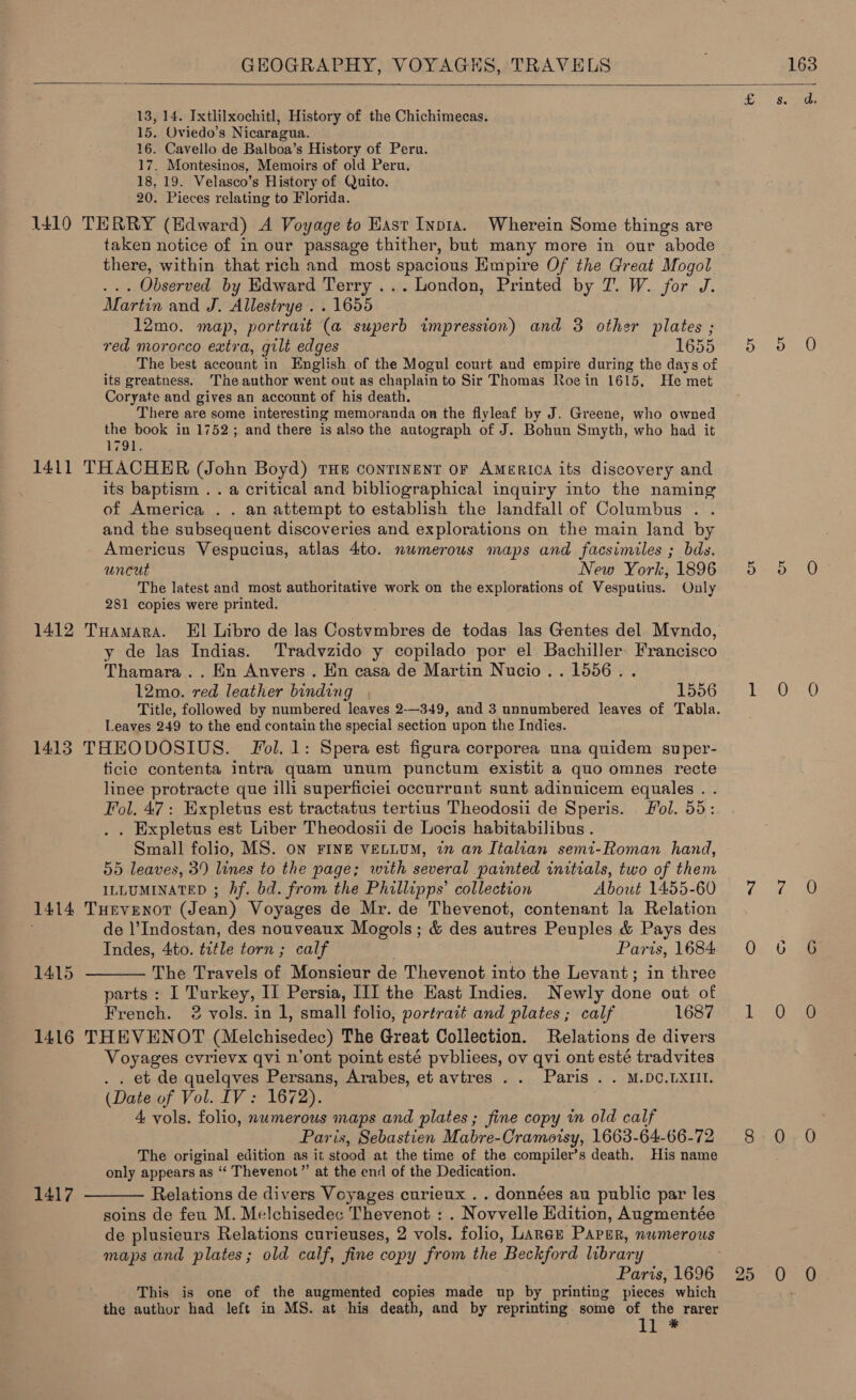   13, 14. Ixtlilxochitl, History of the Chichimecas. 15. Oviedo’s Nicaragua. 16. Cavello de Balboa’s History of Peru. 17. Montesinos, Memoirs of old Peru. 18, 19. Velasco’s History of Quito. 20. Pieces relating to Florida. 1410 TERRY (Edward) A Voyage to Hast Inpta. Wherein Some things are taken notice of in our passage thither, but many more in our abode there, within that rich and most spacious Empire Of the Great Mogol ... Observed by Edward Terry ... London, Printed by 7. W. for J. Martin and J. Allestrye . . 1655 12mo. map, portrait (a superb impression) and 3 other plates ; red morocco extra, gilt edges 16555 The best account in English of the Mogul court and empire during the days of its greatness. The author went out as chaplain to Sir Thomas Roein 1615, He met Coryate and gives an account of his death. There are some interesting memoranda on the flyleaf by J. Greene, who owned the book in 1752; and there is also the autograph of J. Bohun Smyth, who had it 179!. 1411 THACHER (John Boyd) THE continent or AMERICA its discovery and its baptism .. a critical and bibliographical inquiry into the naming of America . . an attempt to establish the landfall of Columbus . . and the subsequent discoveries and explorations on the main land by Americus Vespucius, atlas 4to. numerous maps and facsimiles ; bds. uncut New York, 1896 5 5 O° The latest and most authoritative work on the explorations of Vesputius. Only 281 copies were printed. 1412 THamara. El Libro de las Costvmbres de todas las Gentes del Mvndo, y de las Indias. Tradvzido y copilado por el Bachiller Francisco Thamara.. Hn Anvers . Hn casa de Martin Nucio.. 1556. . 12mo. red leather binding PopGe, 1 0-0 Title, followed by numbered leaves 2-—349, and 3 unnumbered leaves of Tabla. Leaves 249 to the end contain the special section upon the Indies. 1413 THEODOSIUS. Fol. 1: Spera est figura corporea una quidem super- ficie contenta intra quam unum punctum existit a quo omnes recte linee protracte que illi superficiei occurrunt sunt adinuicem equales . Fol, 47: Expletus est tractatus tertius Theodosii de Speris. ol. 55: . Expletus est Liber Theodosii de Locis habitabilibus . Small folio, MS. ON FINE VELLUM, in an Italian semi-Roman hand, 55 leaves, 39 lines to the page; with several painted initials, two of them ILLUMINATED ; Af. bd. from the Phillipps’ collection About 1455-60 7 7 O 1414 Tuevenor (Jean) Voyages de Mr. de Thevenot, contenant la Relation de l’Indostan, des nouveaux Mogols; &amp; des autres Peuples &amp; Pays des Indes, 4to. title torn ; calf Parts, 1684 0 The Travels of Monsieur de Thevenot into the Levant; in three parts: I Turkey, II Persia, III the Hast Indies. Newly done out of French. 2 vols. in 1, small folio, portrait and plates ; calf LCS. 1: Ooge 1416 THEVENOT (Melchisedec) The Great Collection. Relations de divers Voyages cvrievx qvi n’ont point esté pvbliees, ov qvi ont esté tradvites . . et de quelqves Persans, Arabes, et avtres .. Paris . . M.DC.LXIII. (Date of Vol. IV: 1672). 4 vols. folio, numerous maps and plates; fine copy in old calf : Paris, Sebastien Mabre-Cramorsy, 1663- 64-66-72 8 0 0 The original edition as it stood at the time of the compiler’s death. His name only appears as “‘ Thevenot” at the end of the Dedication. Relations de divers Voyages curieux . . données au public par les soins de feu M. Melchisedec Thevenot : . Novvelle Edition, Augmentée de plusieurs Relations curieuses, 2 vols. folio, Larer Paper, numerous maps and plates; old calf, fine copy from the Beckford library Paris, 1696 25 0 0. This is one of the augmented copies made up by printing pieces which the author had left in MS. at his death, and by reprinting some of the rarer ii ™ Or S&amp;S Ce on) 1415  1417 