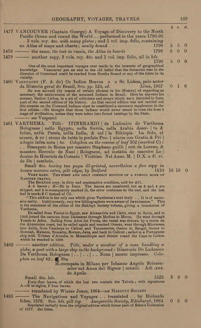  1477 VANCOUVER (Captain George) A Voyage of Discovery to the North Pacific Ocean and round the World . . performed in the years 1790-95 .. 3d vols. roy. 4to. with many plates ; and 1 vol. imp. folio, containing an Atlas of maps and charts; neatly bound 1798 1478 - the same, the text in russia, the Atlas in boards 1798 1479 ———— another copy, 3 vols. roy. 4to. and 1 vol. imp. folio, all in uae 1798 One of the most important voyages ever made in the interests of geographical knowledge. Vancouver put an end to the old belief that the Subarctic seas in the direction of Greenland could be reached from Nootka Sound or any of the inlets in its ; vicinity. 1480 Varnnacen (F. A. de) Os Indios Bravos o o Sr. Lisboa, pelo autor da Historia geral do Brazil, 8vo. pp.:124, sd. _ Inma, 1867 He was accused (by reason of certain phrases in his History) of regarding as necessary the enslavement of the untamed Indians in Brazil. Here he answers his accuser, Senhor Lisboa, in a set of criticisms and essays which were intended to form part of the second edition of his history. As that second edition was not carried out this treatise on the Untamed Indians must be considered a necessary supplement to the first edition —He thought that those Indians would never attain to even the lowe t stage of civilisation, unless they were taken into forced tutelage by the State. — see Vespucci 1481 VARTHEMA. Title: ITINERARIO | de Ludonico de Varthema Bolognese | nello Egypto, nella Surria, nella Arabia deser- | ta &amp; felice, nella Persia, nella India, &amp; nel|la Ethiopia. La fede, el uiuere, &amp; co | stumi de tutte le prefate Pro- | uincie con Gratia &amp; Pri | uilegio infra nota | to. Colophon on the reverse of leaf 102 (marked C) : . . Stampato in Roma per maestro Stephano guilli | reti de Loreno, &amp; maestro Hercule de Nani | Bolognese, ad instatia de maestro Lo | douico de Henricis da Corneto | Vicétino. Nel Anno. M. | D.X. a di .vi. de De | cembrio. Small 4to. having two pages ill-printed, nevertheless a fine copy wm brown morocco extra, gilt edges, by Bedford 1510 VERY RARE. THE FIRST AND ONLY CORRECT EDITION OF A FAMOUS BOOK OF EASTERN TRAVEL. The Beckford copy, in dirty and unattractive condition, sold for £31. A 6 leaves; B-—-Bb in fours. The leaves are numbered, but as 3 and 4 are skipped, and 5 is consequently marked iii, the error continues to the end, and the last leaf is marked C instead of Cii. ‘This edition is the only one which gives Varthema’s text truly . . It is of exces- sive rarity. Untilrecently, very few bibliographers were aware of its existence.’’ This is the statement of the editor of the Hakluyt Society volume, giving a translation of Varthema. He sailed from Venice to Egypt, saw Alexandria and Cairo, went to Syria, and in 1503 joined the caravan from Damascus through Medina to Mecca. He went through Yemen to Aden, Sailing from Aden for Persia, the vessel was thrown by a storm on the Abyssinian coast, but he sailed again and reached Ormuz, went through Khorassan into India, from Cambaya to Calicut and Tennasserim, thence to Bengal, thence to *Burmah, Malacca, Sumatra, Borneo, Java, and back to Calicut ; sailed in a Portuguese ship with Tristan d’Acunha to Mozambique and thence round the Cape to Lisbon which he reached in 1508. — another edition. Title, under a woodcut of a man handling a globe, a port with a large ship in the background : Itinerario De Ludouico De Verthema Bolognese |..|..|.. Noua | mente impresso. Colo- phon on leaf 42; @ Sta M.cccmpata in Milano per Iohanne Angelo Scinzen- zeler nel Anno del Signor | ccxxiii. Adi .xxx. de Aprile Small 4to. bds. 1523 Forty-four leaves, of which the last two contain the Tabula; with signatures A—E in eights, F four leaves. ——— translated by Winter Jones, 1864—see Hak.uyt Society 1483 ——— The Navigations and Voyages . . translated . . by Richarde Eden, 1576. 8vo. bds. gilt top Aungerville Society, Edinburgh, 188 4 Reprinted verbally from the original edition which forms part of Eden’s Collection of 1577. See Eden. .   1482  Oo Ot =) EGuLoee&lt;)