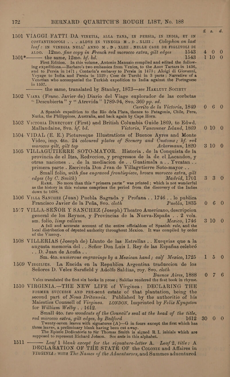   1501 VIAGGI FATTI DA vVINETIA, ALLA TANA, IN PERSIA, IN INDIA, ET IN COSTANTINOPOLI . . . ALDVS IN VINEGIA M.D. XLII. Colophon on last leaf: IN VINEGIA NELL’ ANNO M.D. XLIII . NELLE CASE DE FIGLIVOLI DI ALDO. 12mo. fine copy in French red morocco extra, gilt edges 1543 the same, 12mo. hf. bd. 1543 First Edition. In this volume, Antonio Manuzio compiled and edited the follow- ing expeditions.—Barbaro’s two embassies from Venice, to the Azov Tartars in 1436, and to Persia in 1471 ; Contarin’s embassy to Persia in 1473; Aloigi di Giovanni, Voyage to India and Persia in 1529; Cose de Turchi in 3 parts; Narrative of a Venetian who accompanied the Turkish expedition to India against the Portuguese in 1537. the same, translated by Stanley, 1873—see HaKxLuyt Society 1502 Viana (Franc. Javier de) Diario del Viage explorador de las corbetas ‘- Descubierta”’ y “ Atrevida”’ 1789-94, 8vo. 360 pp. sd. Cerrito de la Victoria, 1849 A Spanish expedition to the Rio dela Plata, thence to Patagonia, Chile, Peru, Nutka, the Philippines, Australia, and back again by Cape Horn. 1508 Vicroria Directory (First) and British Columbia Guide 1869, to Edwd. Mallandaine, 8vo. hf. bd. Victoria, Vancouver Island, 1869 1504: VIDAL (E. E.) Picturesque Illustrations of Buenos Ayres and Monte Video, imp. 4to. 24 coloured plates of Scenery and Customs; hf. red morocco gilt, gilt top Ackermann, 1820 1505 VILLAGUTIERRE SOTO-MAYOR. Historia . de la Conquista de la provincia de el Itza, Redvccion, y progressos de la de el Lacandon, y otras naciones . . de la mediacion de. . Guatimala a.. Yvcatan.. primera parte . Escrivela Don Jvan de Villagvtierre Soto-mayor . . Small folio, with fine engraved frontispiece, brown morocco extra, gilt edges (by C. Smith) Madrid, 1701 Rare. No more than this “primera parte” was printed ; which is not wonderful as the history in this volume comprises the period from the discovery of the Indies down to 1698. 1506 Vitta Sancuez (Juan) Puebla Sagrada y Profana..1746..1o publica Francisco Javier de la Pefia, 8vo. cloth Puebla, 1835 15°7 VILLA-SENOR Y SANCHEZ (Joseph) Theatro Americano, descripcion general de los Reynos, y Provincias de la Nueva-Hspana . . 2 vols. sm. folio, limp vellum Memico, 1746 A full and accurate account of the entire officialdom of Spanish rule, and the local distribution of deputed authority throughout Mexico. It was compiled by order of the Viceroy. 1508 VILLERIAS (Joseph de) Llanto de las Hstrellas .. Exeqvias que a la augusta memoria del .. Sehor Don Luis I. Rey de las Espafias celebro .. D. Juan de Acufia.. Sm. 4to. numerous engravings by a Mexican hand; calf Meaico, 1725 1509 Vireitivs. La Eneida en la Republica Argentina traduccion de los Senores D. Velez Sarsfield y Adolfo Saldias, roy. 8vo. cloth Buenos Aires, 1888 Velez translated the first six books in prose ; Saldias rendered the first book in rhyme. 1510 VIRGINIA.—THE NEW LIFE of Virginea: DECLARING THE FORMER SVCCESSE AND PRE-sent estate of that plantation, being the second part of Nowa Dritannia. Published by the authoritie of his Maiesties Counsell of Virginea. LONDON, Imprinted by Felia Kyngston for William Welby .. 1612. Small 4to. two woodcuts of the Council’s seal at the head of the title, red morocco extra, gilt edges, by Bedford 1612 Twenty-seven leaves with signatures (A)—G in fours except the first which has three leaves, a preliminary blank having beeu cut away. The Epistle Dedicatorie to Sir Thomas Smith is signed R.I. initials which are supposed to represent Richard Jobson. See ante in this alphabet. Leaf 1 blank except for the signature-letter A. Leaf 2, title: A DECLARATION OF THE STATE OF the Cotoniz and Affaires in VIRGINIA; wits The Names of the Aduenturors,and Summes aduentured 1501*    1511  mt 30 10 10 10