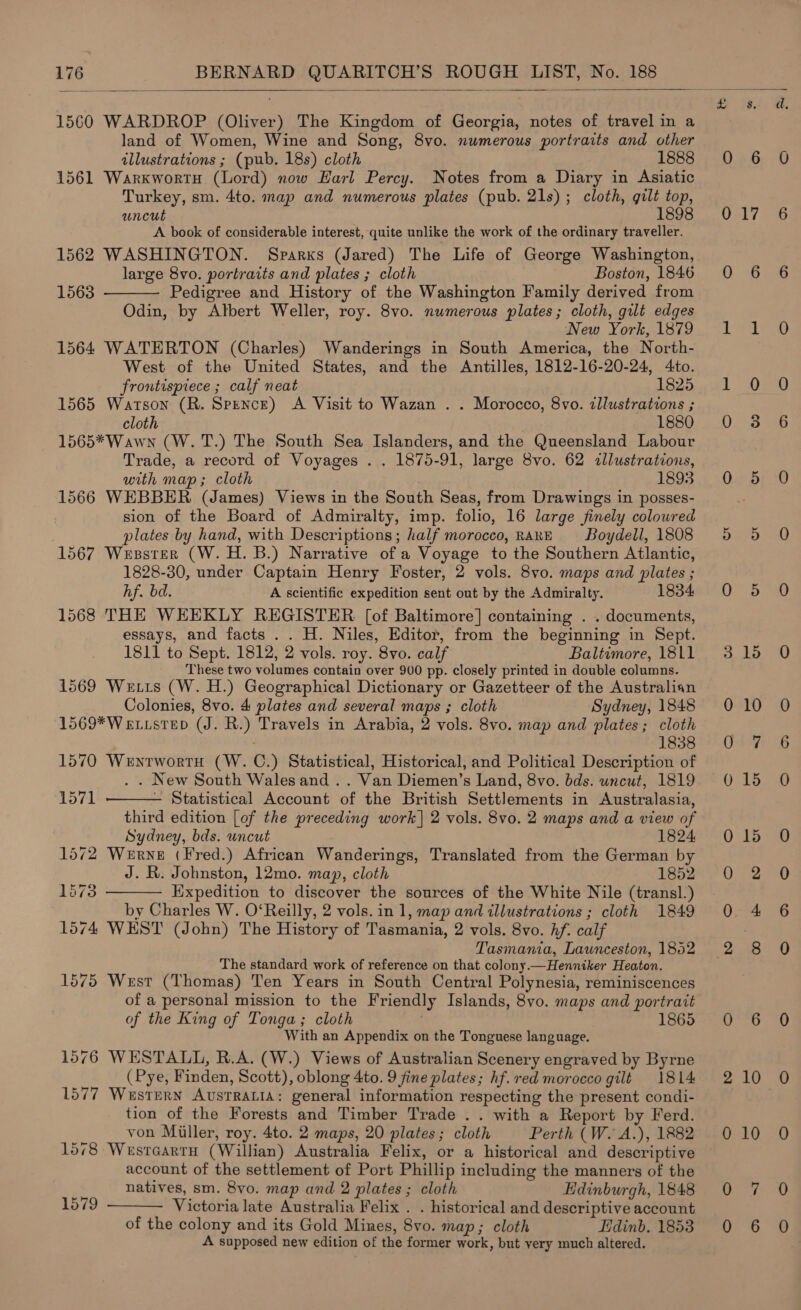   1560 WARDROP (Oliver) The Kingdom of Georgia, notes of travel in a land of Women, Wine and Song, 8vo. numerous portraits and other illustrations ; (pub. 18s) cloth 1888 1561 Warxworty (Lord) now Harl Percy. Notes from a Diary in Asiatic Turkey, sm. 4to. map and numerous plates (pub. 21s) ; cloth, gilt top, uncut 1898 A book of considerable interest, quite unlike the work of the ordinary traveller. 1562 WASHINGTON. Sparxs (Jared) The Life of George Washington, large 8vo. portraits and plates ; cloth Boston, 1846 Pedigree and History of the Washington Family derived from Odin, by Albert Weller, roy. 8vo. numerous plates; cloth, gilt edges New York, 1879 1564 WATERTON (Charles) Wanderings in South America, the North- West of the United States, and the Antilles, 1812-16-20-24, 4to. 1563  frontispiece ; calf neat 1825 1565 Watson (R. Spence) A Visit to Wazan . . Morocco, 8vo. zllustrations ; cloth 1880 1565*Wawn (W. T.) The South Sea Islanders, and the Queensland Labour Trade, a record of Voyages . . 1875-91, large 8vo. 62 illustrations, with map; cloth 1893 1566 WEBBER (James) Views in the South Seas, from Drawings in posses- sion of the Board of Admiralty, imp. folio, 16 large finely colowred plates by hand, with Descriptions; half morocco, RARE Boydell, 1808 1567 Wesster (W. H. B.) Narrative of a Voyage to the Southern Atlantic, 1828-30, under Captain Henry Foster, 2 vols. 8vo. maps and plates ; hf. bd. A scientific expedition sent out by the Admiralty. 1834 1568 THE WEEKLY REGISTER [of Baltimore] containing . . documents, essays, and facts . . H. Niles, Editor, from the beginning in Sept. 1811 to Sept. 1812, 2 vols. roy. 8vo. calf Baltimore, 1811 These two volumes contain over 900 pp. closely printed in double columns. 1569 We tis (W. H.) Geographical Dictionary or Gazetteer of the Australian Colonies, 8vo. 4 plates and several maps ; cloth Sydney, 1848 1569*W existep (J. R.) Travels in Arabia, 2 vols. 8vo. map and plates; cloth | 1838 1570 Wenrwortu (W. C.) Statistical, Historical, and Political Description of . . New South Wales and .. Van Diemen’s Land, 8vo. bds. uncut, 1819   1571 — Statistical Account of the British Settlements in Australasia, third edition [of the preceding work] 2 vols. 8vo. 2 maps and a view of Sydney, bds. uncut 1824 1572 Werne (Fred.) African Wanderings, Translated from the German by J. R. Johnston, 12mo. map, cloth 1852 1573 Kixpedition to discover the sources of the White Nile (transl.) by Charles W. O‘Reilly, 2 vols. in 1, map and illustrations ; cloth 1849 1574 WEST (John) The History of Tasmania, 2 vols. 8vo. hf. calf Tasmania, Launceston, 1852 The standard work of reference on that colony.—Henniker Heaton. 1575 West (Thomas) Ten Years in South Central Polynesia, reminiscences of a personal mission to the Friendly Islands, 8vo. maps and portrait of the King of Tonga; cloth | . 1865 With an Appendix on the Tonguese language. 1576 WESTALL, R.A. (W.) Views of Australian Scenery engraved by Byrne (Pye, Finden, Scott), oblong 4to. 9 fine plates; hf. red morocco gilt 1814 1577 Western Ausrratia: general information respecting the present condi- tion of the Forests and Timber Trade .. with a Report by Ferd. von Miller, roy. 4to. 2 maps, 20 plates; cloth Perth (W. A.), 1882 1578 Wesrcartu (Willian) Australia Felix, or a historical and descriptive account of the settlement of Port Phillip including the manners of the  natives, sm. 8vo. map and 2 plates ; cloth Edinburgh, 1848 1579 Victoria late Australia Felix . . historical and descriptive account of the colony and its Gold Mines, 8vo. map; cloth Lidinb. 1853 A supposed new edition of the former work, but very much altered. 0.66 017 0 6 ime au! Loe 0 38 0 5 o °9 ONS 3.15 0 10 Oat 0 15 0 15 0 2 0. 4 2 8 0 6 2 10 0 10 Or 7 0 6 SMR. tee (=) oe