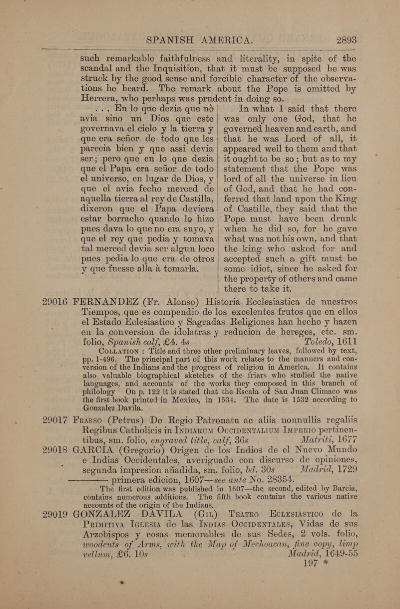   such remarkable faithfulness and literality, in spite of the scandal and the Inquisition, that it must be supposed he was struck by the good sense and forcible character of the observa- tions he heard. The remark about the Pope is omitted by . Hn lo que dezia que no avia sino un Dios que este governava el cielo y la tierra y que era sehor de todo que les parecia bien y que assi devia ser; pero que en lo que dezia que el Papa era sefor de todo el universo, en lugar de Dios, y que el avia fecho merced de aquella tierra al rey de Castilla, dixeron que el Papa deviera estar borracho quando log hizo pues dava lo que no era suyo, y que el rey que pedia y tomava tal merced devia ser algun loco pues pedia lo que era de otros y que fuesse alla &amp; tomarla.  In what I said that there was only one God, that he governed heaven and earth, and that he was Lord of all, it appeared well to them and that it ought to be so; but as to my statement that the Pope was lord of all the universe in leu of God, and that he had con- ferred that land upon the King of Castille, they said that the when he did so, for he gave what was not his own, and that the king who asked for and accepted such a gift must be some idiot, since he asked for the property of others and came there to take it. 29016 FERNANDEZ (Fr. Alonso) Historia Hcclesiastica de nuestros Tiempos, que es compendio de los excelentes frutos que en ellos el Estado Hclesiastico y Sagradas Religiones han hecho y hazen en la conversion de idolatras y reducion de hereges, etc. sm. folio, Spanish calf, £4. 4s Toledo, 1611 COLLATION : Title and three other preliminary leaves, followed by text, pp. 1-496. The principal part of this work relates to the manners and con- version of the Indians and the progress of religion in America. It contains also valuable biographical sketches of the friars who studied the native languages, and accounts of the works they composed in this branch of philology On p. 122 it is stated that the Escala of San Juan Climaco was the first book printed in Mexico, in 1534. The date is 1532 according to Gonzalez Davila. 29017 Frasso (Petrus) De Regio Patronatu ac aliis nonnullis regaliis Regibus Catholicis in Inp1ianum OccripentTaLium ImpERio per tinen- tibus, sm. folio, engraved title, calf, 36s Matriti, 1677 29018 GARCIA (Gregorio) Origen de los Indios de el Nuevo Mundo e Indias Occidentales, averiguado con discurso de opiniones, segunda impresion afiadida, sm. folio, bd. 30s Madrid, 1729 primera edicion, 1607—see ante No, 28354. The first edition was published in 1607—the second, edited by Barcia, contains numerous additions. The fifth book contains the various native accounts of the origin of the Indians. 29019 GONZALEZ DAVILA (Gin) Tsarro Ectesiasrico de la PrimitivA Iaresta de las Inptas OccipenTALES, Vidas de sus Arzobispos y cosas memorables de sus Sedes, 2 vols. folio, woodcuts of Arms, with the Map of Mechoacan, fine copy, Lim vellum, £6. 10s Madrid, 1649-5 19e.7 — 