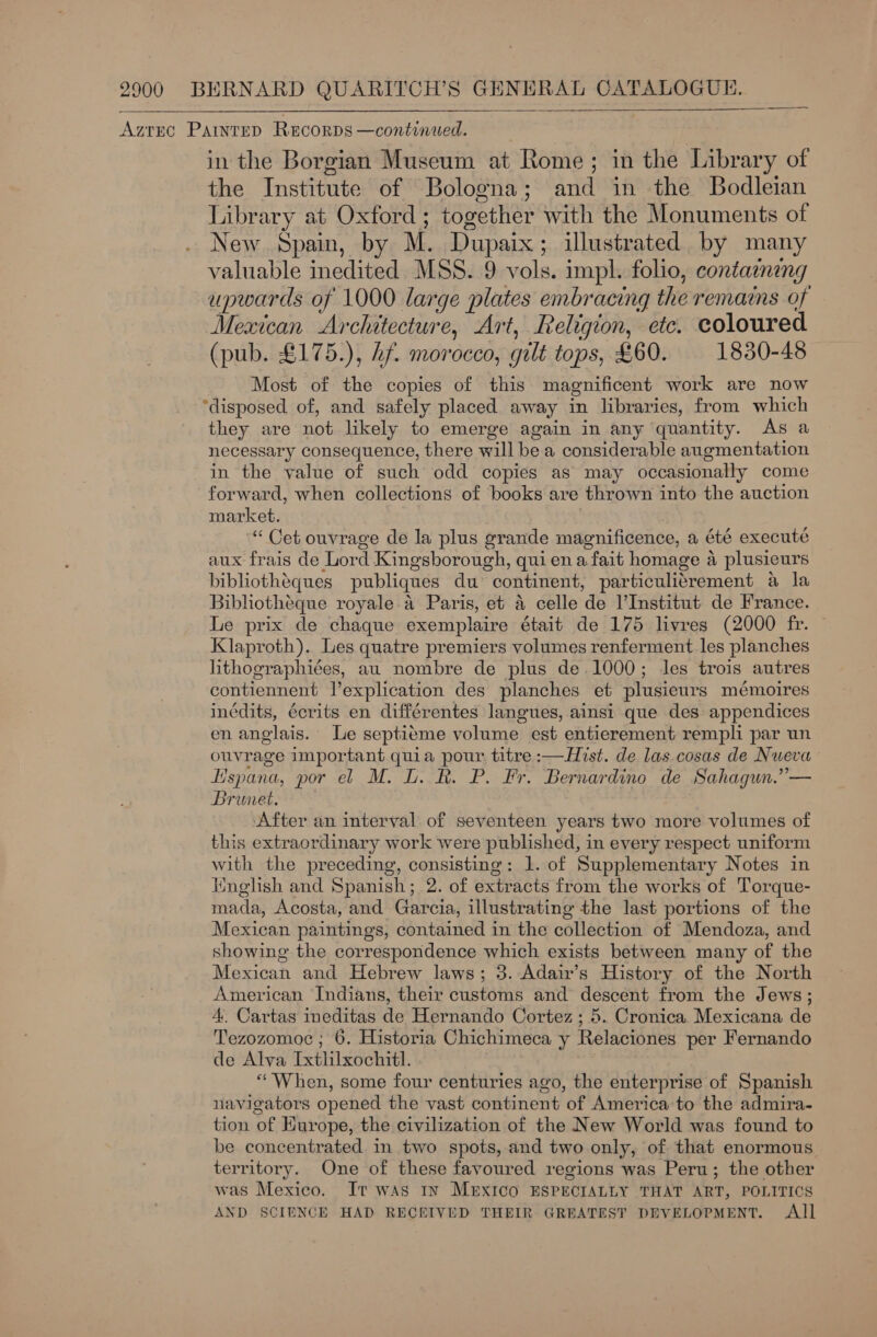 ——  Azrsc Painted Recorps —continued. in the Borgian Museum at Rome; in the Library of the Institute of Bologna; and in the Bodleian Library at Oxford; together with the Monuments of New Spain, by M. Dupaix; illustrated by many valuable inedited MSS. 9 vols. impl. folio, contammg upwards of 1000 large plates embracing the remains of Mexican Architecture, Art, Religion, etc. coloured (pub. £175.), Lf. morocco, gilt tops, £60. 1830-48 Most of the copies of this magnificent work are now “disposed of, and safely placed away in libraries, from which they are not likely to emerge again in any quantity. As a necessary consequence, there will be a considerable augmentation in the value of such odd copies as may occasionally come forward, when collections of books are thrown into the auction market. : “ Cet ouvrage de la plus grande magnificence, a été executé aux frais de Lord Kingsborough, qui ena fait homage a plusieurs bibliothéques publiques du continent, particulitrement a la Bibliotheque royale a Paris, et 4 celle de l’Institut de France. Le prix de chaque exemplaire était de 175 livres (2000 fr. | Klaproth). Les quatre premiers volumes renferment les planches lithographiées, au nombre de plus de.1000; les trois autres contiennent l’explication des planches et plusieurs mémoires inédits, écrits en différentes langues, ainsi que des appendices en anglais. Le septiéme volume est entierement rempli par un ouvrage important quia pour titre :—Hist. de las cosas de Nueva Hspana, por el M. L. R. P. Fr. Bernardino de Sahagun.”— Brunet. After an interval of seventeen years two more volumes of this extraordinary work were published, in every respect uniform with the preceding, consisting: 1. of Supplementary Notes in Wnglish and Spanish; 2. of extracts from the works of Torque- mada, Acosta, and Garcia, illustrating the last portions of the Mexican paintings, contained in the collection of Mendoza, and showing the correspondence which exists between many of the Mexican and Hebrew laws; 3. Adair’s History of the North American Indians, their customs and descent from the Jews; 4. Cartas ineditas de Hernando Cortez; 5. Cronica Mexicana de Tezozomoc ; 6. Historia Chichimeca y Relaciones per Fernando de Alva Ixtlilxochitl. “When, some four centuries ago, the enterprise of Spanish navigators opened the vast continent of America to the admira- tion of Kurope, the civilization of the New World was found to be concentrated in two spots, and two only, of that enormous territory. One of these favoured regions was Peru; the other was Mexico, It was tv MEXICO ESPECIALLY THAT ART, POLITICS AND SCIENCE HAD RECEIVED THEIR GREATEST DEVELOPMENT. All