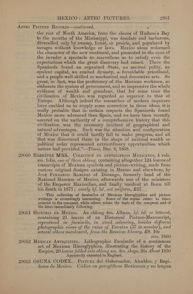 Aztec Paintep Recorps—continued. : the rest of North America, from the shores of Hudson’s Bay to the mouths of the Mississippi, was desolate and barbarous, diversified only by swamp, forest, or prairie, and populated by savages without knowledge or laws. Mexico alone redeemed the character of the new continent, and presented to the eyes of the invader a spectacle so. marvellous as to satisfy even the expectations which the great discovery had raised. There the Spaniards found an organized State, an ancient polity, an opulent capital, an exalted dynasty, a formidable priesthood, and a people well skilled in mechanical and decorative arts. So great, in fact, was the proficiency of the Mexican workmen, so _ elaborate the system of government, and so impressive the whole evidence of wealth and grandeur, that for some time the civilization of Mexico was regarded as superior to that of Kurope. Although indeed the researches of modern inquirers have enabled us to supply some corrective to these ideas, it is really probable that in certain respects the Spaniards found Mexico more advanced than Spain, and we-have been recently assured on the authority of a comprehensive history that this civilization was the necessary incident of geographical and natural advantages. Such was the situation and configuration of Mexico that it could hardly fail to make progress, and all that was discovered there in the shape of national wealth or political order represented extraordinary opportunities which nature had provided.” —Times, Dec. 8, 1858. 29050 Ramirez MSS. Co1rccion pE GEroaiiricos Mexicanos, 4 vols, sm. folio, one of them oblong, containing altogether 124 leaves of transcripts of Mexican symbols and picture-writing, made from various original designs existing in Mexico and elsewhere, by Josp Frrxanpo Ramirez of Durango, formerly head of the National Museum of Mexico, afterwards one of the munisters of the Emperor Maximilian, and finally resident at Bonn till his death in 1871; neatly hf. bd. not uniform, £27. This collection of facsimiles of Mexican hieroglyphies and picture writings is exceedingly interesting. Some of the copies relate to times anterior to the conquest, while others relate the facts of the conquest, and of the times immediately. following. 29051 Historta pe Mexico. An oblong 4to. Album, Lf. bd. so lettered, containing 21. leaves of an Historical . Picture-Manuscript, reproduced in facsimele, in vivid.colouring, besides different photographic views of the. ruins of Yucatan (37 in number), and several others uncoloured, from the Ramirez lubrary, £8. 10s | circ. 1860 29052 Mexican Antiguitims. Lithographic Facsimile of a continuous set of Mexican Hieroglyphics, illustrating the history of the Empire, 20 leaves folded into oblong sm. 4to. shape, 20s About 1830 Apparently executed in England. 29053 .OSUNA CODEX. Prxtura del Gobernador, Alealdes, y Regi- dores de Mexico. Cddice en geroglificos Mexicanos y en lengua