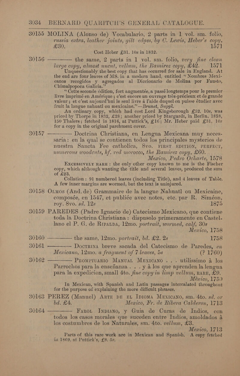 30155 MOLINA (Alonso de) Vocabulario, 2 parts in 1 vol. sm. folio, russia extra, leather joints, gilt edaes, by O. Lewis, Heber’s copy, £30. - 157] Cost Heber £31. 10s in 1832. the same, 2 parts in 1 vol. sm. folio, very fine clean large copy, almost uncut, vellum, the Ramirez copy, £42. 1571 Unquestionably the best copy that has occurred for sale in England. At the end are four leaves of MS. in a modern hand, entitled ‘“ Nombres Mexi- canos recogidos y agregados al Diccionario de Molina por Fausto, Chimalpopoca Galicia.” “ Cette seconde édition, fort augmentée, a passé longtemps pour le premicr livre imprimé en Amérique; c’est encore un ouvrage trés-précieux et de grande valeur ; et c’est aujourd’hui le seul livre a l’aide duquel on puisse étudier avec fruit la langue nahuatl ou mexicaine.”’—Brunet, Suppl. An ordinary copy, which had cost Lord Kingsborough £52. 10s, was priced by Thorpe in 1832, £28; another priced by Stargardt, in Berlin, 1858, 150 Thalers; fetched in 1816, at Puttick’s, £16; Mr. Heber paid £31. 10s for a copy in the original parchment cover.  30156     30157 Doctrina Christiana, en Lengua Mexicana muy neces- saria: en la qual se contienen todos los principales mysterios de nuestra Sancta Fee catholica, Svo. FIRST EDITION, PERFECT, numerous woodcuts, hf. red morocco, the Ramirez copy, £60. Mexico, Pedro Ocharte, 1578 EXCESSIVELY RARE: the only other copy known to me is the Fischer 10 arpee although wanting the title and several leaves, produced the sum of £23. Collation : 91 numbered leaves (including Title), and 4 leaves of Tabie. A few inner margins are wormed, but the text is uninjured. 30158 Ormos (And.de) Grammaire de la langue Nahnatl ou Mexicaine, composée, en 1547, et publice avec notes, etc. par R. Siméon, roy. 8yvo. sd. 12s | 1875 30159 PAREDES (Padre Ignacio de) Catecismo Mexicano, que contiene toda la Doctrina Christiana: dispusolo primeramente en Castel- lano el P. G. de Rtpatpa, 12mo. portrait, wormed, calf, 30s Mexico, 1758 30160 —-———— the same, 12mo. portrait, bd. £2. 2s 1758 30161 ————— Docrrina breve sacada del Catecismo de Paredes, en Mexicano, 12mo. a fragment of 7 leaves, 5s (? 1760) 30162 ————— Prompruario Manuat Mexicano... utilissimo a los Parrochos para la ensefianza . . . y 4 los que aprenden la lengua para la expedicion, small 4to. fine copy in limp vellum, RARE, £9. México, 1751) In Mexican, with Spanish and Latin passages intercalated throughout for the purpose of explaining the more difficult phrases. 30163 PHREZ (Manuel) Arte DE EL IpromA Mexicano, sm. 4to. sd. or bd. £4. Mexico, Fr. de Ribera Calderon, 1713 Farot Inpiano, y Guia de Curas de Indios, con todos los casos morales que suceden entre Indios, amoldados a los costumbres de los Naturales, sm. 4to. vellum, £38. Mexico, 1713 Parts of this rare work are in Mexican and Spanish. A copy fetched in 1869, at Puttick’s, £8. 5s,   00164