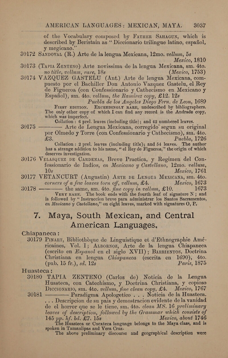 of the Vocabulary composed by Fatuer Sawacuy, which is described by Beristain as “‘ Diccionario trilingue latino, espanol, y megicano.”’ 30172 Sanpovan (R.) Arte de la lengua Mexicana, 12mo. vellum, 5s Mexico, 1810 30173 (Tapia Zentseno) Arte novissima de la lengua Mexicana, sm. 4to. no title, vellum, rare, 18s (Mexico, 1753) 30174 VAZQUEZ GASTELU (Ant.) Arte de lengua Mexicana, com- puesto por el Bachiller Don Antonio Vazquez Gastelu, el Rey de Figueroa (con Confessionario y Cathecismo en Mexicano y Espafiol), sm. 4to. vellum, the Ramirez copy, £12. 12s Puebla de los Angeles Diego Fern. de Leon, 1689 _ First epirion. ExcrerpineGiy RAR, undescribed by bibliographers. The only other copy of which I can find any record is the Andrade copy, which was imperfect. Collation: 6 prel. leaves (including title); and 42 numbered leaves. Arte de Lengua Mexicana, corregido’ segun su original | por Olmedo y Torre (con Confessionario y Cathecismo), sm. 4to. Puebla, 1726 Collation: 2 pre]. leaves (including title); and 54 leaves. The author has a strange addition to his name, “ el Rey de Figueroa,” the origin of which deserves investigation. 30176 VELASQUEZ DE CarpENAS, Breve Practica, y Regimen del Con- fessionario de Indios, en Mewicano y Castellano, 12mo. vellum,  30175    10s Mexico, 1761 30177 VETANCURT (Augustin) Arter pu Lrengus Mauxicana, sm. 4to. corners of a few leaves torn off, vellum, £4. Mexico, 1673 30178 —— the same, sm. 4to. fine copy in vellum, £10. 1673 Very RARE. The book ends with the fourth leaf of signature N ; and is followed by “ Instruccion breve para administrar los Santos Sacramentos, en Mewicano y Castellano,” on eight leaves, marked with signatures O, P, 7; Maya, South Mexican, and Central American Languages, . Chiapaneca: 30179 Pinart, Bibliothéque de Linguistique et d’Hthnographie Amé- ricaines, Vol. I; Atpornoz, Arte de la lengua Chiapaneca (escrito en Hspanol en el siglo XVII); Barrientos, Doctrina Christiana en lengua Chiapaneca (escrita en 1690), 4to. (pub. 15 fr.), sd. 12s Paris, 1875 Huasteca : 30180 TAPIA ZENTENO (Carlos de) Noticia de la Lengua Huasteca, con Catechismo, y Doctrina Christiana, y copioso Diccionario, sm. 4to. vellum, fine clean copy, £4. Mewico, 1767 3018] —— Paradigma Apologetico . . . Noticia de la Huasteca. ... Descripcion de su pais y demostracion evidente dela vanidad de el horror que se le tiene, sm. 4to. clean MS. 16 preliminary leaves of description, followed by the Grammar which consists of 145 pp. hf. bd. £7. 15s Mexico, about 1746 The Huasteca or Cuexteca language belongs to the Maya class, and is spoken in Tamaulipas and Vera Cruz. The above preliminary discourse and geographical description were 