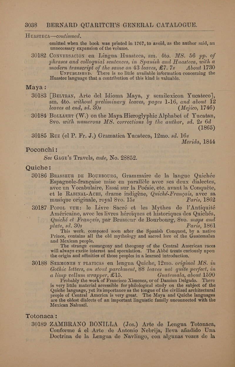 HuasrEca—continued. | omitted when the book was printed in 1767, to avoid, as the author said, an unnecessary expansion of the volume. 30182 Conversacion en Lingua Huasteca, sm. 4to. MS. 56 pp. of phrases and colloquial sentences, in Spanish and Huasteca, with a modern transcript of the same on 43 leaves, £7. 7s About 1730 UnrcpiisHep. There is no little available information concerning the Huastec language that a contribution of this kind is valuable.   Maya: 30183 [Brtrran, Arte del Idioma Maya, y semilexicon Yucateco], sm. 4to. without preliminary leaves, pages 1-16, and about 12 leaves at end, sd. 30s (Mejico, 1746) 30184 Bortarrt (W.) onthe Maya Hieroglyphic Alphabet of Yucatan, Svo. with numerous MS. corrections by the author, sd. 2s 6d (1865) 30185 Ruz (el P. Fr. J.) Gramatica Yucateca, 12mo. sd. 16s Merida, 1844 Poconchi: — , See Gacn’s Travels, ante, No. 28852. Quiche: 30186 Brasseur pu Boursourc, Grammaire de la langue Quichée Espagnole-francaise mise en parallele avec ses deux dialectes, avec un Vocabulaire, Essai sur la Poésie, etc. avant Ja Conquéte, et le Rasinat-Acui, drame indigéne, Quiché-Francais, avec sa musique originale, royal 8vo. 15s Paris, 1862 30187 Porot vun: le Livre Sacré et les Mythes de Jl Antiquité Américaine, avec les livres héroiques et historiques des Quichés, Quiché et Francats, par Brasseur de Bourbourg, 8vo. maps and plate, sd. 30s Paris, 1861 This work, composed soon after the Spanish Conquest, by a native Prince, contains all the old mythology and sacred lore of the Guatemalan and Mexican people. The strange cosmogony and theogony of the Central American races will always excite interest and speculation. ‘The Abbé treats curiously upon the origin and affinities of those peoples in a learned introduction. 30188 SERMONES Y PLATICAS en lengua Quiche, 12mo. original MS. im Gothic letters, on stout parchment, 88 leaves not quite perfect, in a limp vellum wrapper, £15. Guatemala, about 1590 Probably the work of Francisco Ximenez, or of Damian Delgado. There is very little material accessible for philological study on the subject of the Quiche language, yet its importance as the tongue of the civilized architectural people of Central Amcrica is very great. The Maya and Quiche languages are the oldest dialects of an important linguistic family unconnected with the Mexican Nahuatl. Totonaca: : 30189 ZAMBRANO BONILLA (Jos.) Arte de Lengua Totonaca, ?, Conforme a el Arte de Antonio Nebrija, lleva afadido Una Doctrina de la Lengua de Navlingo, con algunas vozes de la