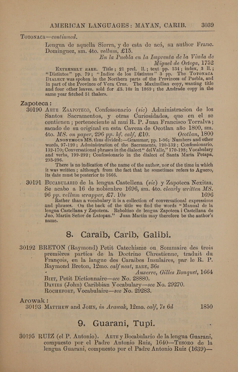    ToTONAGA—continued. Lengua de aquella Sierra, y de esta de aca, sa author Franc. Dominguez, sm. 4to. vellum, £16. En la Puebla en la Imprenta de la Viuda de Miguel de Ortega, 1762 EXTREMELY RARE. Title; 21 prel. Il.; text pp. 134; index, 3 Il.; “Distintos” pp. 79; ‘Indice de los Distintos” 3 pp. The Totonaca Draecr was spoken in the Northern parts of the Provinces of Puebla, and in part of the Province of Vera Cruz. The Maximilian copy, wanting title and four other leaves, sold for £5. 10s in 1869; the Andrade copy in the same year fetched 51 thalers. Zapoteca : 30190 Artz Zaaroteco, Confessonario (sic) Administracion de los Santos Sacramentos, y otras Curiosidades, que en el se contienen ; perteneciente al mui R. P. Juan Francisco Torralva ; sacado de su original en esta Caveza de Ocotlan afio 1800, sm. Ato. MS. on paper, 296 pp. hf. calf, £10. Ocotlan, 1800 Anonymous MS. thus divided:—Grammar, pp. 1-96; Numbers and other words, 97-120; Administration of the Sacraments, 120-132; Confessionario, 132-170; Conversational phrases in the dialect * del Valle,” 170-198; Vocabulary and verbs, 199-292; Confessionario in the dialect of Santa Maria Petapa, 293-296. ; There is no indication of the name of the author, nor of the time in which it was written ; although from the fact that he sometimes refers to Aguero, its date must be posterior to 1666. 30191 Bucasuario de la lengua Castellena (sic) y Zapoteca Nexitza. Se acabo a 16 de nobienbre 1696, sm. 4ito. clearly written MS. 96 pp. vellum wrapper, £7. 10s ) 1696 Rather than a vocabulary it is a collection of conversational expressions and phrases. On the back of the title we find the words “Manual de la lengua Castellana y Zapoteca. Reboltizo de lengua Zapoteca i Castellana de Juo. Martin Sefior de Latopan.” Juan Martin may therefore be the author’s name. 8. Caraib, Carib, Galibi. 30192 BRETON (Raymond) Petit Catechisme ou Sommaire des trois premieres parties: de la Doctrine Chrestienne, traduit du Francois, en la langue des Caraibes Insulaires, par le R. P. Raymond Breton, 12mo. calf neat, RARE, 36s ; Auwerre, Gilles Bouquet, 1664 Bist, Petit Dictionnaire—see No. 28880. Davius (John) Caribbian Vocabulary—see No. 29270. Rocuerort, Vocabulaire—see No. 29283. Arowak: 30193 Marriew and Jouy, in Arawak, 12mo. calf, 7s 6d 1850 9. Guarani, Tupi. Bee 80195 RUIZ (el P. Antonio), Ante y Bocabulario de la lengua Guarani, compuesto por el Padre Antonio Ruiz, 1640—Trsoro de la lengua Guarani, compuesto por el Padre Antonio Ruiz (1639)—