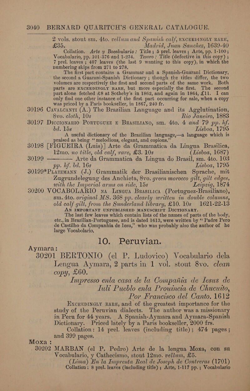   2 vols. stout sm, 4to. vellum and Spanish calf, EXCEEDINGLY RARE, £30. Madrid, Juan Sanchez, 1639-40 Collation. Arte y Bocabulario; Title; 5 prel. leaves; Arte, pp. 1-100; Vocabulario, pp. 101-376 and 1-234. Tesoro: Title (defective in this copy) ; 7 prel. leaves ; 407 leaves (the last 9 wanting to this copy), in which the numbering skips from 271 to 278. ‘The first part contains a Grammar and a Spanish-Guarani Dictionary, the second a Guarani-Spanish Dictionary ; though the titles differ, the two volumes are respectively the first and second parts of the same work. Both parts aré EXCEEDINGLY RARE, but more especially the first. The second part alone fetched £8 at Sotheby’s in 1862, and again in 1864, £11. I can only find one other instance of the first part occurring for sale, when a copy was priced by a Paris bookseller, in 1867, 240 fr. 30196 Cavatcanti (A.) The Brazilian Language and its Agglutination, 8vo. cloth, 10s Rio Janeiro, 1883 30197 Dicctonario Portucunz &amp; Brasintano, sm. 4to. 4 and 79 pp. hf. bd. 15s Tnsboa, 1795 A useful dictionary of the Brazilian language,—a language which is praised as being ‘ melodious, elegant, and copious,”’ 380198 [FIGUEIRA (Luis)] Arte da Grammatica da Lingua Brasilica,  12mo., no title, old calf, rare, £3. 10s (Lisboa, 1687) 30199 ——— Arte da Grammatica da Lingua do Brasil, sm. 4to. 103 pp. hf. bd. 16s Lisboa, 1795 30199*PLarzmMann (J.) Grammatik der Brasilianischen Sprache, mit Zugrundelegung des Anchieta, 8vo. green morocco gilt, gilt edges, with the Imperial arms on side, 15s Leipzig, 1874 30200 VOCABOLARIO wa Lineva Brasinica (Portuguez-Brasiliano), sm. 4to. original MS. 368 pp. clearly written in double columns, old calf gilt, from the Sunderland library, £10. 10s 1621-22-13 AN IMPORTANT UNPUBLISHED MANUSCRIPT DICTIONARY. The last few leaves which contain lists of the names of parts of the body, etc., in Brazilian-Portuguese, and is dated 1613, were written by ‘‘ Padre Pero de Castilho da Companhia de Iesu,’” who was probably also the author of he large Vocabolario, 10. Peruvian. Aymara: 30201 BERTONIO. (el P. Ludovico) Vocabulario dela Lengua Aymara, 2 parts in 1 vol. stout 8vo. clean copy, £60. | Impresso enla casa de la Compania de Lesus de Luli Pueblo enla Prouincta de Chucuito, Por Francisco del Canto. 1612 ExcrrpDINGLy RARE, and of the greatest importance for the study of the Peruvian dialects. The author was a missionary in Peru for 44 years. A Spanish-Aymara and Aymara-Spanish Dictionary. Priced lately by a Paris bookseller, 2000 frs. Collation: 14 prel. leaves (including title); 474 pages; and 399 pages. Moxa : . 80202 MARBAN (el P. Pedro) Arte de la lengua Moxa, con su Vocabulario, y Cathecismo, stout 12mo. vellum, £5. (Lima) En la Imprenta Real de Joseph de Contreras (1701) Collation; 8 pre]. leaves (including title) ; Arte, 1-117 pp. ; Vocabulario