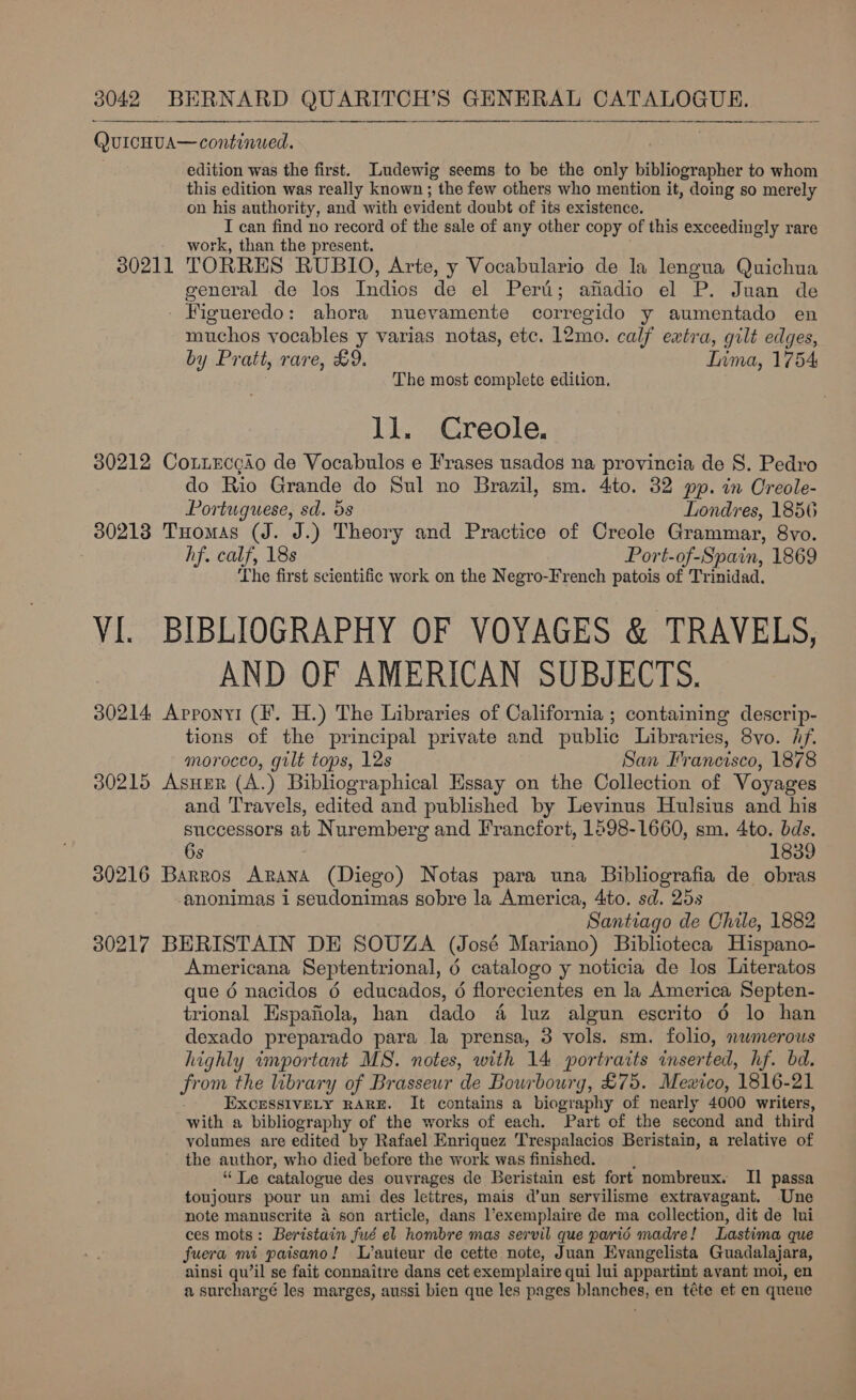 QurcHuA— continued. edition was the first. Ludewig seems to be the only bibliographer to whom this edition was really known ; the few others who mention it, doing so merely on his authority, and with evident doubt of its existence. I can find no record of the sale of any other copy of this exceedingly rare work, than the present. 30211 TORRES RUBIO, Arte, y Vocabulario de la lengua Quichua general de los Indies de el Peri; afadio el P. Juan de - Figueredo: ahora nuevamente corregido y aumentado en muchos vocables y varias notas, etc. 12mo. calf extra, gilt edges, by Pratt, rare, £9. Inma, 1754 The most complete edition. ll. Creole. 30212 Cotieccgio de Vocabulos e Frases usados na provincia de 8S. Pedro do Rio Grande do Sul no Brazil, sm. 4to. 32 pp. in Oreole-  Portuguese, sd. 58 Londres, 1856 30213 Tuomas (J. J.) Theory and Practice of Creole Grammar, 8vo. 7 hf. calf, 18s Port-of-Spain, 1869 The first scientific work on the Negro-French patois of Trinidad. VI. BIBLIOGRAPHY OF VOYAGES &amp; TRAVELS, AND OF AMERICAN SUBJECTS. 30214 Apponyi (F'. H.) The Libraries of California ; containing descrip- tions of the principal private and public Libraries, 8vo. Af. morocco, gilt tops, 12s San Francisco, 1878 30215 AsHer (A.) Bibliographical Essay on the Collection of Voyages and Travels, edited and published by Levinus Hulsius and his successors ab Nuremberg and Francfort, 1598-1660, sm. 4to. bds. 6s 18389 30216 Barros Arana (Diego) Notas para una Bibliografia de obras -anonimas i seudonimas sobre la America, 4to. sd. 25s Santiago de Chile, 1882 30217 BERISTAIN DE SOUZA (José Mariano) Biblioteca Hispano- Americana Septentrional, 6 catalogo y noticia de los Literatos que 6 nacidos 6 educados, 6 florecientes en la America, Septen- trional Espanola, han dado &amp; luz algun escrito 6 lo han dexado preparado para la prensa, 3 vols. sm. folio, nwmerous highly important MS. notes, with 14 portraits inserted, hf. bd. from the library of Brasseur de Bourbourg, £75. Mexico, 1816-21 EXCESSIVELY RARE. It contains a biography of nearly 4000 writers, with a bibliography of the works of each. Part of the second and third volumes are edited by Rafael Enriquez Trespalacios Beristain, a relative of the author, who died before the work was finished. pei Re catalogue des ouvrages de Beristain est fort nombreux. II passa toujours pour un ami des lettres, mais d’un servilisme extravagant. Une note manuscrite 4 son article, dans l’exemplaire de ma collection, dit de lui ces mots: Beristain fud el hombre mas servil que parid madre! Lastima que fuera mi paisano! L’auteur de cette note, Juan Evangelista Guadalajara, ainsi qu’il se fait connaitre dans cet exemplaire qui lui appartint avant moi, en a surchargé les marges, aussi bien que les pages blanches, en téte et en queue
