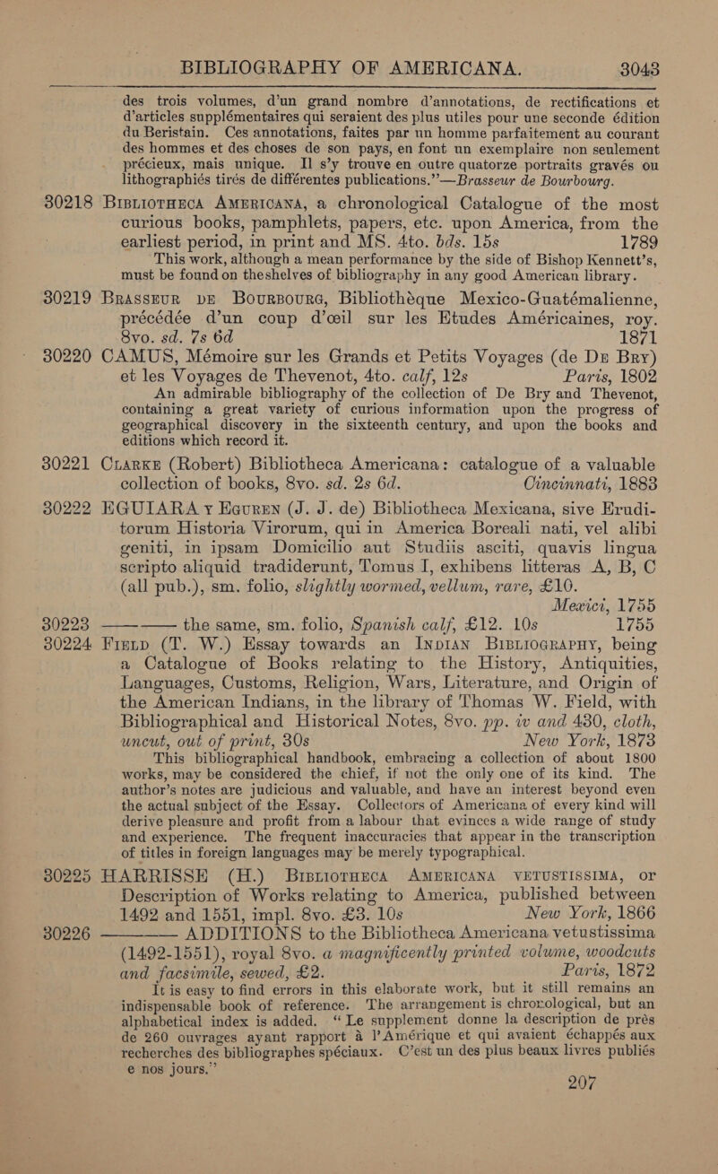  des trois volumes, d’un grand nombre d’annotations, de rectifications et d’articles supplémentaires qui seraient des plus utiles pour une seconde édition du Beristain. Ces annotations, faites par un homme parfaitement au courant des hommes et des choses de son pays, en font un exemplaire non seulement précieux, mais unique. Il s’y trouve en outre quatorze portraits gravés ou lithographiés tirés de différentes publications.” —Brasseur de Bourbourg. 30218 BisniorHucaA AMERICANA, a chronological Catalogue of the most curious books, pamphlets, papers, etc. upon America, from the earliest period, in print and MS. 4to. bds. 15s 1789 This work, although a mean performance by the side of Bishop Kennett’s, must be found on theshelves of bibliography in any good American library. 30219 Brasszurn bE BovursouraG, Bibliothéque Mexico-Guatémalienne, précédée d’un coup d’cil sur les Etudes Américaines, roy. 8vo. sd. 7s 6d 1871 30220 CAMUS, Mémoire sur les Grands et Petits Voyages (de Dr Bry) et les Voyages de Thevenot, 4to. calf, 12s Paris, 1802 An admirable bibliography of the collection of De Bry and Thevenot, containing a great variety of curious information upon the progress of geographical discovery in the sixteenth century, and upon the books and editions which record it. 30221 CrarKxe (Robert) Bibliotheca Americana: catalogue of a valuable collection of books, 8vo. sd. 2s 6d. Cincinnati, 1883 30222 EGUIARA yr Hevren (J. J. de) Bibliotheca Mexicana, sive Erudi- torum Historia Virorum, quiin America Boreali nati, vel alibi geniti, in ipsam Domicilio aut Studiis asciti, quavis lingua seripto aliquid tradiderunt, T’omus I, exhibens litteras A, B, C (all pub.), sm. folio, slightly wormed, vellum, rare, £10. Mewici, 1755 30223 ——-—— the same, sm. folio, Spanish calf, £12. 10s 1758 30224 Frenp (T. W.) Essay towards an Inp1an BuipiiocRapny, being a Catalogue of Books relating to the History, Antiquities, Languages, Customs, Religion, Wars, Literature, and Origin of the American Indians, in the library of Thomas W. Field, with Bibliographical and Historical Notes, 8vo. pp. w and 430, cloth, uncut, out of print, 30s New York, 1873 This bibliographical handbook, embracing a collection of about 1800 works, may be considered the chief, if not the only one of its kind. The author’s notes are judicious and valuable, and have an interest beyond even the actual subject of the Essay. Collectors of Americana of every kind will derive pleasure and profit from a labour that evinces a wide range of study and experience. The frequent inaccuracies that appear in the transcription of titles in foreign languages may be merely typographical. 30225 HARRISSH (H.) Brsriormeca AMERICANA VETUSTISSIMA, or Description of Works relating to America, published between 1492 and 1551, impl. 8vo. £3. 10s New York, 1866 30226 ——___—- ADDITIONS to the Bibliotheca Americana vetustissima (1492-1551), royal 8vo. a magnificently printed volwme, woodcuts and facsimile, sewed, £2. Paris, 1872 It is easy to find errors in this elaborate work, but it still remains an indispensable book of reference. The arrangement is chrorological, but an alphabetical index is added. ‘ Le supplement donne la description de prés de 260 ouvrages ayant rapport 4 |’ Amérique et qui avaient échappés aux recherches des bibliographes spéciaux. C’est un des plus beaux livres publiés e nos jours.” 207