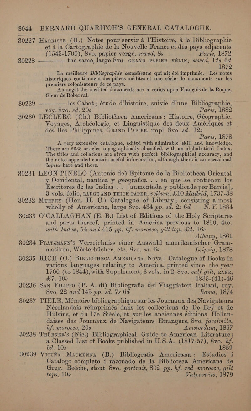 30227 Harrisse (H.) Notes pour servir a l’Histoire, 4 la Bibliographie et 4 la Cartographie de la Nouvelle France et des pays adjacents (1545-1700), 8vo. papier vergé, sewed, 8s Paris, 1872 30228 —— the same, large 8v0. GRAND PAPIER VE&amp;LIN, sewed, 12s 6d 1872 La meilleure Bibliographie canadienne qui ait été imprimée. Les notes historiques contiennent des piéces inédites et une série de documents sur les premiers colonisateurs de ce pays. Amongst the inedited documents are a series upon Francois de la Roque, Sieur de Roberval. — les Cabot; étude d'histoire, suivie d’une Bibliographie, roy. 8vo. sd. 20s Paris, 1882 30230 LECLERC (Ch.) Bibliotheca Americana: Histoire, Géographie, Voyages, Archéologie, et Linguistique des deux Amériques et _ des Iles Philippines, Granp Papimr, impl. 8vo. sd. 12s Paris, 1878 A very extensive catalogue, edited with admirable skill and knowledge. There are 2638 articles topographically classified, with an alphabetical Index. The titles and collations are given with perfect bibliographical accuracy, and the notes appended contain useful information, although there is an occasional lapsus here and there. 30231 LEON PINELO (Antonio de) Epitome de la Bibliotheca Oriental y Occidental, nautica y geografica . . en que. se contienen los Escritores de las Indias . . [aumentada y publicada por Barcia ], 3 vols. folio, LARGE AND THICK PAPER, vellum, £10 Madrid, 1737-38 30232 Mureny (Hon. H. C.) Catalogue of Library; consisting almost wholly of Americana, large 8vo. 434 pp. sd. 2s 6d N.Y. 1884: 30233 O’CALLAGHAN (EH. B.) List of Editions of the Holy Scriptures and parts thereof, printed in America previous to 1860, 4to. with Index, 54 and 415 pp. hf. morocco, gilt top, £2. 16s Albany, 1861 30234 Piarzmann’s Verzeichniss einer Auswahl amerikanischer Gram- matiken, Worterbticher, etc. 8vo. sd. 6s Leipzig, 1878 30235 RICH (O.) Bretiotneca Americana Nova: Catalogue of Books in various languages relating to America, printed since the year 1700 (to 1844) with Supplement, 3 vols. in 2, 8vo. calf gilt, RARE,  30229  £7. 10s 1835-(41)-46 30236 San Fitipro (P. A. di) Bibliografia dei Meee Italiani, roy. Svo, 22 and 145 pp. sd. 7s 6d toma, 1874 30237 TIELE, Mémoire bibliographiquesur les Journaux des Navigateurs Néerlandais réimprimés dans les collections de De Bry et de Hulsius, et du 17e Siécle, et sur les anciennes éditions Hollan- daises des Journaux de Navigateurs Htrangers, 8vo. facsimile, hf. morocco, 20s Amsterdam, 1867 30238 Trisner’s (Nic.) Bibliographical Guide to American Literature ; a Classed List of Books published in U.S.A. (1817-57), 8vo. ae bd. 10s 1859 30239 VicuNa Macxnnna (B.) Bibliografia Americana: MHstudios i Catalogo completo i razonado de la Biblioteca Americana de Greg. Beéche, Bont 8vo. portrait, 802 pp. hf. red morocco, gilt tops, 10s Valparaiso, 1879