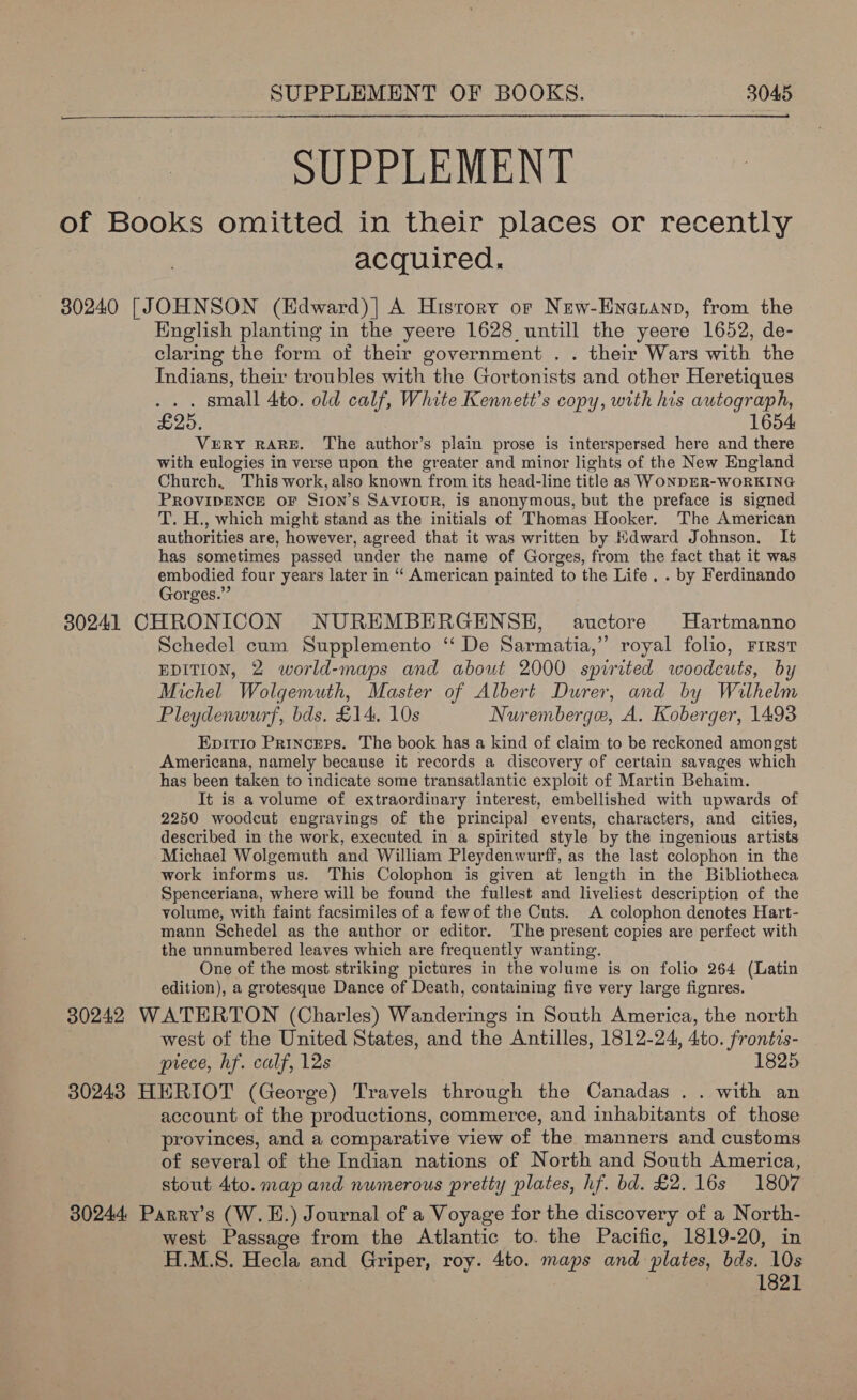 SUPPLEMENT of Books omitted in their places or recently acquired. 30240 [JOHNSON (Edward)]| A History or Nuw-Enatanp, from the English planting in the yeere 1628 untill the yeere 1652, de- claring the form of their government . . their Wars with the Indians, their troubles with the Gortonists and other Heretiques . small 4to. old calf, White Kennett’s copy, with his autograph, £25. 1654 VERY RARE. The author’s plain prose is interspersed here and there with eulogies in verse upon the greater and minor lights of the New England Church, This work, also known from its head-line title as WONDER-WORKING PROVIDENCE OF Sion’s SAviouR, is anonymous, but the preface is signed T. H., which might stand as the initials of Thomas Hooker. The American authorities are, however, agreed that it was written by Hdward Johnson. It has sometimes passed under the name of Gorges, from the fact that it was embodied four years later in “‘ American painted to the Life, . by Ferdinando Gorges.” 30241 CHRONICON NUREMBERGENSE, auctore Hartmanno Schedel cum Supplemento ‘De Sarmatia,” royal folio, First EDITION, 2 world-maps and about 2000 spirited woodcuts, by Michel Wolgemuth, Master of Albert Durer, and by Wilhelm Pleydenwurf, bds. £14. 10s Nuremberge, A. Koberger, 1493 Epitio Princers. The book has a kind of claim to be reckoned amongst Americana, namely because it records a discovery of certain savages which has been taken to indicate some transatlantic exploit of Martin Behaim. It is a volume of extraordinary interest, embellished with upwards of 2250 woodcut engravings of the principal events, characters, and cities, described in the work, executed in a spirited style by the ingenious artists Michael Wolgemuth and William Pleydenwurff, as the last colophon in the work informs us. This Colophon is given at length in the Bibliotheca Spenceriana, where will be found the fullest and liveliest description of the volume, with faint facsimiles of a fewof the Cuts. A colophon denotes Hart- mann Schedel as the author or editor. The present copies are perfect with the unnumbered leaves which are frequently wanting. One of the most striking pictures in the volume is on folio 264 (Latin edition), a grotesque Dance of Death, containing five very large fignres. 30242 WATERTON (Charles) Wanderings in South America, the north west of the United States, and the Antilles, 1812-24, Ato. frontis- prece, hf. calf, 12s 1825 30243 HERIOT (George) Travels through the Canadas .. with an account of the productions, commerce, and inhabitants of those _ provinces, and a comparative view of ‘the manners and customs of several of the Indian nations of North and South America, stout 4to. map and numerous pretty plates, hf. bd. £2.16s 1807 30244 Parry’s (W.E.) Journal of a Voyage for the discovery of a North- west Passage from the Atlantic to. the Pacific, 1819-20, in H.M.S. Hecla and Griper, roy. 4to. maps and plates, bds. 10s 1821