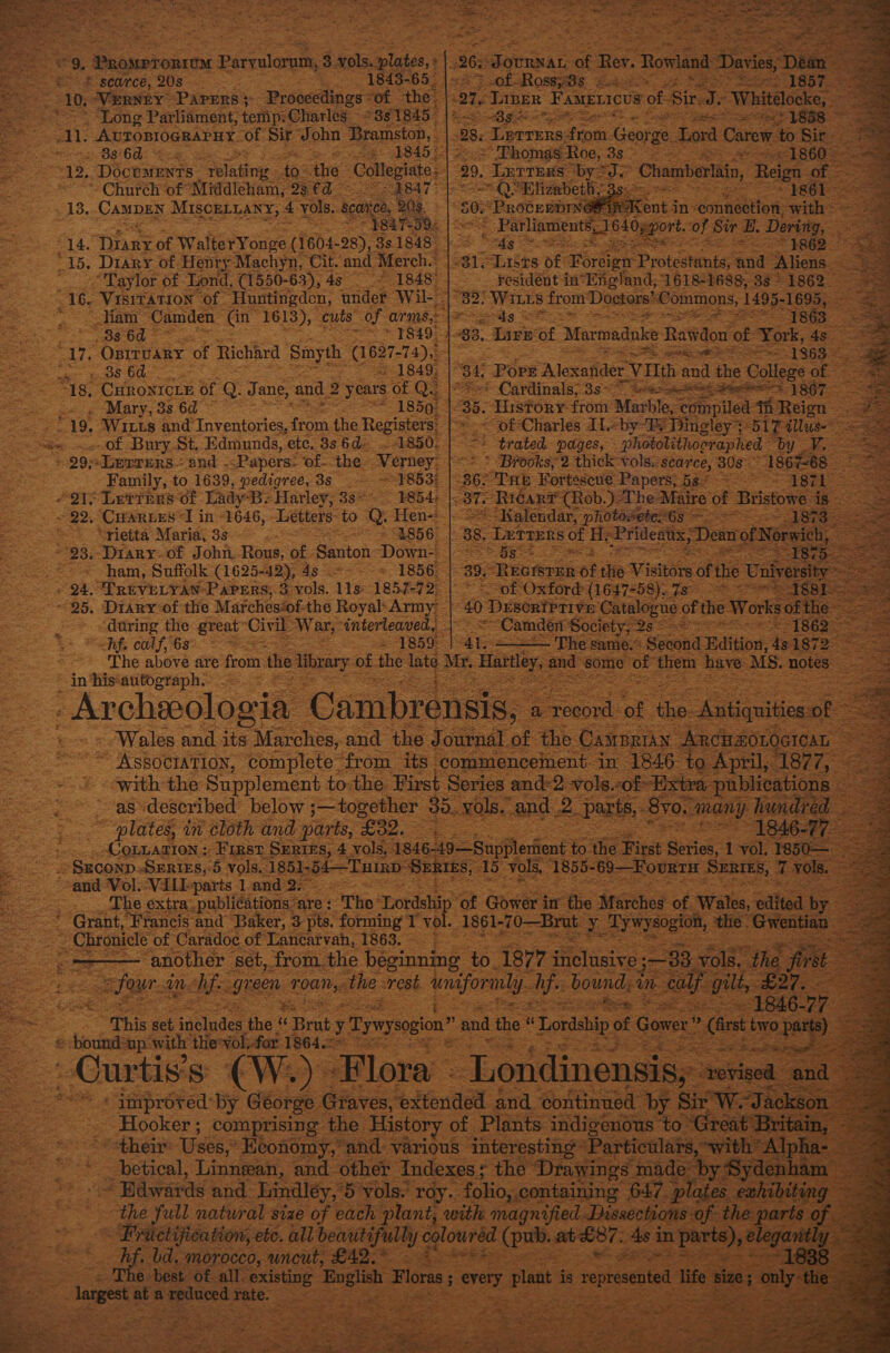    ee é ti ~ Ham Camden (Gn 1613), cuts of arms, exits 5 ree econ | 11 S 83 6d © ~ T8499) -3 83. Lire Ge Marmadnke Ratidon of York, 4s. “17, OprruaRYy of Richard Smyth (1627-74), SA NE peat API 3 1863 ~ Mer SeBe OO “1849; | 34 ‘Pore Alexander rVIlth a and the Callens: of ; “18. “CHRONICLE Of Q. J ane, and 2 2 years of Q.. ® Cardinals; 35° Lacan ee ees 1: « ‘Mary, 33 6d ~ = 1850: 6. History from Maxble-co i fipileltiReien    : 265 eimai BE Rev. Row ind “Davies, : Se scarce, 208) 2a 1843-65 of Rossy8s « ges 210, Verney Papers &gt; Proceedings: Of the ah Liber Fanerices of. sir i ‘Whiteocke, ‘Long Parliament; temp: Charles =881845. |= 38s 5“: = 92 ase eee ai: AvroDIOGRAPHY. OF me John Bramston, 2 BS 60: : Ph EAD Le 2, DocemEnts ikea. to: the Cellet: Church ‘of’ ‘Middlcham, 93 €d ~ rae | 18. Campen MIScELLany, 4 vols. Scatico, toh eur oo. 14. they of WalterYonge (1604-28), 33.1848 28. Lerrers: Sepa. Georg ge. &gt; Lord Carew to Bic. &gt; Thomas Roe, 3605 RCS Sed ace ROD 20. Letters ‘by? 37 Chamberlain, Reign of an QO Bligabethy 3s. ~ +80, Pipe eas r Ents in- connection, es _ Parliaments, po OL Oggort. ‘of Sir B. Dering, a “Eds = Daas “2862.     “Taylor of Lond, (1550-63), 4s — 1848 residént in*England, 1618-1688, 3s - 1862 - 16. “Visitation of Huntingden, ander Wil- = 82. ‘WILLS from Doctors: Commons, 1495- 16955:   “19. Wits and cientoee tom the Registers: of Bury St..Edmunds, ete. 8s 6d=... 1850. » 29;+Leprers— and .- Papers: of--the Verney Family, to 1639, pedigree, 3s &gt; 1853: “O12 Letters of Lady-B- Harley, 38&lt; 1854: ~ 22. CHARLES “I in “1646, Letters” to Q. Hen-: ’ “rietta Maria, 3s é 3 EB56 ~ © of Charles Il by Pe Dingley “BLT alluse- : BS trated pages, Photolithooraphed by = &gt; “Brooks, 2 thick vols. scarce, 30s 186768. B62 “THE Fortascue Papers; ! Pit = ae eames ; ¥ 38T. “RicarP (Rob.) The Mi ~-Malendar, photosete:6s ~~ &gt; = : 38. ‘Letrers of He pe Tea Dean TAB, &gt; Bg” x &amp; aes pe EGISTER Of the Visitors of tI   ham, Suffolk (1625-42), 4s = 1856, 24. TREVELYAN Papers, 3 vols. 11s-1857-72) “of Oxford (1647-58), 7s ~ 25. Diary-of the Marches‘of-the Royal\Army |: 40 Desertprive Catalogue « of the Wor soft during the great” Civil War, eee be SS “Camden Society, Qs Z ‘Re calf, 682 &gt; Beis The same.* : Seoond Edition. te 1872&gt; The above are from the ey of. the late Mr. Hilo, = some” Be them have MS. notes in ‘his‘autograph. ; Archwologia Cambrensis, « Wales and its Marches, and the Journal of the Giuas Oe aie ~~ Association, complete from its commencement in 1846 to April, 1877, - - svith the Supplement tothe First Series and-2 vols.cof ~ ‘as described below ;—together 30. vols.. -and..2. paris, : plates, in cloth and parts, £32. Ses ColtaziIon ; First Serres, 4 vols, 1846-49—Suppleriient to. the First Series, 1 ¥ _ Szconp SEries,-5 vols. 1851-54—Tnin SERIES, 1d vols, ‘1855- 69—FourtH SERIES     The extra: publications are : The Lordship of Gower im ‘the Marches of. Walla, “edited —— another set, from. the péeginning 40.1877 iPeltcts 5° a faur. Mm: fe. gre ‘een eons the: wrest unser. Ife boundsa This set sinludes the ‘ « Brut y Tywysogion’ ” and the “I Lordship of Gower” (Crt two -bound*np ‘with the'vol.for 1864.29 =&lt; : | ~~ « improved by George Graves, extended and continued Hooker; comprising the History « of Plants indigenous to: “their Uses, Keonomy,” ‘and: various ‘interesting “Pa ticular: betical, Linnean, and other Indexes; the Dray ade = Bdwards and. Lindley, 5 vols. roy. folio, containing 647 the full natural size of each plant, with magnified Dassecti ~ Fructifieation, ete. all penitaally &amp; coloured (pub. ab £87. As in par fen bd, morocco, uncut, £42.* 2 Aes Pac best of. all. ue oe Forse; See y Pant is epresented life 5 Ingest at eee Pepa see : :                                                  