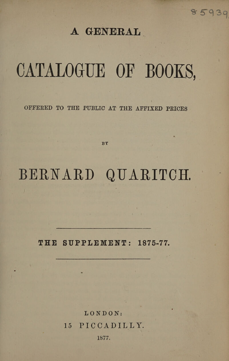 Zs5943aq A GENERAL CATALOGUE OF BOOKS OFFERED TO THE PUBLIC AT THE AFFIXED PRICES BERNARD QUARITCEH. THE SUPPLEMENT: 1875-77. LONDON: remit OK OME De Gon ea ye ee