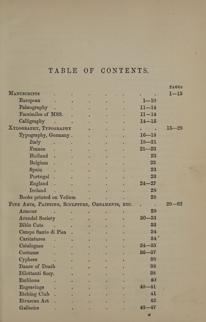 TABLE Manvscripts European Paleography Facsimiles of MSS. Calligraphy XYLOGRAPHY, TYPOGRAPHY Typography, Germany . Italy France Holland Belgium Spain Portugal England Treland : Books printed on Vellum Armour Arundel Society Bible Cuts Campo Santo di Pisa Caricatures Catalogues Costume Cyphers Dance of Death Dilettanti Socy. Emblems Engravings Etching Club Etruscan Art Galleries ; 2 OF CONTENTS. 1—10 : : : 11—14 . : 11—14 14—18 16—18 18—21 21--23 PAGES 1—15 15--28 29—92