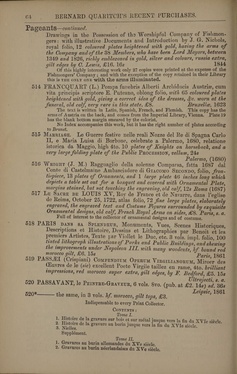   aT. oe Pe ae Ler ane ee) ae eS re eer YY Gh, BERNARD QUARITCH’S RECENT PURCHASES. MUN CELI SE SLAB SUES SAN Eh SRE Pageants—continued. . ; Drawings in the Possession of the Worshipful Company of Fishmon- gers: with illustrative Documents and Introduction by J. G. Nichols, royal folio, 12 coloured plates heightened with gold, having the arms of the Company and of the 88 Members, who have been Lord Mayors, between 1349 and 1826, richly emblazoned in gold, silver and colours, russia extra, gilt edges by OC. Lewis, £16. 16s 1844 Of this highly interesting work only 27 copies were printed at the expense of the Fishmongers’ Company ; and with the exception of the copy rctained in their Library this is THE ONLY ONE with the arms illuminated. 514 FRANCQUART (L.) Pompa funebris Alberti Archiducis Austrie, cum vita principis scriptore E. Puteano, oblong folio, with 65 coloured plates heightened with gold, giving a correct idea of the dresses, Sc. worn at the Suneral, old calf, very rare in this state, £8. Bruzelle, 1623 The text is written in Latin, Spanish, French, and Flemish. This copy has the arms of Austria on the back, and comes from the Imperial Library, Vienna. Plate 19 has the blank bottom margin smeared by the colorist. No Index accompanies this work, but it has the right number of plates according to Brunet. 515 Marniace. Le Guerre festive nelle reali Nozze del Re di Spagna Carlo II, e Maria Luisa di Borbone, celebrate a Palermo, 1680, relatione istorica da Maggio, high 4to. 10 plates of Knights on horseback, and a very large folding plate of the Public Procession, vellum, 24s Palermo, (1680) 516 Wrieur (J. M.) Ragguaglio della solenne Comparsa, fatta 1687 dal Conte di Castelmaine Ambasciadore di Gracomo Sxconpo, folio, fron- tisprece, 13 plates of Ornaments, and 1 large plate 46 inches long which depicts a table set out for a banquet and covered with Ornamental Plate, margins stained, but not touching the engraving, old calf, 12s Roma (1687) 517 Le Sacre pe LOUIS XV, Roy de France et de Navarre, dans Veglise de Reims, October 25, 1722, atlas folio, 72 fine large plates, elaborately engraved, the engraved text and Costume Figures surrounded by exquisite Ornamental designs, old calf, French Royal Arms on sides, £8. Paris, s. a. Full of interest to the collector of ornamental designs and of costume, 518 PARIS pans sa Sprenpevr, Monuments, Vues, Scenes Historiques, Descriptions et Histoire, Dessins et Lithographies par Benoit et les. premiers Artistes, Texte par Viollet le Duc, ete. 3 vols. impl. folio, 100 tented lithograph illustrations of Parks and Public Buildings, and shewing the improvements under Napoleon III. with many woodcuts, hf bound red morocco gilt, £6. 15s Paris, 1861 519 PASSART (Crispiani) Comprnptum Oprrum Virertranonum, Miroer des CEuvres de le (sic) excellent Poete Virgile taillez en rame, 4to. brilliant impressions, red morocco super extra, gilt edges, by F. Bedford, £5. 15s Ultrajecti, s. a. 520 PASSAVANT, le Printre-Gravevr, 6 vols. yo. (pub. at £2. és) ad? We Bye Leipsic, 1861  the same, in 8 vols. hf. morocco, gilt tops, £8. Indispensable to every Print Collector, ConTeENTs : Tome I. . Histoire de la gravure sur bois et sur métal Jusque vers la fin du XVIe siécle. ae de la gravure au burin jusque vers la fin du XVIe siécle, . Nielles. Supplément. wh 1. Gravures au burin allemandes du XVe siécle. 2. Gravures au burin néerlandaises du XVe siécle, 