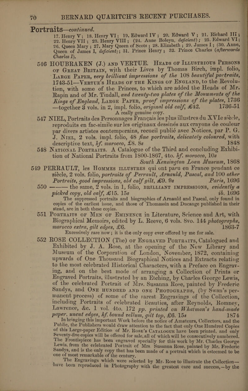 sh ie a a ola tata nee RN Portraits—continued. 17. Henry V; 18. Henry VI; 19. Edward IV; 20. Edward V; 21. Richard Ili; 22, Henry VII; 23. Henry VIII; (24. Anne Boleyn, deficient); 25. Edward V1; 26. Queen Mary ; 27. Mary Queen of Scots ; 28. Klizabeth ; 29. James I; (30. Anne, Queen of James I, deficient); 31. Prince Henry; 32. Prince Charles (afterwards — Charles I), 546 HOUBRAKEN (J.) anv VERTUE. Heaps or Iniustriovs Persons — or Great Brirarn, with their Lives by Thomas Birch, impl. folio, — Larcr Paver, very brilliant impressions of the 108 beautiful portraits, 1743-51—Vertur’s Heaps oF THE Kines oF Eneuanp, to the Revolu- tion, with some of the Princes, to which are added the Heads of Mr. Rapin and of Mr. Tindall, and twenty-two plates of the Monuments of the Rings of England, Lance Paver, proof impressions of the plates, 1736 —together 8 vols. in 2, impl. folio, original old calf, £42. 1736-51 A really genuine copy. 547 NIEL, Portraits des Personnages Francais les plus illustres du XVIe siécle, — reproduits en fac-simile sur les originaux dessinés aux crayons de couleur par divers artistes contemporains, recueil publié avee Notices, par P. G. J. Nrex, 2 vols. impl. folio, 48 fine portraits, delicately coloured, with _ descriptive text, hf. morocco, £8. 8s 1848 548 Navrionat Porrrairs. A Catalogue of the Third and concluding Exhibi- tion of National Portraits from 1800-1867, 4to. hf. morocco, 10s South Kensington Loan Museum, 1868 549 PERRAULT, les Hommes ILLustres qui ont paru en France pendant ce siécle, 2 vols. folio, portraits of Perrault, Arnauld, Pascal, and 100 other  Portraits, good impressions, old calf gilt, £9. 9s Paris, 1696 550 ——— the same, 2 vols. in 1, folio, BRILLIANT IMPRESSIONS, evidently a picked copy, old calf, £15. 15s ib. 1696 The suppressed portraits and biographies of Arnauld and Pascal, only found in copies of the earliest issue, and those of Thomassin and Ducange published in their stead, are in both these copies. 551 Portraits or Men or Eminence in Literature, Science and Art, with Biographical Memoirs, edited by L. Reeve, 6 vols. Svo. 144 photographs, morocco extra, gilt edyes, £6. 1863-7 Excessively rare now ; it is the only copy ever offered by me for sale. 552 ROSE COLLECTION (The) or Enaravep Portrarrs, Catalogued and Exhibited by J. A. Rose, at the opening of the New Library and Museum of the Corporation of London, November, 1872, containing upwards of One Thousand Biographical Notices and Extracts relating to the most celebrated Historical Characters, with a Preface on Engrav- ing, and on the best mode of arranging a Collection of Prints or Engraved Portraits, illustrated by an Etching, by Charles George Lewis, of the celebrated Portrait of Mrs. Susanna Rose, painted by Frederic Sandys, and ONE HUNDRED AND ONE PHoroGrapus, (by Swan’s per- manent process) of some of the rarest Engravings of the Collection, including Portraits of celebrated Beauties, after Reynolds, Romney, Lawrence, &amp;c. 1 vol. 4to. 172 pp. printed on Whaiman’s hand-made paper, uncut edges, hf. bound vellum, gilt top, £6. 15s 1874 In bringing this important Work before the notice of Amateurs, Collectors, and the Public, the Publishers would draw attention to the fact that only One Hundred Copies of this Large-paper Edition of Mr. Rosr’s CaraLocur have been printed, and only Seventy-five copies will be offered for sale, all of which will be consecutively numbered. The Frontispiece has been engraved specially for this work by Mr. Charles George Sante ire fe cane iNew Mrs. Susanna Rose, painted by Mr. Frederic as of ibe Ldbvetiteinn'f ay : rn Deed een made of a portrait which is esteemed to be * ey Engravings which were selected by Mr. Rose to illustrate the Collection— rave been reproduced in Photography with the greatest care and success,—by the