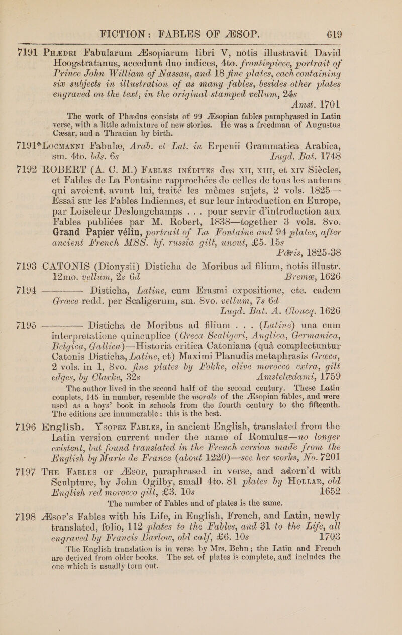  7191 Pumpri Fabularum Atsopiarum libri V, notis illustravit David Hoogstratanus, accedunt duo indices, 4to. frontispiece, portrait of Prince John William of Nassau, and 18 fine plates, each containing six subjects in illustration of as many fables, besides other plates engraved on the text, in the original stamped vellum, 2s | Amst. 1701 The work of Phzedus consists of 99 Ausopian fables paraphrased in Latin verse, with a little admixture of new stories. He was a freedman of Augustus Cesar, and a Thracian by birth. 7191*Locmannt Fabule, Arab. et Lat. in Erpenii Grammatiea Arabica, sm. 4ito. bds. 6s Lugd, Bat. 1748 7192 ROBERT (A. C. M.) Fastes tnfépires des xt, xii, et xv Siécles, et Fables de La Fontaine rapprochées de celles de tous les auteurs | qui avoient, avant lui, traité les mémes sujets, 2 vols. 1825— Hssai sur les Fables Indiennes, et sur leur introduction en Hurope, par Loiseleur Deslongchamps ... pour servir d’introduction aux Fables publices par M. Robert, 1838—together 3 vols. 8vo. Grand Papier vélin, portrait of La Fontaine and 94 plates, after ancient French MSS. hf. russia gilt, uncut, £5. los Péris, 1825-38 7193 CATONIS (Dionysii) Disticha de Moribus ad filium, notis lusty. 12mo. vellum, 2s 6d Bremee, 1626 7194, ——- Disticha, Latine, cum Erasmi expositione, etc. eadem Grece redd. per Scaligerum, sm. 8vo. vellum, 7s 6d Lugd. Bat. A. Cloucg. 1626 7195 ——---—— Disticha de Moribus ad filium ... (Latine) una cum interpretatione quincuplice (Greca Scaligert, Anglica, Germanica, Belgica, Gallica)—Historia critica Catoniana (qua complectuntur Catonis Disticha, Latine, et) Maximi Planudis metaphrasis Greca, 2 vols. in 1, 8vo. fine plates by Fokke, olive morocco extra, gilt edges, by Clarke, 32s Amsteleedant, 1759 The author lived in the second half of the second century. ‘These Latin couplets, 145 in number, resemble the morals of the Aisopian fables, and were used as a boys’ book in schools from the fourth century to the fifteenth. The editions are innumerable: this is the best. 7196 English. Ysorez Fasises, in ancient English, translated from the Latin version current under the name of Romulus—no longer existent, but found translated in the French version made from the English by Marie de France (about 1220)—see her works, No. 7201 7197 Tue Fasies or Alsop, paraphrased in verse, and adorn’d with Sculpture, by John Ogilby, small 4to. 81 plates by Hoar, old English red morocco gilt, £3. 10s 1652 The number of Fables and of plates is the same. 7198 Alsor’s Fables with his Life, in English, French, and Latin, newly translated, folio, 112 plates to the Fables, and 31 to the Infe, all engraved by Francis Barlow, old calf, £6. 10s 1703 The English translation is in verse by Mrs, Behn; the Latin and French are derived from older beoks. The set of plates is complete, and includes the one which is usually torn out. 