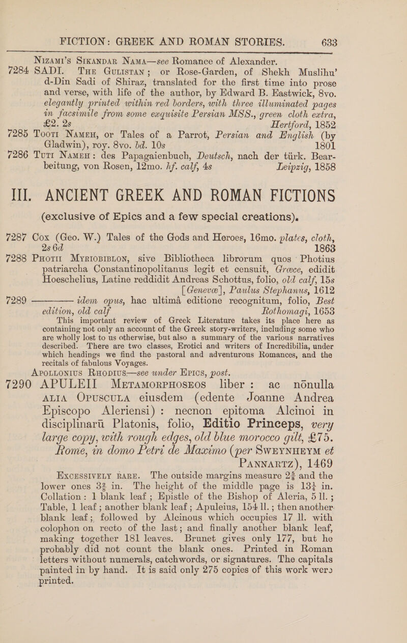  Nizami’s Srxanpar Nama—see Romance of Alexander. 7284 SADI. Tue Gunisran; or Rose-Garden, of Shekh Muslihw’ d-Din Sadi of Shiraz, translated for the first time into prose and verse, with life of the author, by Edward B. Hastwick, 8vo. elegantly printed within red borders, with three illuminated pages in facsimile from some exquisite Persian MSS., green cloth extra, £2. 2s Hertford, 1852 7285 Tootr Namen, or Tales of a Parrot, Persian and English (by Gladwin), roy. 8vo. bd. 10s 1801 7286 Tutt Namen: des Papagaienbuch, Deutsch, nach der tiirk. Bear- beitung, von Rosen, 12mo. hf. calf, 4s Leipzig, 1858 III. ANCIENT GREEK AND ROMAN FICTIONS (exclusive of Epics and a few special creations), 7287 Cox (Geo. W.) Tales of the Gods and Heroes, 16mo. plates, cloth, 2s 6d 1863 7288 Puotit Myrioprsnon, sive Bibliotheca librorum quos Photius patriarcha Constantinopolitanus legit et censuit, Greece, edidit Hoeschelius, Latine reddidit Andreas Schottus, folio, old calf, 15s [ Geneve], Paulus Stephanus, 1612 7289 ——_———— idem opus, hac ultima editione recognitum, folio, Best edition, old calf Rtothomagi, 1653 This important review of Greek Literature takes its place here as containing not only an account of the Greek story-writers, including some who are wholly lost to us otherwise, but also a summary of the various narratives described. There are two classes, Erotici and writers of Incredibilia, under which headings we find the pastoral and adventurous Romances, and the recitals of fabulous Voyages. ApoLLonius Ruopius—see wnder Hrics, post. 7290 APULEIT Meramorpnoszos liber: ac nonulla ALIA OpuscuLaA eiusdem (edente Joanne Andrea Episcopo Aleriensi) : necnon epitoma Alcinoi in disciplinart. Platonis, folio, Editio Princeps, very large copy, with rough edges, old blue morocco gilt, £75. Rome, in domo Petri de Maximo (per SWEYNHEYM et : Pannartz), 1469 EXCESSIVELY RARE. The outside margins measure 23 and the lower ones 32 in. The height of the middle page is 13% in. Collation: 1 blank leaf; Hpistle of the Bishop of Aleria, 511 ; Table, 1 leaf; another blank leaf; Apuleius, 154 Il. ; then another. blank leaf; followed by Alcinous which occupies 17 ll. with colophon on recto of the last; and finally another blank leaf, making together 181 leaves. Brunet gives only 177, but he probably did not count the blank ones. Printed in Roman ' letters without numerals, catchwords, or signatures. The capitals painted in by hand. It is said only 275 copies of this work wero printed.