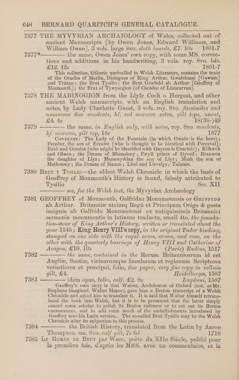 7377 THE MYVYRIAN ARCHATOLOGY of Wales, collected out of ancient Manuscripts [by Owen Jones, Edward Williams, and William Owen], 8 vols. large 8vo. cloth boards, £7. 10s 1801-7 the same, Owen Jones’ own copy, with some MS. correc- tions and additions in his handwriting, 3 vols. roy. 8vo. bds. £12. 12s 1801-7 This collection, hitherto unrivalled in Welsh Literature, contains the texts of the Oracles of Merlin, Dialogues of King Arthur, Gwalchmai [Gawain] and Tristan; the Brut Tysilio; the Brut Grufudd ab Arthur [Geoffrey of Monmouth]; the Brut of Tywysogion (of Caradoc of Liancarvan). 7378 THE MABINOGION from the Llyfr Coch o Hergest, and other ancient Welsh manuscripts, with an Hnglish translation and notes, by Lady Charlotte Guest, 3 vols. roy. 8vo. facsimiles and numerous fine woodcuts, hf. red morocco extra, gilt tops, uncut, (a1t*   LA, 4s 18(88-)49 7379 ————— the same, in Hnglish only, with notes, roy. 8v0, woodcuts, hf. morocco, gilt top, 18s 1877 Contents: The Lady of the Fountain Gn which Owain is the hero) ; Peredur, the son of Evrawe [who is thought to be identical with Perceval]; Enid and Geraint [who might be identified with Guyron le Courtois]; Kilhwch and Olwen; the Dream of Rhonabwy ; Pwyll prince of Dyved; Branwen the daughter of Llyr; Manawyddan the son of Llyr; Math the son otf Mathonwy ; the Dream of Maxen; Llud and Llevelys; Taliesin. 7380 Brur x Tysin1o—the oldest Welsh Chronicle in which the basis of Geoffrey of Monmouth’s History is found, falsely attributed to Tysilio Sec. XII see, for the Welsh teat, the Myvyrian Archeology 7381 GEOFFREY of Monmouth, Galfridus Monumetensis or GRuFFYDD ab Arthur. Britannie utriusq Regt et Principum Origo &amp; gesta insignia ab Galfrido Monumetensi ex antiquissimis Britannici sermonis monumentis in latinum traducta, small 4to. the fownda- tion-stone of King Arthur’s History, written or translated about the year 1145; King Henry VIIT’s copy, in the original Tudor binding, stamped on one side with the royal arms, crown, and rose, on the other with the quarterly bearings of Henry VIII and Catherine of Aragon, £10. 10s | (Paris) Badius, 1517 the same, contained in the Rerum Britannicarum id est Angliz, Scotiz, vicinarumque Insularum et regionum Scriptores vetustiores et preecipul, folio, fine paper, very fine copy in vellum gilt, £4. Heidelberge, 1587 7383 ————— idem opus, folio, calf, £2. 8s Lugduni, 1587 Geoftrey’s own story is that Walter, Archdeacon of Oxford (not, as Mr. Stephens imagined, Walter Mapes), gave him a Breton transcript of a Welsh Chronicle and asked him to translate it. It is said that Walter himself retrans- lated the book into Welsh, but it is to be presumed that the latter simply caused some scholar to polish its Breton rudeness or to cut out its Breton excrescences, and to add some touch of the embellishments introduced by Geoffrey into his Latin version. The so-called Brut Tysilio may be the Welsh Chronicle after its subjection to this process. 7384 ————— the British History, translated from the Latin by Aaron Thompson, sm. 8yo. calf gilt, 7s 6d | 1718 7385 Le Roman pe Brur par Wace, podte du XIle Sitcle, publié pour la premiere fois, d’apres les MSS. avec un commentaire, et la ——  7382  