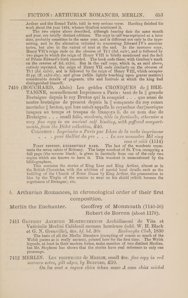 Arthur and the Round Table, told in very serious verse. Harding finished his work about the year 1464, whence Grafton continued it, The two copies above described, although bearing date the same month and year, are totally distinct editions. The copy in calf was reprinted at a later date, probably sometime in the same year, and is different not only in the type- setting, and in the alteration referred to concerning Edward IV’s amorous tastes, but also in the extent of text at the end. In the morocco copy, Henry VII’s reign ends on the obverse of Tt1 (fol. exlv), and is followed by two pages in which the reign of Henry VIII is briefly mentioned and the fact of Prince Edward’s birth recorded. The book ends there, with Grafton’s mark on the reverse of fol. cxlvi. But in the calf copy, which is, as said above, entirely reprinted, the reign of Henry VII ends similarly on the obverse of Tt1 (fol. exlvi), and is followed by the reign of Henry VIII, which occupies 31 pp. (ff. exlvi-clx), and gives (while lightly touching upon graver matters) considerable details of pageants, tilts and festivals at which the king had distinguished himself. 7410 (BOUCHARD, Alain) Les grides CRONIQUES de || BRE- TAIGNEH, nouuellement Imprimees a Paris: tant de la || grande Bretaigne depuis le roy Brutus qui la conquist . . . que aussi de nostre bretaigne de present depuis la || conqueste du roy conan meriadec || breton, qui lors estoit appelle le royaulme dar||morique iusques au temps et trespas de francoys 11. de ce nom duc de Bretaigne . . . small folio, woodcuts, title in facsimile, otherwise a very fine copy in an ancient calf binding, with goffered compart- ments, from the Didot collection, £40. CoLopHon: Imprimeées a Paris par Iehan de la roche imprimeur . . + pour Galhot du pre. . . Le wev nouembre Mil cing cens et www (1514) First EDITION, EXCESSIVELY RARE. ‘The last of the woodcuts repre- sents the seven saints of Brittany. The large woodcut of St. Yves, occupying a full page (the reverse blank), is given in facsimile from one of the only two copies which are known to have it. This woodcut is unmentioned by the bibliographers. This contains the stories of King Lear and King Arthur, almost as in the British Chronicles, with the addition of special local details, such as the building of the Church of Notre Dame by King Arthur, the presentation to him by the Virgin of the ermine to wear on his shield (which became the cognizance of Bretagne}, etc.  b. Arthurian Romances, in chronological order of their first composition. Merlin the Enchanter. Geoffrey of Monmouth (1140-50) Robert de Borron (about 1170). 7411 Gavurript Arruurit Monemutaensis Archidiaconi de Vita et Vaticiniis Merlini Calidonii carmen heroicum (edd. W. H. Black et G. N. Grenville), 4to. hf. bd. 30s Roxuburghe Club, 1830 The basis of all the Merlin literature (excepting of course so much of the Welsh poems as is really ancient), printed here for the first time. The Welsh legends, at least in their modern forms, make mention of two distinct Merlins, but Mr. Stephens has shown that the stories have real reference to only one personage. 7412 MERLIN. Lus propHrcias de MeRuInN, small 4to. fine copy in red morocco extra, gilt edges, by Buprorp, £10. On les vent a regnes chiez tehan mace A caen chiez michel