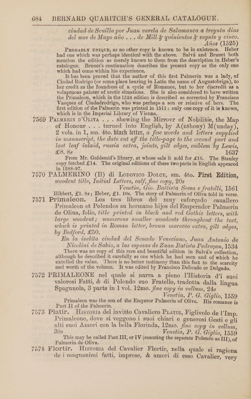 ciudad de Seutlla por Juan varela de Salamanca a treynta dias del mes de Mayo aiio... de Mill § quinientos § veynte y cinco. ‘Afios (1525) PROBABLY UNIQUE, as no other copy is known to be in existence. Heber had one which was perhaps identical with the above. Salva and Brunet both mention the edition as merely known to them from the description in Heber’s catalogue. Brunet’s continuation describes the present copy as the only one which had come within his experience. It has been proved that the author of this first Palmerin was a lady, of Ciudad Rodrigo (or some place bearing in Latin the name of Augustobriga), to her credit as the foundress of a cycle of Romance, but to her discredit as a voluptuous painter of erotic situations. She is also considered to have written the Primaleon, which in the 1524 edition is described as corrected by Francisco Vasquez of Ciudadrodrigo, who was perhaps a son or relative of hers. The first edition of the Palmerin was printed in 1511: only one copy of it is known, | __ which is in the Imperial Library of Vienna. 7569 PatmmRIN D’OLivA .. . shewing the Mirrovr of Nobilitie, the Map of Honour .. . turned into English, by A(nthony) M(unday), 2 vols. in 1, sm. 4to. black letter, a few words and letters supplied in manuscript, the date cut off the title-page to the second part and last leaf mlard, russia extra, joints, gilt edges, emblem by Lewts, £8. 8s | 1637 From Mr. Goldsmid’s library, at whose sale it sold for £16. The Stanley copy fetched £14. The original editions of these two parts in English appeared in 1588-97. 7070 PALMERINO (11) di Lopovico Dotcn, sm. 4to. First Edition, woodcut title, Initial Letters, calf, fine copy, 20s | Venetia, Gio. Battista Sessa e fratelli, 1561 Hibbert, £1. 8s; Heber, £1. 10s. The story of Palmerin of Oliva told in verse. 7571 Primaleon. Los tres libros del muy esforcado cauallero Primaleon et Polendos su hermano hijos del Emperador Palmerin de Oliua, folio, title printed in black and red Gothic letters, with large woodcut; numerous smaller woodcuts throughout the text, whach is printed in Roman letter, brown morocco eatra, gilt edges, by Bedford, £50. Hn la inchita ciudad del Senado Veneciano, Juan Antonto de Nicolina de Sabio, a las espesas de Zuan Batista Pedrecan, 1534 There was no copy of this rare and beautiful edition in Salya’s collection although he described it carefully as one which he had seen and of which he extolled the value. .There is no better testimony than this fact to the scarcity and worth of the volume. It was edited by Francisco Delicado or Delgado. 7572 PRIMALEONE nel quale si narra a pieno l’Historia d@’i suoi valorosi Fatti, &amp; di Polendo suo Fratello, tradotta dalla lingua Spagnuola, 3 parts in 1 vol. 12mo. fine copy in vellum, 245 Venetia, P. G. Giglio, 1559 Primaleon was the son of the Emperor Palmerin of Oliva. His romance is Part II of the Palmerin. 7573 Platir. Hrsroria del invitto Cavaliero PLatir, Figlivolo de Imp. Primaleone, dove si veggono 1 suoi chiari e generosi Gesti e gli alti suoi Amori con la bella Florinda, 12mo. fine copy in vellum a Venetia, P. Gl. Giglio, 1559 This may be called Part III, or IV (counting the separate Polendo as III), of Palmerin de Oliva. 7674 Flortir. Historia del Cavalier Flortir, nella quale si ragiona, de i magnanimi fatti, imprese, &amp; amori di esgo Cavalier, very