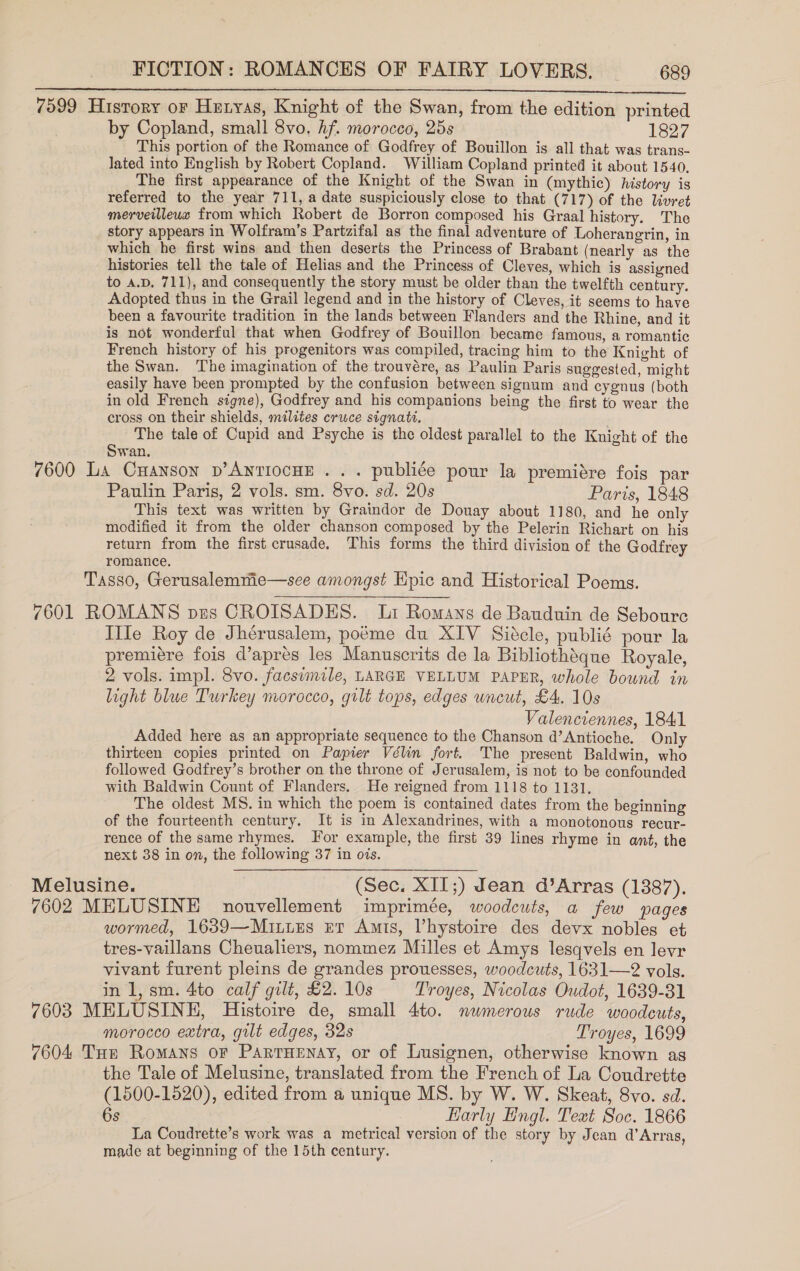 7599 Husrory oF Hetyas, Knight of the Swan, from the edition printed by Copland, small 8vo. hf. morocco, 25s 1827 This portion of the Romance of Godfrey of Bouillon is all that was trans- lated into English by Robert Copland. William Copland printed it about 1540, The first appearance of the Knight of the Swan in (mythic) history is referred to the year 711, a date suspiciously close to that (717) of the livret merveilleux from which Robert de Borron composed his Graal history. The story appears in Wolfram’s Partzifal as the final adventure of Loherangrin, in which he first wins and then deserts the Princess of Brabant (nearly as the histories tell the tale of Helias and the Princess of Cleves, which is assigned to a.p. 711), and consequently the story must be older than the twelfth century. Adopted thus in the Grail legend and in the history of Cleves, it seems to have been a favourite tradition in the lands between Flanders and the Rhine, and it is not wonderful that when Godfrey of Bouillon became famous, a romantic French history of his progenitors was compiled, tracing him to the Knight of the Swan. The imagination of the trouvére, as Paulin Paris suggested, might easily have been prompted by the confusion between signum and cygnus (both in old French signe), Godfrey and his companions being the first to wear the cross on their shields, milites cruce signatt. The tale of Cupid and Psyche is the oldest parallel to the Knight of the Swan. 7600 La Cnanson p’AntiocHE .. . publiée pour la premidre fois par Paulin Paris, 2 vols. sm. 8vo. sd. 20s Paris, 1848 This text was written by Graindor de Douay about 1180, and he only modified it from the older chanson composed by the Pelerin Richart on his return from the first crusade. This forms the third division of the Godfrey romance. Tasso, Gerusalemme—see amongst Epic and Historical Poems. 7601 ROMANS pes CROISADES. Lt Romans de Bauduin de Seboure IIle Roy de Jhérusalem, poéme du XIV Siécle, publié pour la premitre fois d’apres les Manuscrits de la Bibliothéque Royale, 2 vols. impl. 8vo. facsimile, LARGE VELLUM PAPER, whole bound in light blue Turkey morocco, gilt tops, edges uncut, £4. 10s Valenciennes, 1841 Added here as an appropriate sequence to the Chanson d’Antioche. Only thirteen copies printed on Papier Vélin fort. The present Baldwin, who followed Godfrey’s brother on the throne of Jerusalem, is not to be confounded with Baldwin Count of Flanders. He reigned from 1118 to 1131. The oldest MS. in which the poem is contained dates from the beginning of the fourteenth century. It is in Alexandrines, with a monotonous recur- rence of the same rhymes. For example, the first 39 lines rhyme in ant, the next 38 in on, the following 37 in ois. Melusine. (Sec. XII;) dean d’Arras (1387). 7602 MELUSINE nouvellement imprimée, woodcuts, a few pages wormed, 1639—Muinuns er Amis, Vhystoire des devx nobles et tres-vaillans Cheualiers, nommez Milles et Amys lesqvels en levr vivant furent pleins de grandes prouesses, woodcuts, 1631—2 vols. in 1, sm. 4to calf gilt, £2. 10s Troyes, Nicolas Oudot, 1639-81 7603 MELUSINE, Histoire de, small 4to. numerous rude woodcuts, morocco extra, gilt edges, 32s Troyes, 1699 7604 Tue Romans or PartrHenay, or of Lusignen, otherwise known as the Tale of Melusine, translated from the French of La Coudrette (1500-1520), edited from a unique MS. by W. W. Skeat, 8vo. sd. 6s Karly Engl. Text Soc. 1866 La Coudrette’s work was a metrical version of the story by Jean d’Arras, made at beginning of the 15th century.