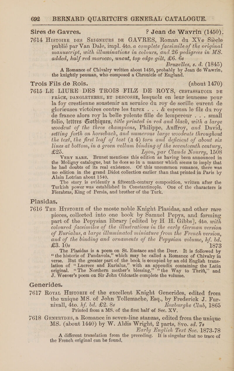 Sires de Gavres. ? Jean de Wavrin (1450). 7614 Histoire pes Sprigneurs pE GAVRES, Roman du XVe Siécle publié par Van Dale, impl. 4to. a complete facsimile of the original manuscript, with illumimations in colours, and 26 pedigrees in MS. added, half red morocco, uncut, top edge gilt, £6. 6s ) Bruzelles, s. d. (1845) A Romance of Chivalry written about 1450, probably by Jean de Wawrin, the knightly penman, who composed a Chronicle of England. Trois Fils de Rois. (about 1470) 7615 LE LIURE DES TROIS FILZ DE ROYS, crsrassavorr pe FRACE, DANGLETERRE, ET DESCOSSE, lesquelz en leur ieunesse pour la foy crestienne soustenir au seruice du roy de secille eurent de elorieuses victoires contre les turex . . . &amp; espousa le filz du roy de france alors roy la belle yolente fille de lempereur . . . small folio, lettres Ghothiques, title printed in red and black, with a large woodcut of the three champions, Philippe, Auffroy, and David, setting forth on horseback, and numerous large woodeuts throughout the text, the first leaf of text (a 4) torn and deficient of about six lines at bottom, im a green vellum binding of the seventeenth century, £25. Lyon, par Claude Nourry, 1508 VERY RARE. Brunet mentions this edition as having been announced in the Moligny catalogue, but he does so in a manner which seems to imply that he had doubts of its real existence. Of this uncommon romance, there was no edition in the grand Didot collection earlier than that printed in Paris by Alain Lotrian about 1540. The story is evidently a fifteenth-century composition, written after the Turkish power was established in Constantinople. One of the characters is Fierabras, King of Persia, and brother of the Turk, Plasidas., 7616 Tar Hysroriz of the moste noble Knight Plasidas, and other rare pieces, collected into one book by Samuel Pepys, and forming part of the Pepysian library [edited by H H. Gibbs], 4to. with coloured facsimiles of the illustrations in the early German version of Hurialus, a large illuminated miniature from the French version, and of the binding and ornaments of the Pepysian volume, hf. bd. £3. 10s . 1873 The Plasidas is a poem on St. Eustace and the Deer. It is followed by “the historie of Pandavola,” which may be called a Romance of Chivalry in verse. But the greater part of the book is occupied by an old English trans- lation of “ Lucrece and Eurialus,” with an appendix containing the Latin original. ‘The Northern mother’s blessing,” “the Way to Thrift,’ and J. Weever’s poem on Sir John Oldcastle complete the volume, Generides. 7617 Royat Historie of the excellent Knight Generides, edited from the unique MS. of John Tollemache, Esq., by Frederick J. Fur- nivall, 4to. Af. bd. £2. 8s Rouburghe Club, 1865 Printed from a MS. of the first half of Sec. XV. 7618 GrnerypeEs, a Romance in seven-line stanzas, edited from the unique MS. (about 1440) by W. Aldis Wright, 2 parts, 8vo. sd. 7s Harly English Text Soc. 1873-78 A different translation from the preceding. It is singular that no trace of the French original can be found,