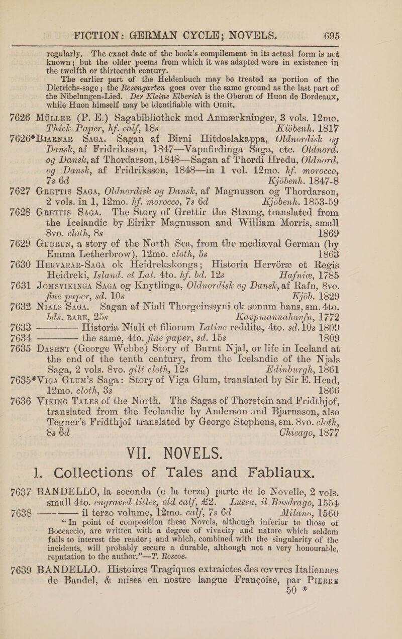 regularly. The exact date of the book’s compilement in its actual form is not known; but the older poems from which it was adapted were in existence in the twelfth or thirteenth century. The earlier part of the Heldenbuch may be treated as portion of the Dietrichs-sage ; the Rosengarten goes over the same ground as the last part of the Nibelungen-Lied. Der Kleine Elberich is the Oberon of Huon de Bordeaux, while Huon himself may be identifiable with Otnit. 7626 Minter (P. BE.) Sagabibliothek med Anmerkninger, 3 vols. 12mo. Thick Paper, hf. calf, 18s Kidbenh. 1817 7626*BsarnaR Saca. Sagan af Birni Hitdoelakappa, Oldnordisk og Dansk, af Fridriksson, 1847—Vapnfirdinga Saga, ete. Oldnord. og Dansk, af Thordarson, 1848—Sagan af Thordi Hredu, Oldnord. og Dansk, af Fridriksson, 1848—in 1 vol. 12mo. hf. morocco, ”s 6d Kjébenh. 1847-8 7627 Grerris Saga, Oldnordisk og Dansk, af Magnusson og Thordarson, 2 vols. in 1, 12mo. Af. morocco, 7s 6d Kjébenh. 1853-59 7628 Grettis Saga. The Story of Grettir the Strong, translated from the Icelandic by Hirikr Magnusson and William Morris, small  Svo. cloth, 8s 1869 7629 GupRvN, a story of the North Sea, from the medisval German (by Emma Letherbrow), 12mo. cloth, 5s 1863 7630 Hervarar-Saca ok Heidrekskongs; Historia Hervérw et Regis Heidreki, Island. et Lat. 4to. hf. bd. 12s Hafnice, 1785 7631 JoMSVIKINGA SaGca og Knytlinga, Oldnordisk og Dansk, af Rafn, 8vo. jine paper, sd. 10s Kjob. 1829 7632 Nrats Saca. Sagan af Niali Thorgcirssyni ok sonum hans, sm. 4to. bds. RARE, 258 Kavpmannahavfn, 1772 7633 —— Historia Niali et filiorum Latine reddita, 4to. sd. 10s 1809 7634 ————— the same, 4to. fine paper, sd. lds 1809 7635 Dasent (George Webbe) Story of Burnt Njal, or life in Iceland at the end of the tenth century, from the Icelandic of the Njals Saga, 2 vols. 8vo. gilt cloth, 12s Lidinburgh, 1861 7635*Vica Gium’s Saga: Story of Viga Glum, translated by Sir H. Head, 12mo. cloth, 3s 1866 7636 Vixine Tatus of the North. The Sagas of Thorstein and Fridthjof, translated from the Icelandic by Anderson and Bjarnason, also Teegner’s Fridthjof translated by George Stephens, sm. 8vo. cloth, 8s 6d Chicago, 1877 Vil. NOVELS. l. Collections of Tales and Fabliaux. 7637 BANDELLO, la seconda (e la terza) parte de le Novelle, 2 vols. small 4to. engraved titles, old calf, £2. Lucca, il Busdrago, 1554 pl pahs gee il terzo volume, 12mo. calf, 7s 6d Milano, 1560 “Tn point of composition these Novels, although inferier to those of Boccaccio, are written with a degree of vivacity and nature which seldom fails to interest the reader; and which, combined with the singularity of the incidents, will probably secure a durable, although not a very honourable, reputation to the author.” —T. Roscoe. 7639 BANDELLO. Histoires Tragiques extraictes des cevvres Italiennes de Bandel, &amp; mises en nostre langue Francoise, par Priprre 50 * 