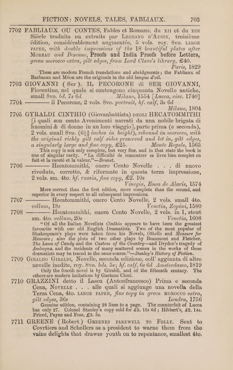 7702 FABLIAUX OU CONTEHS, Fables et Romans, du x11 et du xut Siecle traduits ou extraits par Luaranp p’Aussy, troisiéme édition, considérablement augmentée, 5 vols. roy. 8vo. LARGE PAPER, with double impressions of the 18 beautiful plates after Morgau and Desenne, Proofs and India Proofs before Letters, green morocco extra, gilt edges, from Lord Olare’s library, £40. Paris, 1829 These are modern French translations and abridgments; the Fabliaux of Barbazan and Méon are the originals in the old langue d@’oil. 7703 GIOVANNI (Ser). IL PECORONE di SER GIOVANNI, Fiorentino, nel quale si contengono cinquanta Novelle antiche, small 8vo. bd. 7s 6d Milano, 1554 | Lucca, cire. 1740] il Pecorone, 2 vols. 8vo. portrait, hf. calf, 3s 6d Milano, 1804 7705 GYRALDI CINTHIO (Giovanbattista) pnat1 HECATOMMITHI [i quali son cento Avenimenti narrati da una nobile brigata di huomini &amp; di donne in un loro viaggio |, parte prima (e seconda), 2 vols. small 8vo. (643 wmches in height), rebound in morocco, with the original richly gilt calf sides preserved and let in, gilt edges, a singularly large and fine copy, £265. Monte Regale, 1565 This copy is not only complete, but very fine, and in that state the book is one of singular rarity. “La difficulté de rencontrer ce livre bien complet en fait et la rareté et la valeur.”— Brunet. 7706 ————— Hecatommithi, ouero Cento Novelle .. . di nuovo rivedute, corrette, &amp; riformate in questa terza impressione, 2 vols. sm. 4to. hf. russia, fine copy, £2. 10s Vinegia, Enea de Alaris, 1574 More correct than the first edition, more complete than the second, and superior in every respect to all subsequent impressions. 7704:   7707 ————— Hecatommithi, ouero Cento Novelle, 2 vols. small 4to. vellum, 18s Venetia, Zopini, 1580 7708 ————— Hecatommithi, ouero Cento Novelle, 2 vols. in 1, stout sm. 4to. vellum, 20s Venetia, 1608 “Of all the Italian Novelists Cinthio appears to have been the greatest favourite with our old English Dramatists. Two of the most popular of Shakespeare’s plays were taken from his Novels, Othello and Measure for Measure; also the plots of two other plays by Beaumont and Fletcher, The Laws of Candy and the Custom of the Country—and Dryden’s tragedy of Amboyna, and the incidents of many scattered scenes in the works of these dramatists may be traced to the same source.’’—Dunlop’s History of Fiction. 7709 Grratpo Grratpl, Novelle, seconda edizione, coll’ aggiunta di altre novelle inedite, roy. 8vo. bds. 5s; hf. calf, 6s 6d Amsterdamo, 1819 Only the fourth novel is by Giraldi, and of the fifteenth century. ‘The others are modern imitations by Gaetano Cioni. 7710 GRAZZINI detto il Lasca (Antonfrancesco) Prima e seconda Cena, Novente . . . alle quali si aggiunge una novella della Terza Cena, 4to. LARGE PAPER, fine copy in green MOROCCO eatra, gilt edges, 36s Londra, 1756 Genuine edition, containing 28 lines toa page. ‘The counterfeit of Lucca has only 27. Colonel Stanley’s copy sold for £5. 15s 6d; Hibbert’s, £2, 14s. Priced, Payne and Foss, £3. 3s. 7711 GREENE (Robert) Grepnns FarEweLtn To Forty. Sent to Covrtiers and Schollers as a president to warne them from the vaine delights that drawes youth on to repentance, smallest 4to.