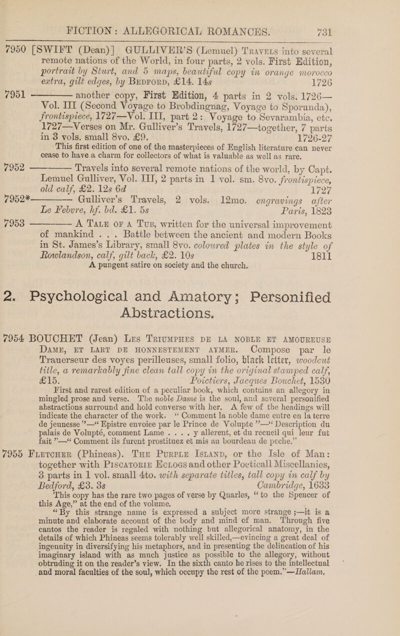 7950 [SWIFT (Dean)] GULLIVER’S (Lemuel) Travuts into several remote nations of the World, in four parts, 2 vols. First Edition, portrait by Sturt, and 5 maps, beautiful copy in orange morocco eatra, gilt edges, by Buprorp, £14. 14s 1726 7951 ————— another copy, First Edition, 4 parts in 2 vols. 1726— Vol. III (Second Voyage to Brobdingnag, Voyage to Sporunda), Frontispiece, 1727—Vol. III, part 2: Voyage to Sevarambia, etc. 1727—Verses on Mr. Gulliver’s Travels, 1727—together, 7 parts in 8 vols. small 8vo. £9. 1726-27 This first edition of one of the masterpieces of English literature can never cease to have a charm for collectors of what is valuable as well as rare.  7952 —— Travels into several remote nations of the world, by Capt. Lemuel Gulliver, Vol. IIT, 2 parts in 1 vol. sm. 8vo. frontispiece, old calf, £2. 12s 6d 1727 7952*—_—. Gulliver’s Travels, 2 vols. 12mo. engravings after Le Febvre, hf. bd. £1. 5s Paris, 1828 7953 A Tae or A Tus, written for the universal improvement   of mankind . .. Battle between the ancient and modern Books in St. James’s Library, small 8vo. colowred plates in the style of Rowlandson, calf, gilt back, £2. 10s 1311 A pungent satire on society and the church. 2. Psychological and Amatory; Personified Abstractions. 7954 BOUCHET (Jean) Les TriumpHEs DE LA NOBLE ET AMOUREUSE DaME, ET LART DE HONNESTEMENT AYMER. Compose par le Trauerseur des voyes perilleuses, small folio, black letter, woodcut title, a remarkably fine clean tall copy in the original stamped calf, £15. Poictiers, Jacques Bouchet, 1530 First and rarest edition of a peculiar book, which contains an allegory in mingled prose and verse. The noble Dame is the soul, and several personified abstractions surround and hold converse with her. A few of the headings will indicate the character of the work. ‘‘ Comment la noble dame entre en la terre de jeunesse ’’—‘‘ Epistre envoiee par le Prince de Volupte ’’—“ Description du palais de Volupté, comment Lame .... y allerent, et du recueil qui leur fut fait ”—“ Comment ils furent prostituez et mis au bourdeau de peche.” 7955 FietcHer (Phineas). Tur Purpre Istanp, or the Isle of Man: together with Piscatoris HcLoas and other Poeticall Miscellanies, 3 parts in 1 vol. small 4to. with separate titles, tall copy in calf by Bedford, £3. 3s Cambridge, 1633 This copy has the rare two pages of verse by Quarles, “to the Spencer of this Age,” at the end of the volume. “By this strange name is expressed a subject more strange ;—it is a minute and elaborate account of the body and mind of man. ‘Through five cantos the reader is regaled with nothing but allegorical anatomy, in the details of which Phineas seems tolerably well skilled,—evincing a great deal of ingenuity in diversifying his metaphors, and in presenting the delineation of his imaginary island with as much justice as possible to the allegory, without obtruding it on the reader’s view. In the sixth canto he rises to the intellectual and moral faculties of the soul, which occupy the rest of the poem.” —Hallam,