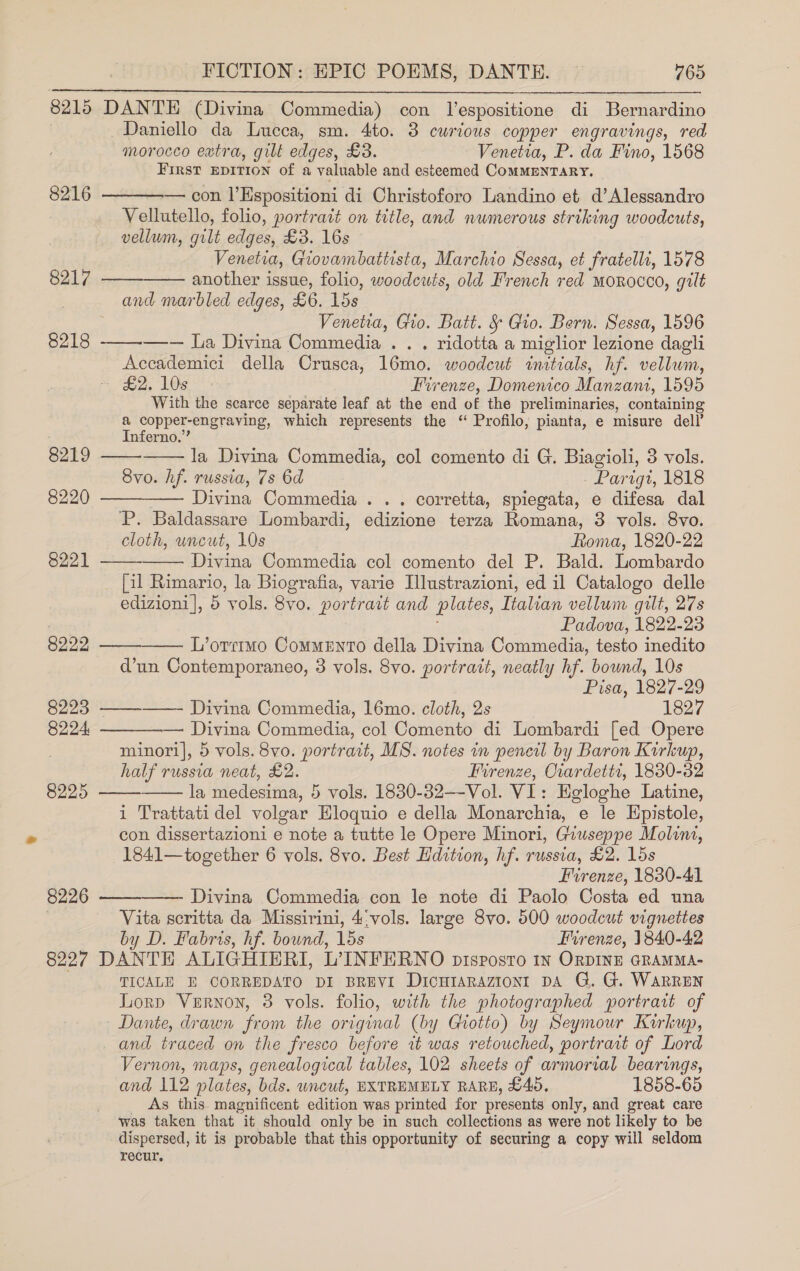 8215 DANTE (Divina Commedia) con lespositione di Bernardino Daniello da Lucca, sm. 4to. 3 curious copper engravings, red morocco extra, gilt edges, £3. Venetia, P. da Fino, 1568 First EDITION of a valuable and esteemed CoMMENTARY. _ — con l'Espositioni di Christoforo Landino et d’Alessandro Vellutello, folio, portrait on title, and numerous striking woodcuts, vellum, gilt edges, £3. 16s Venetia, Giovambattista, Marchio Sessa, et Fratelli, 1578 8217 ——-—— another issue, folio, woodewts, old French red morocco, gilt and marbled edges, £6. 153 Venetia, Gio. Batt. § Gio. Bern. Sessa, 1596 —-— La Divina Commedia . . . ridotta a miglior lezione dagli Accademici della Crusca, 16mo. woodcut initials, hf. ealtiae. , eds LOS oo Firenze, Domenico Maca, 1595 With the scarce separate leaf at the end of the preliminaries, containing &amp; copper- engraving, which represents the “ Profilo; pianta, e misure dell’ Inferno.  8216  8218  8219   la Divina Commedia, col comento di G. Biagioli, 3 vols. 8vo. hf. russia, 7s 6d Parigt, 1818 8220 ——__—— Divina Commedia. . . corretta, spiegata, e difesa dal P. Baldassare Lombardi, edizione terza Romana, 3 vols. 8vo. cloth, uncut, 10s Roma, 1820-22 Divina Commedia col comento del P. Bald. Lombardo [il Rimario, la Biografia, varie Illustrazioni, ed il Catalogo delle edizioni|, 5 vols. 8vo. portrait and plates, Italian vellum gilt, 27s Padova, 1822-23 8222 —— L’orrimo CommEnto della Divina Commedia, testo inedito d’un Contemporaneo, 3 vols. 8vo. portrait, neatly hf. bound, 10s Pisa, 1827-29 8223 ——_-—— Divina Commedia, 16mo. cloth, 2s 1827 8221       8224, — Divina Commedia, col Comento di Lombardi [ed Opere minori], 5 vols. 8vo. portrait, MS. notes in pencil by Baron Kirkup, half russia neat, £2. Firenze, Oiardettr, 1880-32 8225 la medesima, 5 vols. 1830-32—-Vol. VI: Egloghe Latine, i Trattati del volgar Hloquio e della Monarchia, e le Hpistole, con dissertazioni e note a tutte le Opere Minori, Giuseppe Molina, 1841—together 6 vols. 8vo. Best Hdition, hf. russia, £2. 15s Firenze, 1830-41 8226 ——-——- Divina Commedia con le note di Paolo Costa ed una 3 Vita scritta da Missirini, 4:vols. large 8vo. 500 woodcut vignettes by D. Fabris, hf. bound, 15s Firenze, 1840-42 8227 DANTE ALIGHIERI, L’INFERNO prisposto 1n ORDINE GRAMMA- TICALE E CORREDATO DI BREVI Dicutaraziont DA G. G. WaRREN Lorp Vernon, 3 vols. folio, with the photographed portrait of Dante, drawn from the original (by Giotto) by Seymour Kukup, and traced on the fresco before tt was retouched, portrart of Lord Vernon, maps, genealogical tables, 102 sheets of armorial bearings, and 112 plates, bds. uncut, EXTREMELY RARE, £40, 1858-65 As this. magnificent edition was printed for presents only, and great care was taken that it should only be in such collections as were not likely to be dispersed, it is probable that this opportunity of securing a copy will seldom recur.
