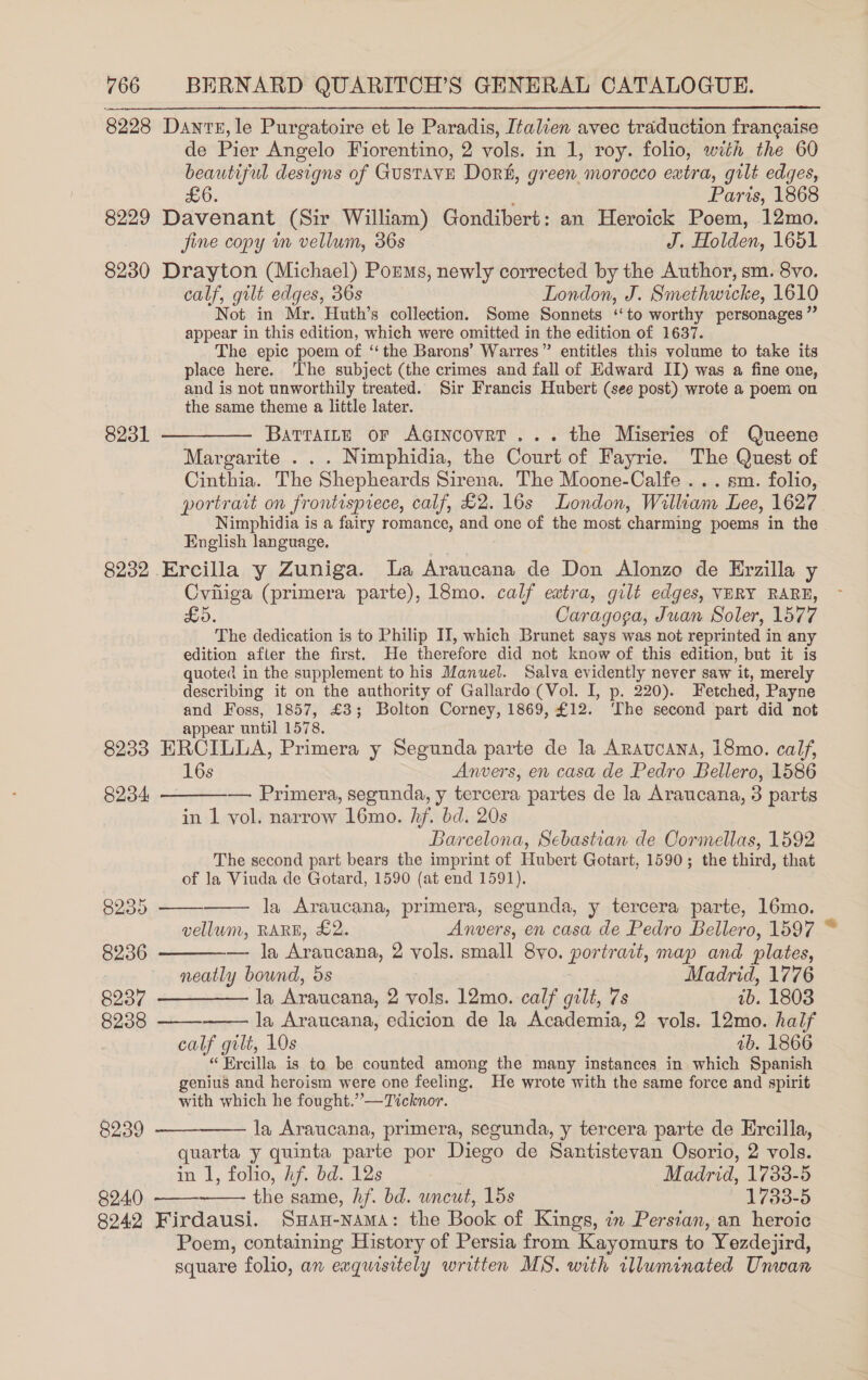 8228 Dante, le Purgatoire et le Paradis, Italien avec traduction frangaise de Pier Angelo Fiorentino, 2 vols. in 1, roy. folio, with the 60 beautiful designs of Gustave Dor, green morocco eatra, gilt edges, £6. Paris, 1868 8229 Davenant (Sir William) Gondibert: an Heroick Poem, 12mo.  fine copy im vellum, 36s J. Holden, 1651 8230 Drayton (Michael) Porms, newly corrected by the Author, sm. 8vo, calf, gilt edges, 36s London, J. Smethwicke, 1610 Not in Mr. Huth’s collection. Some Sonnets ‘‘to worthy personages ” appear in this edition, which were omitted in the edition of 1637. The epic poem of ‘the Barons’ Warres” entitles this volume to take its place here. ‘The subject (the crimes and fall of Edward II) was a fine one, and is not unworthily treated. Sir Francis Hubert (see post) wrote a poem on the same theme a little later. 8231 ————— Barraitr or Acincovet... the Miseries of Queene Margarite . . . Nimphidia, the Court of Fayrie. The Quest of Cinthia. The Shepheards Sirena. The Moone-Calfe ... sm. folio, portrart on frontisprece, calf, £2. 16s London, William Lee, 1627 Nimphidia is a fairy romance, and one of the most charming poems in the English language. 8232 Ercilla y Zuniga. a Araucana de Don Alonzo de Erzilla y Cviiiga (primera parte), 18mo. calf extra, gilt edges, VERY RARE, £5, Caragoga, Juan Soler, 1577 The dedication is to Philip II, which Brunet says was not reprinted in any edition afler the first. He therefore did not know of this edition, but it is quoted in the supplement to his Manuel. Salva evidently never saw it, merely describing it on the authority of Gallardo (Vol. I, p. 220). Fetched, Payne and Foss, 1857, £3; Bolton Corney, 1869, £12. ‘The second part did not appear until 1578. 8233 ERCILLA, Primera y Segunda parte de la ARavcana, 18mo. calf, 16s Anvers, en casa de Pedro Bellero, 1586       8234 — Primera, segunda, y tercera partes de la Araucana, 3 parts in 1 vol. narrow l6mo. hf. bd. 20s Barcelona, Sebastian de OCormellas, 1592 The second part bears the imprint of Hubert Gotart, 1590; the third, that of la Viuda de Gotard, 1590 (at end 1591). 8255 la Araucana, primera, segunda, y tercera parte, 16mo. vellum, RARE, £2. Anvers, en casa de Pedro Bellero, 1597 8236 — la Araucana, 2 vols. small 8vo. Puretme, map and plates, | neatly bound, 5s Madrid, 1776 BOOT ae eae Araucana, 2 vols. 12mo. calf gilt, 7s 7b. 1803 8238 la Araucana, edicion de la Academia, 2 vols. 12mo. half calf gilt, 10s ab. 1866 “Ercilla is to be counted among the many instances in which Spanish genius and heroism were one feeling. He wrote with the same force and spirit with which he fought.” —Ticknor. 8239 —__——— la Araucana, primera, segunda, y tercera parte de Ercilla, quarta y quinta parte por Diego de Santistevan Osorio, 2 vols. in I, folio, hf. bd. 12s : Madrid, 1733-5 894.0). —— As same, hf. bd. wneut, 15s 1733-5 2942 Firdausi. SHAH-NAMA: the oe of Kings, in Persian, an heroic Poem, containing History of Persia from Kayomurs to Yezdejird, square folio, an exquisitely written MS. with tlluminated Unwan 