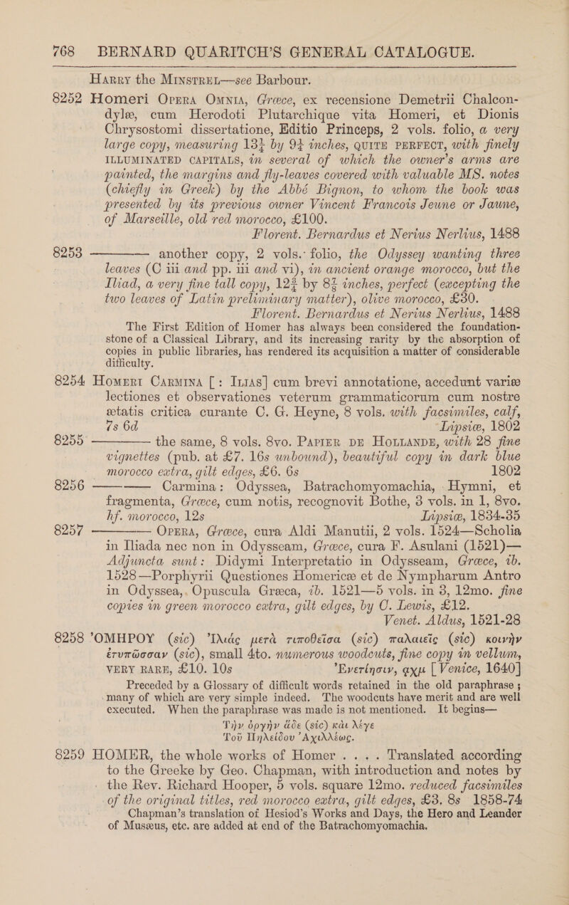 Harry the Minsrret—see Barbour. 8252 Homeri Opera Omnia, Greece, ex recensione Demetrii Chalcon- dyle, cum MHerodoti Plutarchique vita Homeri, et Dionis Chrysostomi dissertatione, Editio Princeps, 2 vols. folio, a very large copy, measuring 13% by 94 inches, QUITH PERFECT, with finely ILLUMINATED CAPITALS, tn several of which the owner's arms are painted, the margins and fly-leaves covered with valuable MS. notes (chiefly in Greek) by the Abbé Bignon, to whom the book was presented by tts previous owner Vincent Francois Jeune or Jaune, of Marseille, old red morocco, £100. Florent. Bernardus et Nerius Nerlius, 1488 82538 ————— another copy, 2 vols. folio, the Odyssey wanting three leaves (C iii and pp. 11 and vi), in ancient orange morocco, but the Iliad, a very fine tall copy, 12$ by 8% inches, perfect (excepting the two leaves of Latin preliminary matter), olive morocco, £30. - Florent. Bernardus et Nerius Nerlius, 1488 The First Edition of Homer has always been considered the foundation- stone of a Classical Library, and its increasing rarity by the absorption of copies in public libraries, has rendered its acquisition a matter of considerable difficulty. 8254 Homerrt Carmina [: Intas] cum brevi annotatione, accedunt variee lectiones et observationes veterum grammaticorum cum nostre etatis critica curante C. G. Heyne, 8 vols. with facsimiles, calf, 7s 6d “Lipsice, 1802 8255 ——-—— the same, 8 vols. 8vo. Papier DE Honanpn, with 28 fine vignettes (pub. at £7. 16s unbound), beautiful copy in dark blue morocco extra, gilt edges, £6. 6s 1802 Carmina: Odyssea, Batrachomyomachia, _Hymni, et fragmenta, Greece, cum notis, recognovit Bothe, 3 vols. in 1, 8vo. hf. morocco, 12s Lripsie, 1834-35 — Opgrra, Groce, cura Aldi Manutii, 2 vols. 1524—Scholia in Ihada nec non in Odysseam, Greece, cura F. Asulani (1621)— Adjuncta sunt: Didymi Interpretatio in Odysseam, Crreece, 1b. 1528 —Porphyrii Questiones Homerice et de Nympharum Antro in Odyssea,. Opuscula Greeca, 7b. 1521—5 vols. in 8, 12mo. fine copies in green morocco extra, gilt edges, by C. Lewis, £12. Venet. Aldus, 1521-28 8258 OMHPOY (sic) “Ihudte pera rimofeioa (sic) madateic (sic) Kouny érur@coay (sic), small 4to. nwmerous woodcuts, fine copy m vellum, VERY RARE, £10. 10s ’Everinowy, axp [ Venice, 1640] Preceded by a Glossary of difficult words retained in the old paraphrase ; ‘many of which are very simple indeed. The woodcuts have merit and are well executed. When the paraphrase was made is not mentioned. It begins— Tv dpyny ae (sic) ede Asye Tov InAsidov ’Ayurdéwe. 8259 HOMER, the whole works of Homer... . Translated according to the Greeke by Geo. Chapman, with introduction and notes by - the Rev. Richard Hooper, 5 vols. square 12mo. reduced facsimiles of the original titles, red morocco eatra, gilt edges, £3, 8s 1858-74 Chapman’s translation of Hesiod’s Works and Days, the Hero and Leander of Muszxus, etc. are added at end of the Batrachomyomachia.   8256  8257