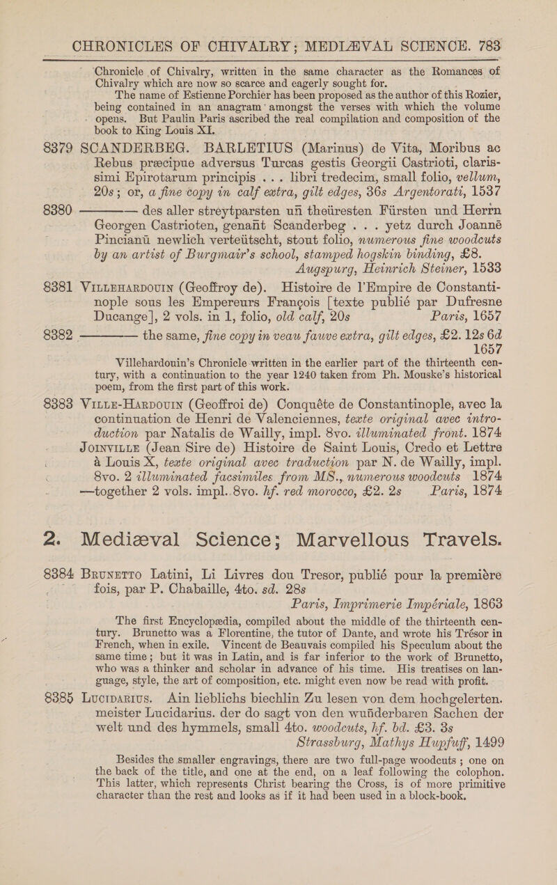 ‘Chronicle of Chivalry, written in the same character as the Romances of Chivalry which are now so scarce and eagerly sought for. PIO The name of Estienne Porchier has been proposed as the author of this Rozier, being contained in an anagram‘ amongst the verses with which the volume - opens. But Paulin Paris ascribed the real compilation and composition of the book to King Louis XI. . 8379 SCANDERBEG. BARLETIUS (Marinus) de Vita, Moribus ac Rebus precipue adversus Turcas gestis Georgii Castrioti, claris- simi Epirotarum principis ... libri tredecim, small folio, vellum, 20s; or, a fine copy in calf extra, gilt edges, 36s Argentorati, 1537 8380 ————-— des aller streytparsten ufi theiiresten Fiirsten und Herrn Georgen Castrioten, genant Scanderbeg .. . yetz durch Joanné Pinciant newlich vertetitscht, stout folio, nwmerous fine woodcuts by an artist of Burgmair’s school, stamped hogskin binding, £8. Augspurg, Heinrich Steiner, 1533 8381 VinLEHARDOUIN (Geoffroy de). Histoire de l’Empire de Constanti- nople sous les Empereurs Francois [texte publié par Dufresne Ducange ], 2 vols. in 1, folio, old calf, 20s Paris, 1657 8382 ————— the same, fine copy in veau fawve extra, gilt edges, £2. 12s 6d | 1657 Villehardouin’s Chronicle written in the earlier part of the thirteenth cen- tury, with a continuation to the year 1240 taken from Ph. Mouske’s historical poem, from the first part of this work. 8383 VittE-Harpouin (Geoffroi de) Conquéte de Constantinople, avec la continuation de Henri de Valenciennes, texte original avec intro- duction par Natalis de Wailly, impl. 8vo. tllwminated front. 1874 JOINVILLE (Jean Sire de) Histoire de Saint Louis, Credo et Lettre a Louis X, texte original avec traduction par N. de Wailly, impl. 8vo. 2 illuminated facsimiles from MS., numerous woodcuts 1874 —together 2 vols. impl..8vo. hf. red morocco, £2. 2s Paris, 1874 2. Medizval Science; Marvellous Travels. 8384 Brunetro Latini, Li Livres dou Tresor, publié pour la premiére fois, par P. Chabaille, 4to. sd. 28s Paris, Imprimerie Impériale, 1863 The first Encyclopedia, compiled about the middle of the thirteenth cen- tury. Brunetto was a Florentine, the tutor of Dante, and wrote his Trésor in French, when in exile. Vincent de Beauvais compiled his Speculum about the same time; but it was in Latin, and is far inferior to the work of Brunetto, who was a thinker and scholar in advance of his time. His treatises on lan- guage, style, the art of composition, etc. might even now be read with profit. 8385 Lucrparius. Ain lieblichs biechlin Zu lesen von dem hochgelerten. meister Lucidarius. der do sagt von den wufiderbaren Sachen der welt und des hymmels, small 4to. woodcuts, hf. bd. £3. 3s Strassburg, Mathys Hupfuf', 1499 Besides the smaller engravings, there are two full-page woodcuts ; one on the back of the title, and one at the end, on a leaf following the colophon. This latter, which represents Christ bearing the Cross, is of more primitive character than the rest and looks as if it had been used in a block-book.