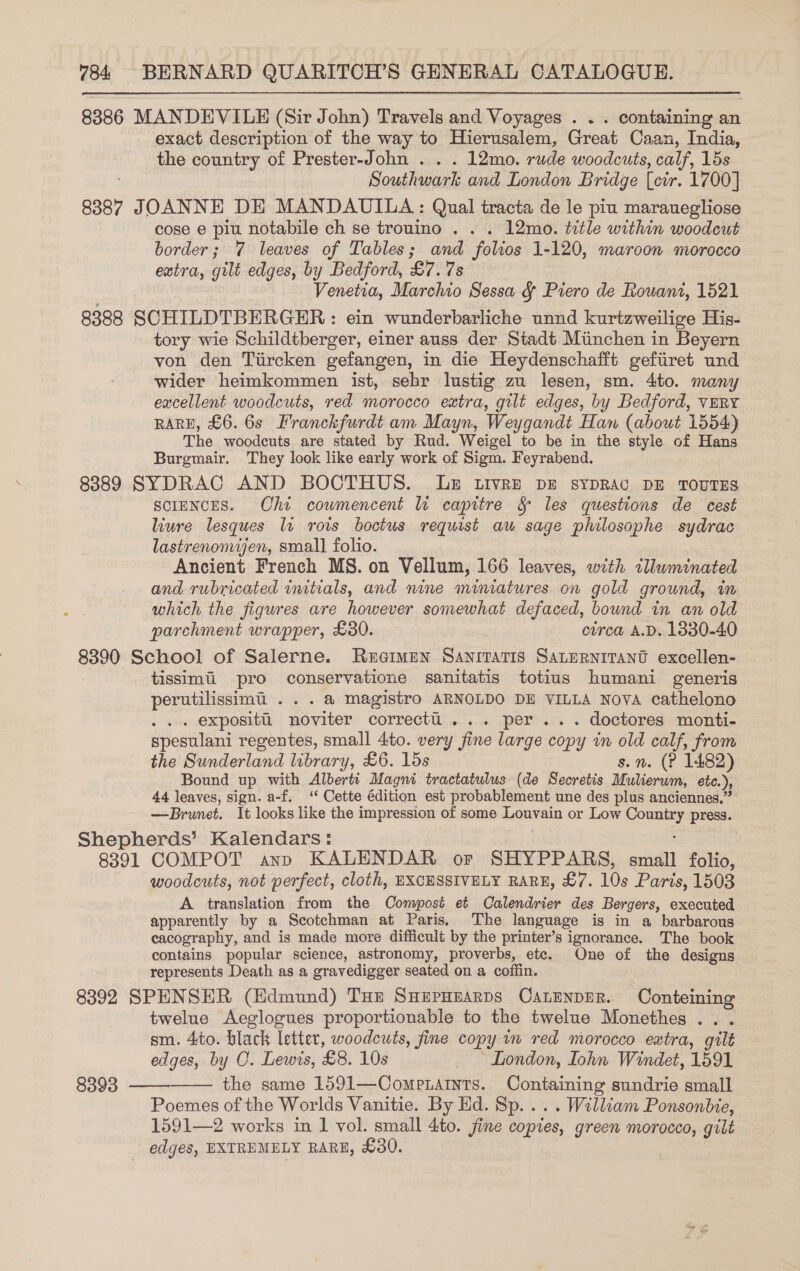 8386 MANDEVILE (Sir John) Travels and Voyages . . . containing an exact description of the way to Hierusalem, Great Caan, India, the country of Prester-John . . . 12mo. rude woodcuts, calf, 15s Southwark and London Bridge [cir. 1700] 8387 JOANNE DE MANDAUILA : Qual tracta de le piu marauegliose cose e piu notabile ch se trouino . . . 12mo. title within woodcut border; 7 leaves of Tables; and folios 1-120, maroon morocco extra, gilt edges, by Bedford, £7.75 Venetia, Marchio Sessa &amp; Piero de Rowant, 1521 8388 SCHILDTBERGER: ein wunderbarliche unnd kurtzweilige His- tory wie Schildtberger, einer auss der Stadt Munchen in Beyern von den Tiircken gefangen, in die Heydenschafft gefiiret und wider heimkommen ist, sehr lustig zu lesen, sm. 4to. many excellent woodcuts, red morocco extra, gilt edges, by Bedford, VERY RARE, £6. 6s Franckfurdt am Mayn, Weygandt Han (about 1554) The woodcuts are stated by Rud. Weigel to be in the style of Hans Burgmair. They look like early work of Sigm. Feyrabend. 83889 SYDRAC AND BOCTHUS. Ue Livre Dz sypRAc DE TOUTES SCIENCES. Chi cowmencent lu capitre &amp; les questions de cest liure lesques lt rois boctus requist au sage philosophe sydrac lastrenomien, small folio. Ancient French MS. on Vellum, 166 leaves, with clluminated and rubricated initials, and nine mimatures on gold grownd, im which the figures are however somewhat defaced, bownd in an old parchment wrapper, £80. circa A.D. 1330-40 8390 School of Salerne. Regimen Saniratis SaLERNITANU excellen- tissimii pro conservatione sanitatis totius humani generis perutilissimi ... a magistro ARNOLDO DE VILLA Nova cathelono .. expositi noviter correctl... per... doctores monti- spesulani regentes, small 4to. very fine large copy in old calf, from the Sunderland library, £6. 15s s.n. (? 1482) Bound up with Alberti Magni tractatulus (de Secretis Mulierum, etc.), 44 leaves, sign. a-f. ‘‘ Cette édition est probablement une des plus anciennes.” —Brumet. It looks like the impression of some Louvain or Low — press. Shepherds’ Kalendars: 8391 COMPOT ann KALENDAR or SHYPPARS, aul] folio, woodcuts, not perfect, cloth, EXCESSIVELY RARE, £7. 10s Paris, 1503 A translation from the Compost et Calendrier des Bergers, executed apparently by a Scotchman at Paris, The language is in a barbarous ecacography, and is made more difficult by the printer’s ignorance. The book contains popular science, astronomy, proverbs, etc. One of the designs represents Death as a gravedigger seated on a coffin. 8392 SPENSER (Edmund) Tue SHEepHEaRDS CanenpER. Conteining twelue Aeglogues proportionable to the twelue Monethes ... sm. 4to. black letter, woodcuts, fine copy im red morocco extra, gilt edges, by C. Lewis, £8. 10s _ London, Iohn Windet, 1591 the same 1591—CompeLaInts. Goneining sundrie small Poemes of the Worlds Vanitie. By Hd. Sp... . William Ponsonbie, 1591—2 works in 1 vol. small 4to. fine copies, green morocco, gilt edges, EXTREMELY RARE, £30. 8393  