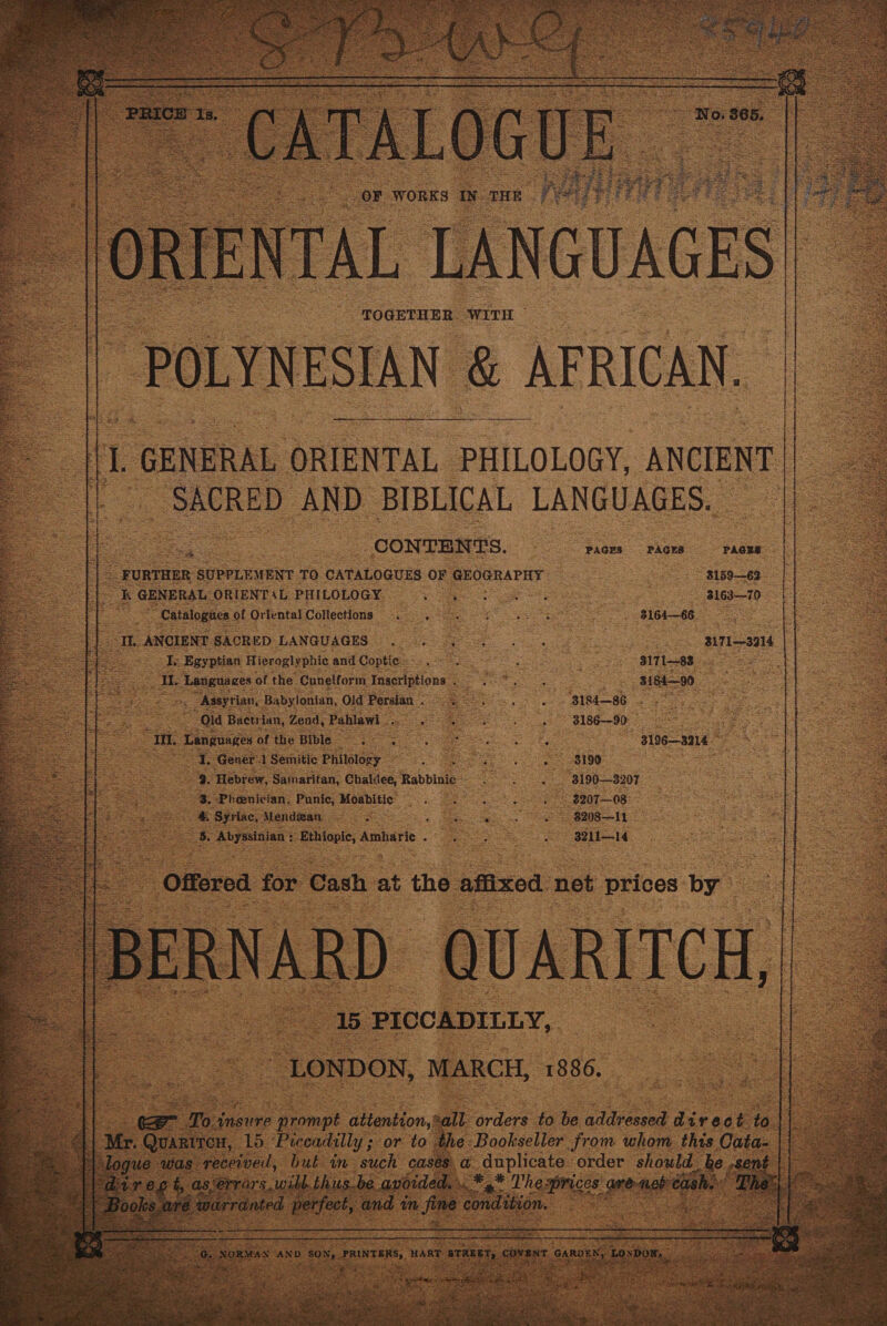 TOGETHER: “WITH ~ POLYNESIAN &amp; AFRICAN. /  ee GENERAL ORIENTAL PHILOLOGY, oe SACRED AND. BIBLICAL LANGUAGES. | Sigs CONTENTS. PAGES PAGES PAGES _ FURTHER SUPPLEMENT TO CATALOGUES OF pPCGRALAY. 8159-62 25 GENERAL ORIENTAL PHILOLOGY. oe 3 3163—70 2 “Catalognes of Oriental Collections 9. 0 6 GO Th ANCIENT SACHED LANGUAGES ..05 &gt; Aes — B171—3914 Se Egyptian Hieroglyphic and Coptie*..-. _ . 317183 ees Bic ‘Languages of the Cuneiform Inscriptions. Sepa sy 318490 Be Assyrian, Babylonian, Old Persian. 9. . . B184—86 e eS Old Bactrian, Zend, ‘Pahlawi | far Se aaa 3186-90, T Languages of the Bible =. 3 eee 8 bee 3196—3214 ie =e Gener. 1 Semitic Philology _ ep Na ee ee OB TOO Fer ia eas 8. Phoenician. Punic, Moabitic =. ~ 3207—08 hs #. Syriac, Mendan . S a ae ~ 8208—11 Se areas eels; Artidrie oT eee 3211—14 | Offered for Cash = the affixed not prices by 16 PICCADILLY, “LONDON, MARCH, 1886, 