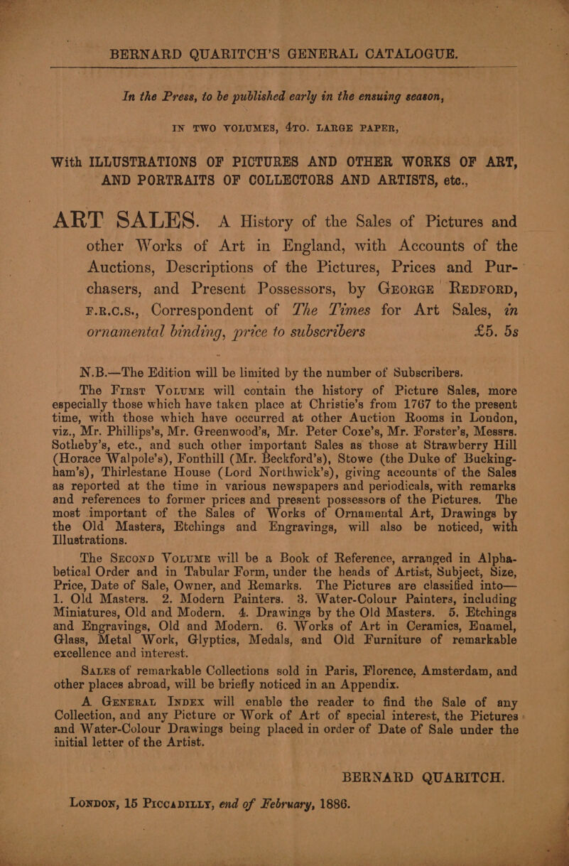 eed BERNARD QUARITCH’S GENERAL CATALOGUE. In the Press, to be published early in the ensuing season, IN TWO VOLUMES, 4TO. LARGE PAPER, With ILLUSTRATIONS OF PICTURES AND OTHER WORKS OF ART, AND PORTRAITS OF COLLECTORS AND ARTISTS, etc., ART SALES. a History of the Sales of Pictures and other Works of Art in England, with Accounts of the Auctions, Descriptions of the Pictures, Prices and Pur- chasers, and Present Possessors, by Grorce Reprorp, F.R.C.S., Correspondent of Zhe Times for Art Sales, ornamental binding, price to subscribers Lihin “OOS N.B.—The Edition will be limited by the number of Subscribers. The First VotumMeE will contain the history of Picture Sales, more especially those which have taken place at Christie’s from 1767 to the present time, with those which have occurred at other Auction Rooms in London, viz., Mr. Phillips’s, Mr. Greenwood’s, Mr. Peter Coxe’s, Mr. Forster’s, Messrs. Sotheby’s, etc., and such other important Sales as those at Strawberry Hill (Horace Walpole’s), Fonthill (Mr. Beckford’s), Stowe (the Duke of Bucking- ham’s), Thirlestane House (Lord Northwick’s), giving accounts of the Sales as reported at the time in various newspapers and periodicals, with remarks and references to former prices and present possessors of the Pictures. The most important of the Sales of Works of Ornamental Art, Drawings by the Old Masters, Etchings and Engravings, will also be noticed, with Illustrations. The Sreconp VoitumMeE will be a Book of Reference, arranged in Alpha- betical Order and in Tabular Form, under the heads of Artist, Subject, Size, Price, Date of Sale, Owner, and Remarks. The Pictures are classified into— 1. Old Masters. 2. Modern Painters. 3. Water-Colour Painters, including and Engravings, Old and Modern. 6. Works of Art in Ceramics, Enamel, Glass, Metal Work, Glyptics, Medals, and Old Furniture of remarkable SateEs of remarkable Collections sold in Paris, Florence, Amsterdam, and other places abroad, will be briefly noticed in an Appendix. A Gernerat InpEx will enable the reader to find the Sale of any Collection, and any Picture or Work of Art of special interest, the Pictures » and Water-Colour Drawings being placed in order of Date of Sale under the initial letter of the Artist. . BERNARD QUARITCH. Loxpon, 15 Prccaprixy, end of February, 1886. 