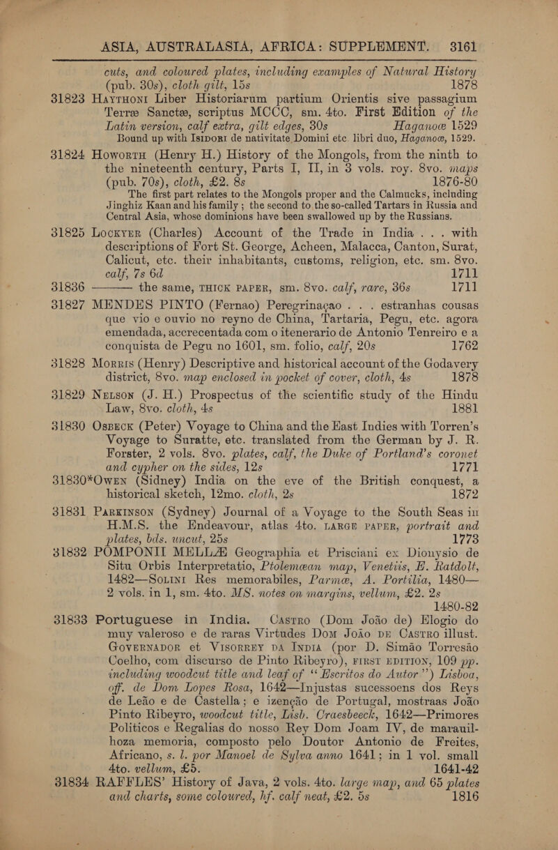 cuts, and coloured plates, including examples of Natural History (pub. 30s), cloth gilt, 15s 1878 31823 Hayruont Liber Historiarum partium Orientis sive passagium Terre Sancte, scriptus MCCC, sm. 4to. First Edition of the Latin version, calf extra, gilt edges, 30s Haganoc 1529 Bound up with Isipori de nativitate Domini etc. libri duo, Haganow, 1529. 31824 Howortu (Henry H.) History of the Mongols, from the ninth to the nineteenth century, Parts I, II, in 3 vols. roy. 8vo. maps (pub. 70s), cloth, £2. 8s 1876-80 The first part relates to the Mongols proper and the Calmucks, including Jinghiz Kaan and his family ; the second to the so-called Tartars in Russia and Central Asia, whose dominions have been swallowed up by the Russians. 31825 Lockyer (Charles) Account of the Trade in India... with descriptions of Fort St. George, Acheen, Malacca, Canton, Surat, Calicut, etc. their inhabitants, customs, religion, etc. sm. 8vo.  calf, 7s 6d 1711 31836 the same, THICK PAPER, sm. 8vo. calf, rare, 36s 1711 31827 MENDES PINTO (Fernao) Peregrinacao . . . estranhas cousas que vio e ouvio no reyno de China, Tartaria, Pegu, etc. agora emendada, accrecentada com o itenerario de Antonio Tenreiro e a conquista de Pegu no 1601, sm. folio, calf, 20s 1762 31828 Morris (Henry) Descriptive and historical account of the Godavery district, 8vo. map enclosed in pocket of cover, cloth, 4s 1878 31829 Netson (J. H.) Prospectus of the scientific study of the Hindu Law, 8vo. cloth, 4s 1881 31830 Ospeck (Peter) Voyage to China and the Hast Indies with Torren’s Voyage to Suratte, etc. translated from the German by J. R. Forster, 2 vols. 8vo. plates, calf, the Duke of Portland’s coronet and cypher on the sides, 12s Peer 31830*OweEn (Sidney) India on the eve of the British conquest, a historical sketch, 12mo. cloth, 2s 1872 31831 Parkinson (Sydney) Journal of a Voyage to the South Seas in M.S. the Endeavour, atlas 4to. LARGE PAPER, portrait and plates, bds. uncut, 25s 1773 31832 POMPONIT MELLAI Geographia et Prisciani ex Dionysio de Situ Orbis Interpretatio, Ptolemean map, Venetiis, H. Ratdolt, 1482—So.iinr Res memorabiles, Parme, &lt;A. Portilia, 1480— 2 vols. in 1, sm. 4to. MS. notes on margins, vellum, £2. 2s 1480-82 31833 Portuguese in India. Castro (Dom Joao de) Hlogio do muy valeroso e de raras Virtudes Dom Jodo pr Castro illust. GovernaDdor et Visorrey pA Inpia (por D. Simao Torresiao Coelho, com discurso de Pinto Ribeyro), rrrsr EprTION, 109 pp. including woodcut title and leaf of ‘‘ Hscritos do Autor’’) Lrsboa, of. de Dom Lopes Rosa, 1642—Injustas sucessoens dos Reys de Leaio e de Castella; e izengio de Portugal, mostraas Jodo Pinto Ribeyro, woodcut title, Lisb. Craesbeeck, 1642—Primores Politicos e Regalias do nosso Rey Dom Joam IV, de marauil- hoza memoria, composto pelo Doutor Antonio de Freites, Africano, s. l. por Manoel de Sylva anno 1641; in 1 vol. small Ato. Detar £5. 1641-42 31834 RAFFLES’ History of Java, 2 vols. 4to. large map, and 65 plates and charts, some coloured, hf. calf neat, £2. 5s 1816