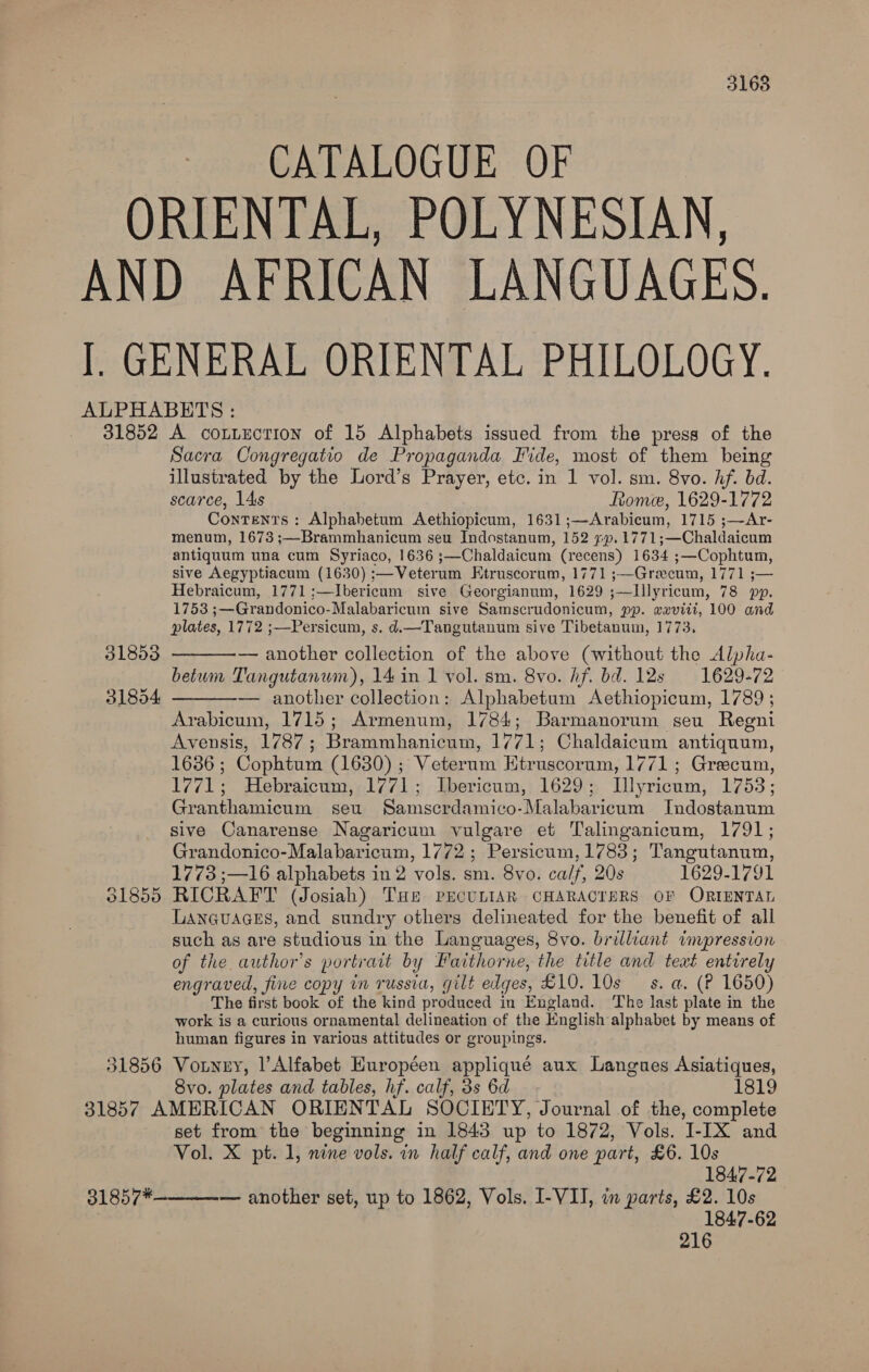 3168 CATALOGUE OF 31852 31853 31854 01855 51856 A cOoLLECTION of 15 Alphabets issued from the press of the Sacra Congregatio de Propaganda Fide, most of them being illustrated by the Lord’s Prayer, etc. in 1 vol. sm. 8vo. hf. bd. scarce, 14s Rome, 1629-1772 Contents : Alphabetum Aethiopicum, 1631;—Arabicum, 1715 ;—Ar- menum, 1673 ;—Brammhanicum seu Indostanum, 152 ¢p.1771;—Chaldaicum antiquum una cum Syriaco, 1636 ;—Chaldaicum (recens) 1634 ;—Cophtum, sive Aegyptiacum (1630) :—Veterum EKtruscorum, 1771 ;—Grecum, 1771 ;— Hebraicum, 1771 ;—Ibericum sive Georgianum, 1629 ;—Illyricum, 78 pp. 1753 ;—Grandonico-Malabaricum sive Samscrudonicum, pp. weviii, 100 and plates, 1772 ;—Persicum, s. d.—Tangutanum sive Tibetanum, 1773. — another collection of the above (without the Alpha- betum Tangutanum), 14 in 1 vol. sm. 8vo. Af. bd. 12s 1629-72 — another collection: Alphabetum Aethiopicum, 1789; Arabicum, 1715; Armenum, 1784; Barmanorum seu Regni Avensis, 1787; Brammhanicum, 1771; Chaldaicum antiquum, 1636; Cophtum (1630) ; Veterum Etruscorum, 1771; Greecum, 1771; Hebraicum, 1771; Ibericum, 1629; Illyricum, 17538; Granthamicum seu Samscrdamico-Malabaricum Indostanum sive Canarense Nagaricum vulgare et Talinganicum, 1791; Grandonico-Malabaricum, 1772; Persicum, 1783; Tangutanum, 1773 ;—16 alphabets in 2 vols. sm. 8vo. ca/f, 20s 1629-1791 RICRAFT (Josiah) THe PECULIAR CHARACTERS OF ORIENTAL LAanqguaces, and sundry others delineated for the benefit of all such as are studious in the Languages, 8vo. brilliant impression of the author's portrait by Faithorne, the title and teat entirely engraved, fine copy in russia, gilt edges, £10. 10s s. a. (P 1650) The first book of the kind produced in England. ‘The last plate in the work is a curious ornamental delineation of the English alphabet by means of human figures in various attitudes or groupings. Vouney, |’ Alfabet Européen appliqué aux Langues Asiatiques, 8vo. plates and tables, hf. calf, 3s 6d 1819   31857*  set from the beginning in 1843 up to 1872, Vols. I-IX and Vol. X pt. 1, nine vols. in half calf, and one part, £6. 10s 1847-72 — another set, up to 1862, Vols. I-VII, in parts, £2. 10s 1847-62 216