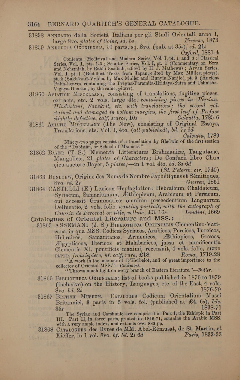  31858 Annvuarto della Societi Italiana per gli Studi Orientali, anno I, large 8vo. plates of Coins, sd. 5s Firenze, 1873 31859 Annopora Oxonrmnsia, 10 parts, sq. 8vo. (pub. at 35s), sd. 21s Oxford, 1881-4 Contents ; Medieval and Modern Series, Vol. I, pt. 1 and 3; Classical Series, Vol. I, pts. 1-3; Semitic Series, Vol. J, pt. 1 (Commentary on Ezra and Nehemiah, by Rabbi Saadiah, edited by H. J. Mathews) ; Aryan Series, Vol. I, pt. 1 (Buddhist Texts from Japan, eiited by Max Miller, plates), pt. 2 (Sukhdvati-Vytiha, by Max Miller and Bunyiu.Nanjio), pt. 3 (Ancient Palm-Leaves, containing the Pragna-Paramita-Hridaya-Sutra and Ushnisha- Vigaya-Dharani, by the same, plates). 31860 Astatick Miscennany, consisting of translations, fugitive pieces, extracts, etc. 2 vols. large 4to. containing pieces nm Perswan, Hindustani, Sanskrit, etc. with translations; the second vol. stained and damaged in bottom margins, the first leaf of Preface slightly defective, calf, scarce, 10s Calcutta, 1785-6 31861 Astattc Miscennany (The New), consisting of Originai Essays, Translations, etc. Vol. I, 4to. (all published), bd. 7s 6d Calcutta, 1789 Ninety-two pages consist of a translation by Gladwin of the first section of the “ Dabistan, or School of Manners.” 31862 Bayer (T.S.) Hlementa Litteraturss Brahmanice, Tangutane, Mungalicw, 21 plates of Characters; De Confucii libro Chun gieu auctore Bayer, 5 plates ;—in | vol. 4to. bd. 3s 6d _ (St. Petersb. cir. 1740) 31863 Bentorw, Origine des Noms de Nombre Japhétiques et Sémitiques, Bro. sd. 2s . Giessen, 1861 81864 CASTELLI (E.) Lexicon Heptaglotton: Hebraicum, Chaldaicum, Syriacum, Samaritanum, Althiopicum, Arabicum et Persicum, cui accessit Grammatice omnium precedentium Linguarum Delineatio, 2 vols. folio, wanting portrait, with the autograph of Caussin de Perceval on title, vellum, £3. 16s Londini, 1669 Catalogues of Oriental Literature and MSS.: 31865 ASSEMANT (J. S.) Brsniorarca Ortenratis Clementino-Vati- cana, in qua MSS. Codices Syriacos, Arabicos, Persicos, Turcicos, Hebraicos, Samaritanos, Armenicos, ithiopicos, Grecos, Aigyptiacos, Ibericos et Malabaricos, jussu et munificentia Clementis XI, pontificis maximi, recensuit, 4 vols. folio, sizED PAPER, frontispiece, hf. calf, rare, £18. Rome, 1719-28 “A work in the manner of D’Herbelot, and of great importance to the collector of Oriental MSS.’’— Chalmers. “Throws much light on every branch of Eastern literature.” —Rutler. 31866 Bisniotunca ORIENTALIS; list of books published in 1876 to 1879 (inclusive) on the History, Languages, etc. of the East, 4 vols. 8vo. bd. 2s 1876-79 31867 British Muszum. Caranoaus Codicum Orientalium Musei Britannici, 8 parts in 5 vols. fol. (published at £4. 6s), bds. 35s 1838-71 The Syriac and Carshunic are comprised in Part I, the Ethiopic in Part Ili. Part II, in three parts, printed in 1846-71, contains the Arabic MSS. with a very ample index, and extends over 882 pp. 81868 Carantogurs des livres de MM. Abel-Rémusat, de St. Martin, et Kieffer, in 1 yol. 8vo. hf. bd. 2s 6d Parts, 1832-33