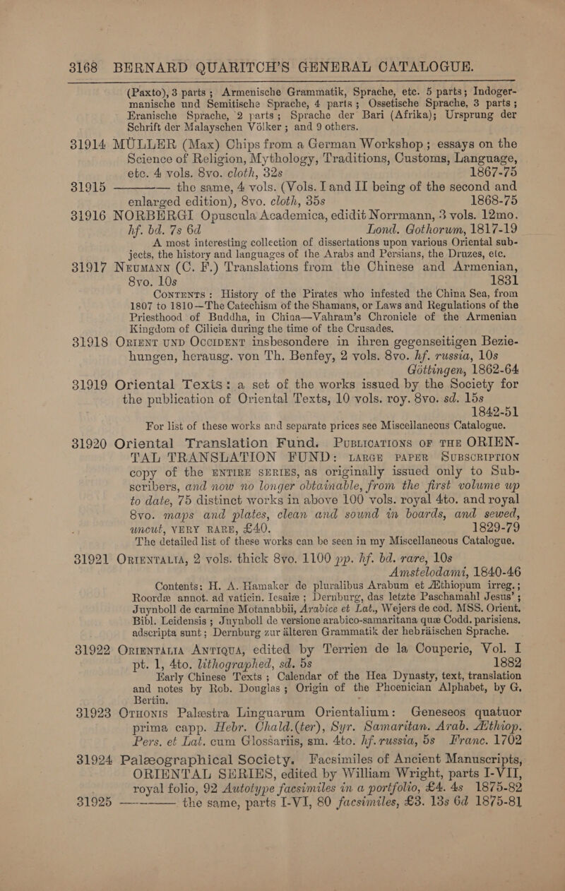 (Paxto), 3 parts; Armenische Grammatik, Sprache, etc. 5 parts; Indoger- manische und Semitische Sprache, 4 parts; Ossetische Sprache, 3 parts ; Eranische Sprache, 2 parts; Sprache der Bari (Afrika); Ursprung der Schrift der Malayschen Volker ; and 9 others. 31914 MULLER (Max) Chips from a German Workshop; essays on the Science of Religion, Mythology, Traditions, Customs, Language, .   etc. 4 vols. 8vo. cloth, 32s 1867-75 31915 -— the same, 4 vols. (Vols. and II being of the second and enlarged edition), 8vo. cloth, 35s 1868-75 31916 NORBERGI Opuscula Academica, edidit Norrmann, 3 vols. 12mo. hf. bd. 7s 6d Lond. Gothorwm, 1817-19 _ A most interesting collection of dissertations upon various Oriental sub- jects, the history and languages of the Arabs and Persians, the Druzes, etc. 31917 Neumann (C. F.) Translations from the Chinese and Armenian, Svo. 10s 1831 Contents: History of the Pirates who infested the China Sea, from 1807 to 1810—The Catechism of the Shamans, or Laws and Regulations of the Priesthood of Buddha, in China—Vahram’s Chronicle of the Armenian Kingdom of Cilicia during the time of the Crusades. 31918 Oxiznr uND OccipENT insbesondere in ihren gegenseitigen Bezie- hungen, herausg. von Th. Benfey, 2 vols. 8vo. hf. russia, 10s Gottingen, 1862-64 31919 Oriental Texts: a set of the works issued by the Society for the publication of Oriental Texts, 10 vols. roy. 8vo. sd. lds 1842-51 For list of these works and separate prices see Miscellaneous Catalogue. 31920 Oriental Translation Fund. Pusitcarions or THz ORIHN- TAL TRANSLATION FUND: .LarGe PAPER SUBSCRIPTION copy of the BNTIRE SERIES, as originally issued only to Sub- seribers, and now no longer obtainable, from the first volume wp to date, 75 distinct works in above 100 vols. royal 4to. and royal Svo. maps and plates, clean and sound wm boards, and sewed, uncut, VERY RARB, £40. 1829-79 The detailed list of these works can be seen in my Miscellaneous Catalogue, 31921 OrientaLt, 2 vols. thick 8vo. 1100 pp. Af. bd. rare, 10s Amstelodami, 1840-46 Contents: H. A. Hamaker de pluralibus Arabum et Authiopum irreg. ; Roordzx annot. ad vaticin. Iesaix ; Dernburg, das letzte Paschamah! Jesus’ ; Juynboll de carmine Motanabbii, Arabice et Lat. Wejers de cod. MSS. Orient. Bibl. Leidensis ; Juynboll de versione arabico-samaritana qui Codd. parisiens, . adscripta sunt; Dernburg zur alteren Grammatik der hebraischen Sprache. 31922 Orrntania Antiqua, edited by Terrien de la Couperie, Vol. I pt. 1, 4to. lithographed, sd. 5s 1882 Early Chinese Texts ; Calendar of the Hea Dynasty, text, translation and notes by Rob. Douglas; Origin of the Phoenician Alphabet, by G, Bertin. 31923 Ornonts Palestra Linguarum Orientalium: Geneseos quatuor prima capp. Hebr. Chald.(ter), Syr. Samaritan. Arab. Athiop. Pers. et Lat. cam Glossariis, sm. 4to. hf. russia, 5s Franc. 1702 31924 Paleeographical Society. Facsimiles of Ancient Manuscripts, ORIENTAL SERIES, edited by William Wright, parts I-VIT, royal folio, 92 Autotype facsimiles in a portfolio, £4. 4s 1875-82 31925 ——~ the same, parts I-VI, 80 facsimiles, £3. 13s 6d 1875-8] 